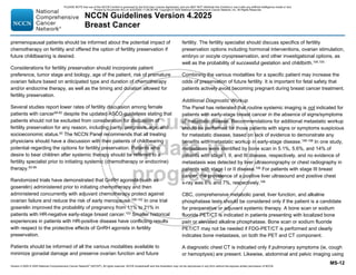 Version 4.2025 © 2025 National Comprehensive Cancer Network©
(NCCN©
), All rights reserved. NCCN Guidelines® and this illustration may not be reproduced in any form without the express written permission of NCCN.
NCCN Guidelines Version 4.2025
Breast Cancer
MS-12
premenopausal patients should be informed about the potential impact of
chemotherapy on fertility and offered the option of fertility preservation if
future childbearing is desired.
Considerations for fertility preservation should incorporate patient
preference, tumor stage and biology, age of the patient, risk of premature
ovarian failure based on anticipated type and duration of chemotherapy
and/or endocrine therapy, as well as the timing and duration allowed for
fertility preservation.
Several studies report lower rates of fertility discussion among female
patients with cancer90-92
despite the updated ASCO guidelines stating that
patients should not be excluded from consideration for discussion of
fertility preservation for any reason, including parity, prognosis, age, and
socioeconomic status.93 The NCCN Panel recommends that all treating
physicians should have a discussion with their patients of childbearing
potential regarding the options for fertility preservation. Patients who
desire to bear children after systemic therapy should be referred to a
fertility specialist prior to initiating systemic (chemotherapy or endocrine)
therapy.93-99
Randomized trials have demonstrated that GnRH agonists (such as
goserelin) administered prior to initiating chemotherapy and then
administered concurrently with adjuvant chemotherapy protect against
ovarian failure and reduce the risk of early menopause.100-102
In one trial
goserelin improved the probability of pregnancy from 11% to 21% in
patients with HR-negative early-stage breast cancer.103
Smaller historical
experiences in patients with HR-positive disease have conflicting results
with respect to the protective effects of GnRH agonists in fertility
preservation.
Patients should be informed of all the various modalities available to
minimize gonadal damage and preserve ovarian function and future
fertility. The fertility specialist should discuss specifics of fertility
preservation options including hormonal interventions, ovarian stimulation,
embryo or oocyte cryopreservation, and other investigational options, as
well as the probability of successful gestation and childbirth.104,105
Combining the various modalities for a specific patient may increase the
odds of preservation of future fertility. It is important for fetal safety that
patients actively avoid becoming pregnant during breast cancer treatment.
Additional Diagnostic Workup
The Panel has reiterated that routine systemic imaging is not indicated for
patients with early-stage breast cancer in the absence of signs/symptoms
of metastatic disease. Recommendations for additional metastatic workup
should be performed for those patients with signs or symptoms suspicious
for metastatic disease, based on lack of evidence to demonstrate any
benefits with metastatic workup in early-stage disease.106-108 In one study,
metastases were identified by bone scan in 5.1%, 5.6%, and 14% of
patients with stage I, II, and III disease, respectively, and no evidence of
metastasis was detected by liver ultrasonography or chest radiography in
patients with stage I or II disease.106 For patients with stage III breast
cancer, the prevalence of a positive liver ultrasound and positive chest
x-ray was 6% and 7%, respectively.106
CBC, comprehensive metabolic panel, liver function, and alkaline
phosphatase tests should be considered only if the patient is a candidate
for preoperative or adjuvant systemic therapy. A bone scan or sodium
fluoride PET/CT is indicated in patients presenting with localized bone
pain or elevated alkaline phosphatase. Bone scan or sodium fluoride
PET/CT may not be needed if FDG-PET/CT is performed and clearly
indicates bone metastasis, on both the PET and CT component.
A diagnostic chest CT is indicated only if pulmonary symptoms (ie, cough
or hemoptysis) are present. Likewise, abdominal and pelvic imaging using
PLEASE NOTE that use of this NCCN Content is governed by the End-User License Agreement, and you MAY NOT distribute this Content or use it with any artificial intelligence model or tool.
Printed by Kirushanth Kiru on 9/22/2025 11:08:38 PM. Copyright © 2025 National Comprehensive Cancer Network, Inc. All Rights Reserved.
 