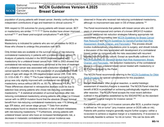 Version 4.2025 © 2025 National Comprehensive Cancer Network©
(NCCN©
), All rights reserved. NCCN Guidelines® and this illustration may not be reproduced in any form without the express written permission of NCCN.
NCCN Guidelines Version 4.2025
Breast Cancer
MS-14
population of young patients with breast cancer, thereby confounding the
independent contributions of age and treatment to clinical outcome.121
With respect to OS outcomes for young patients with breast cancer, BCT
or mastectomy are similar.115,116,122-124
Some studies have shown improved
survival125-127
and fewer post-surgical complications128
with BCS.
Mastectomy
Mastectomy is indicated for patients who are not candidates for BCS or
those who choose to undergo this procedure over BCS.
Only limited data are available on the survival impact of risk-reducing
contralateral mastectomy in patients with a unilateral breast cancer.129
Analysis of patients included in the SEER database treated with
mastectomy for a unilateral breast cancer from 1998 to 2003 showed that
contralateral risk-reducing mastectomy performed at the time of treatment
of a unilateral cancer was associated with a reduction in breast
cancer-specific mortality only in the population of young patients (18–49
years of age) with stage I/II, ER-negative breast cancer (HR, 0.68; 95%
CI, 0.53–0.88; P = .004).130
The 5-year breast cancer survival for this
group was only slightly improved with contralateral risk-reducing
mastectomy versus without (88.5% vs. 83.7%, difference = 4.8%).130
These differences observed in retrospective analysis could be due to
selection bias among patients who chose risk-reducing contralateral
mastectomy.131 A statistical simulation of survival outcomes after risk-
reducing contralateral mastectomy among patients with stage I or II breast
cancer with no BRCA mutation found that the absolute 20-year survival
benefit from risk-reducing contralateral mastectomy was 1% among all
age, ER status, and cancer stage groups.132 Data from another
meta-analysis found no absolute reduction in risk of distant metastases
with risk-reducing mastectomy.133
Furthermore, among patients with
unilateral breast cancer who have an increased familial/genetic risk, a
decrease in metastatic contralateral breast cancer incidence was
observed in those who received risk-reducing contralateral mastectomy,
although no improvement was seen in OS of these patients.133
The Panel recommends that patients with breast cancer who are ≤35
years or premenopausal and carriers of a known BRCA1/2 mutation
consider additional risk reduction strategies following appropriate risk
assessment and counseling (see NCCN Guidelines for Breast Cancer
Risk Reduction and NCCN Guidelines for Genetic/Familial High-Risk
Assessment: Breast, Ovarian, and Pancreatic). This process should
involve multidisciplinary consultations prior to surgery, and should include
a discussion of the risks associated with development of a contralateral
breast cancer as compared with the risks associated with recurrent
disease from the primary cancer. Except as specifically outlined in the
NCCN Guidelines for Genetic/Familial High-Risk Assessment: Breast,
Ovarian, and Pancreatic, risk reduction mastectomy of the contralateral
breast to a known unilateral breast cancer treated with mastectomy or
BCT is discouraged by the Panel.
The NCCN Panel recommends referring to the NCCN Guidelines for Older
Adult Oncology for special considerations for this population.
Margin Assessment: After surgical resection, a careful histologic
assessment of resection margins is essential. The NCCN Panel notes that
benefit of BCS is predicated on achieving pathologically negative margins
after resection. The NCCN Panel accepts the most recent definition
outlined in the guidelines established by the SSO/ASTRO as the standard
for negative surgical margins for invasive cancer.134
For patients with stage I or II invasive cancers after BCS, a positive margin
is defined as “ink on tumor” (any invasive cancer or DCIS cells on ink).
Patients with positive margins generally require further surgery—either a
re-excision to achieve a negative margin or a mastectomy. If re-excision is
technically feasible to achieve “no ink on tumor,” this can be done with
PLEASE NOTE that use of this NCCN Content is governed by the End-User License Agreement, and you MAY NOT distribute this Content or use it with any artificial intelligence model or tool.
Printed by Kirushanth Kiru on 9/22/2025 11:08:38 PM. Copyright © 2025 National Comprehensive Cancer Network, Inc. All Rights Reserved.
 