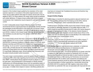 Version 4.2025 © 2025 National Comprehensive Cancer Network©
(NCCN©
), All rights reserved. NCCN Guidelines® and this illustration may not be reproduced in any form without the express written permission of NCCN.
NCCN Guidelines Version 4.2025
Breast Cancer
MS-15
resection of the involved margin guided by the orientation of the initial
resection specimen or re-excision of the entire original excision cavity.
There may be select patients with stage III invasive cancers who may be
eligible for BCS. For these patients, the margin status would be assessed
with similar definitions. If margins remain positive after further surgical
re-excision(s), then mastectomy may be required for optimal local disease
control.
In order to adequately assess margins following surgery, the Panel
recommends that the surgical specimens be directionally oriented and that
the pathologist provide descriptions of the gross and microscopic margin
status and the distance, orientation, and type of tumor (invasive cancer or
pure DCIS) in relation to the closest margin. Marking the tumor bed with
clips facilitates accurate planning of the radiation boost field, where
appropriate.
For invasive breast cancers that have a component of DCIS, the negative
margin definition of “no ink on tumor” should be utilized based on the
SSO/ASTRO Consensus Guideline on Margins unless it is DCIS-M, which
behaves more like pure DCIS and 2-mm margins are recommended. In
this setting, “no ink on tumor” is recommended for either DCIS or invasive
cancer cells, primarily because the natural history, treatment, and
outcomes of these lesions are more similar to invasive cancer than DCIS.
For specifically challenging cases, clinical judgment and discussion with
the patient should precede routine re-excision.
The same margin recommendations cannot be applied directly to patients
undergoing APBI, where data regarding local recurrence are more limited
than WBRT. Individualized clinical judgment should be utilized on a case-
by-case basis, using postoperative mammography to identify residual
calcifications and clinical-pathologic factors such as quantitative extent of
disease near margin, presence of extensive intraductal component (EIC),
young age, or multiple close margins to assist in identifying patients who
may have an increased risk of ipsilateral recurrence and therefore may
benefit from re-excision.
Surgical Axillary Staging
Axillary status is important for planning systemic adjuvant treatment and
RT. The lymphatic pathways from the breast go to the ALNs, internal
mammary, infraclavicular, and/or supraclavicular lymph nodes.
Traditional level I and level II ALNDs require that at least 10 lymph nodes
be provided for pathologic evaluation to accurately stage the axilla.135,136
ALND should be extended to include level III nodes only if gross disease is
apparent in the level II and I nodes. In the absence of gross disease in
level II nodes, lymph node dissection should include tissue inferior to the
axillary vein from the latissimus dorsi muscle laterally to the medial border
of the pectoralis minor muscle (levels I and II).
Historically, ALND has been the standard of care for axillary staging.137
However, ALND is associated with lymphedema and other significant
morbidities.138-140
This has been largely replaced with SLNB.
SLN mapping injections may be peritumoral, subareolar, or subdermal.
SLNs can be assessed for the presence of metastases by both
hematoxylin and eosin (HE) staining and cytokeratin
immunohistochemistry (IHC). The clinical significance of a lymph node that
is negative by HE staining but positive by cytokeratin IHC is not clear.
Because the historical and clinical trial data on which treatment decisions
are based have relied on HE staining, the Panel does not recommend
routine cytokeratin IHC to define node involvement and believes that
current treatment decisions should be made based solely on HE staining.
This recommendation is further supported by a randomized clinical trial
(ACOSOG Z0010) for patients with HE negative nodes where further
examination by cytokeratin IHC was not associated with improved OS over
PLEASE NOTE that use of this NCCN Content is governed by the End-User License Agreement, and you MAY NOT distribute this Content or use it with any artificial intelligence model or tool.
Printed by Kirushanth Kiru on 9/22/2025 11:08:38 PM. Copyright © 2025 National Comprehensive Cancer Network, Inc. All Rights Reserved.
 
