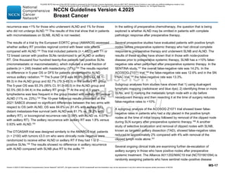 Version 4.2025 © 2025 National Comprehensive Cancer Network©
(NCCN©
), All rights reserved. NCCN Guidelines® and this illustration may not be reproduced in any form without the express written permission of NCCN.
NCCN Guidelines Version 4.2025
Breast Cancer
MS-17
recurrence was 1% for those who underwent ALND and 1% for those
who did not undergo ALND.153 The results of this trial show that in patients
with micrometastases on SLNB, ALND is not needed.
The results of a trial by the European EORTC group (AMAROS) assessed
whether axillary RT provides regional control with fewer side effects
compared with ALND.154 This trial included patients (n = 4823) with T1 or
T2 breast cancer with positive SLNs randomized to an ALND or axillary
RT. One thousand four hundred twenty-five patients had positive SLNs
(micrometastatic or macrometastatic), which included a small fraction of
patients (n = 248) treated with mastectomy (17%).154
The results reported
no difference in 5-year OS or DFS for patients randomized to ALND
versus axillary radiation.154
The 5-year DFS was 86.9% (95% CI, 84.1–
89.3) in the ALND group and 82.7% (79.3–85.5) in the axillary RT group.
The 5-year OS was 93.3% (95% CI, 91.0–95.0) in the ALND group and
92.5% (90.0–94.4) in the axillary RT group.154
At the end of 5 years,
lymphedema was less frequent in the group treated with axillary RT versus
ALND (11% vs. 23%).154
The 10-year follow-up results presented at the
2021 SABCS showed no significant differences between the two arms with
respect to OS (with ALND, OS was 84.6% vs. 81.4% with axillary RT),
distant metastasis-free survival (with ALND was 81.7% vs. 78.2% with
axillary RT), or locoregional recurrence rate (3.59% with ALND vs. 4.07%
with axillary RT). The axillary recurrence with axillary RT was 1.8% versus
0.93% with ALND.155
The OTOASAR trial was designed similarly to the AMAROS trial; patients
(n = 2100) with tumors ≤3.0 cm who were clinically node negative were
randomized to receive either ALND or axillary RT if they had 1 to 2
positive SLNs.156 The results showed no difference in axillary recurrence
with ALND compared with SLNB plus RT to the axilla.156
In the setting of preoperative chemotherapy, the question that is being
explored is whether ALND may be omitted in patients with complete
pathologic response after preoperative therapy.
Several prospective studies have evaluated patients with positive lymph
nodes before preoperative systemic therapy who had clinical complete
response to preoperative therapy and underwent SLNB and ALND. The
results of these studies have shown that in those with node-positive
disease prior to preoperative systemic therapy, SLNB has a 10% false-
negative rate when performed after preoperative systemic therapy. In the
SENTINA study,157
the overall false-negative rate was 14.2%. In the
ACOSOG-Z1071 trial,158 the false-negative rate was 12.6% and in the SN
FNAC trial,159
the false-negative rate was 13.3%.
Subgroup analyses from studies have shown that 1) using dual-agent
lymphatic mapping (radiotracer and blue dye); 2) identifying three or more
SLNs; and 3) marking the metastatic lymph node with a clip before
neoadjuvant therapy and then resecting it at the time of surgery reduces
false-negative rates to 10%.
A subgroup analysis of the ACOSOG Z1071 trial showed lower false-
negative rates in patients who had a clip placed in the positive lymph
nodes at the time of initial biopsy followed by removal of the clipped node
during SLN surgery after preoperative systemic therapy.160
A another
study of selective localization and removal of clipped nodes with SLNB,
known as targeted axillary dissection (TAD), showed false-negative rates
reduced to approximately 2% compared with 4% with removal of the
clipped lymph node alone.161
Several ongoing clinical trials are examining further de-escalation of
axillary surgery in those who have positive nodes after preoperative
systemic treatment. The Alliance A011202/MAC19 trial (NCT01901094) is
randomly assigning patients who have sentinel node–positive disease
PLEASE NOTE that use of this NCCN Content is governed by the End-User License Agreement, and you MAY NOT distribute this Content or use it with any artificial intelligence model or tool.
Printed by Kirushanth Kiru on 9/22/2025 11:08:38 PM. Copyright © 2025 National Comprehensive Cancer Network, Inc. All Rights Reserved.
 