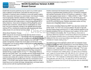 Version 4.2025 © 2025 National Comprehensive Cancer Network©
(NCCN©
), All rights reserved. NCCN Guidelines® and this illustration may not be reproduced in any form without the express written permission of NCCN.
NCCN Guidelines Version 4.2025
Breast Cancer
MS-19
breath-hold and prone positioning may be used to try to further reduce
dose to adjacent normal tissues, particularly the heart and lung.164
Verification of treatment setup consistency is done with weekly imaging.
When using certain techniques (ie, prone breast), more frequent imaging
may be appropriate. Standard utilization of daily imaging is not
recommended. Radiation to the breast/chest wall and nodal regions is
generally delivered with single-energy or mixed-energy photons with or
without electrons. Dose-volume histograms (DVHs) should be used to
evaluate dose constraints, evaluate dose to normal tissues (ie, heart,
lung), and ensure adequate coverage to the intended planning target
volumes (PTVs), including the breast/chest wall, supraclavicular fossa,
axillary levels I–III, and internal mammary nodes.
Whole Breast Radiation Therapy
WBRT reduces the risk of local recurrence and has shown to have a
beneficial effect on survival.114,117 Randomized trials have demonstrated
decreased in-breast recurrences with an additional boost dose of radiation
(by photons, brachytherapy, or electron beam) to the tumor bed.165,166
For
greater homogeneity of target dose and to spare normal tissues using
compensators such as tissue wedges, forward planning using segments
and IMRT may be used.167,168
Four randomized clinical trials have investigated hypofractionated WBRT
schedules (39–42.9 Gy in single fractions of 2.6–3.3 Gy) compared to
standard 50 Gy in single fractions of 2 Gy.169-172
The 10-year follow-up
data from the START trials173
are consistent with the 10-year results of the
Canadian trial,172
which reported that local tumor control and breast
cosmesis were similar with a regimen of 42.5 Gy in 16 fractions over 3.2
weeks compared with the standard dose of 50 Gy in 25 fractions over 5
weeks.172
The START trials reported radiation-related effects to normal
breast tissue such as breast shrinkage, telangiectasia, and breast edema
as less common with the hypofractionated regimen.173
Another randomized trial showed similar outcomes among patients
receiving a hypofractionated schedule (40 Gy in 15 fractions) compared
with standard fractionation (50 Gy in 25 fractions) in patients (n = 1854)
with node-negative breast cancer (n = 1608) or DCIS (n = 246).174 The 9-
year risk of locoregional recurrence was 3.3% in the 50-Gy group and
3.0% in the 40-Gy group. The 9-year OS was 93.4% in the 50-Gy group
and 93.4% in the 40-Gy group. Radiation-associated cardiac and lung
disease were comparable between the groups.
Other shorter schedules of delivering WBRT have also been studied with
similar results. The FAST trial compared patients 50 years of age with
low-risk invasive breast carcinoma (pT1–2, pN0) randomly assigned to the
standard schedule of 50 Gy in 25 fractions over 5 weeks or 30 Gy or 28.5
Gy in 5 fractions once weekly. After 10-year follow-up, there were no
significant differences reported in normal tissue effects for the standard 50
Gy in 25 fractions schedule versus a once-weekly schedule for 5 weeks
totaling 28.5 Gy, but normal tissue effects were higher with a weekly
schedule for 5 weeks totaling 30 Gy.175
The FAST Forward trial randomized patients with non-metastatic breast
cancer (n = 4096) after BCS or mastectomy to one of the following: 40 Gy
in 15 fractions over 3 weeks; 27 Gy in 5 fractions over 1 week; or 26 Gy in
5 fractions over 1 week to either whole beast or chest wall.176
The 5-year
incidence of ipsilateral breast tumor relapse was 2.1% with the standard
40 Gy in 15 fractions over 3 weeks versus 1.7% with 27 Gy in 5 fractions
over 1 week (5.4 Gy per fraction; HR, 0.86; 95% CI, 0.51–1.44) and 1.4%
with 26 Gy in 5 fractions over 1 week (5.2 Gy per fraction; HR, 0.67; 95%
CI, 0.38–1.16).176
The moderate or marked tissue effects in the breast or
chest wall were 15% with 27 Gy, 12% with 26 Gy, and 10% with 40 Gy,
but differences between the 40 Gy and 26 Gy groups were not statistically
different.176
PLEASE NOTE that use of this NCCN Content is governed by the End-User License Agreement, and you MAY NOT distribute this Content or use it with any artificial intelligence model or tool.
Printed by Kirushanth Kiru on 9/22/2025 11:08:38 PM. Copyright © 2025 National Comprehensive Cancer Network, Inc. All Rights Reserved.
 