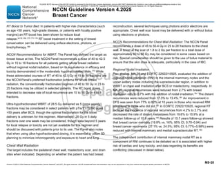 Version 4.2025 © 2025 National Comprehensive Cancer Network©
(NCCN©
), All rights reserved. NCCN Guidelines® and this illustration may not be reproduced in any form without the express written permission of NCCN.
NCCN Guidelines Version 4.2025
Breast Cancer
MS-20
RT Boost to Tumor Bed: In patients with higher risk characteristics (such
as age 50 years, high-grade disease, or patients with focally positive
margins) an RT boost has been shown to reduce local
relapse.30,32,166,173,177-179 RT boost treatment in the setting of breast
conservation can be delivered using enface electrons, photons, or
brachytherapy.180
NCCN Recommendations for WBRT: The Panel has defined the target as
breast tissue at risk. The NCCN Panel recommends a dose of 40 to 42.5
Gy in 15 to 16 fractions for all patients getting whole breast radiation
without regional nodal radiation, based on its equivalence in efficacy and
toxicity demonstrated in the moderately hypofractionated trials.173 While
these abbreviated courses of RT of 40 to 42.5 Gy in 15 to 16 fractions are
the NCCN Panel’s preferred fractionation schema for whole breast
radiation, the conventionally fractionated regimen of 46 to 50 Gy in 23 to
25 fractions may be utilized in selected patients. The RT boost doses
intended to decrease rate of local recurrence are 10 to 16 Gy in 4 to 8
fractions.
Ultra-hypofractionated WBRT of 28.5 Gy delivered as 5 (once weekly)
fractions may be considered in select patients with pTis/T1/T2/N0 aged
50 years after BCS, though the optimal fractionation for the boost
delivery is unknown for this regimen. Alternatively, 26 Gy in 5 daily
fractions over one week may be considered, though data beyond 5 years
for local relapse or toxicity are not yet available for this regimen and
should be discussed with patients prior to its use. The Panel also notes
that when using ultra-hypofractionated dosing, it is essential to utilize 3D
planning to minimize inhomogeneity and exposure to heart and lung.
Chest Wall Radiation
The target includes the ipsilateral chest wall, mastectomy scar, and drain
sites when indicated. Depending on whether the patient has had breast
reconstruction, several techniques using photons and/or electrons are
appropriate. Chest wall scar boost may be delivered with or without bolus
using electrons or photons.
NCCN Recommendations for Chest Wall Radiation: The NCCN Panel
recommends a dose of 45 to 50.4 Gy in 25 to 28 fractions to the chest
wall. A boost at the scar of 1.8 to 2 Gy per fraction to a total dose of
approximately 60 to 66 Gy may be considered in some cases based on
risk. Special consideration should be given to the use of bolus material to
ensure that the skin dose is adequate, particularly in the case of IBC.
Regional Nodal Irradiation
Two studies, MA.20 and EORTC 22922/10925, evaluated the addition of
regional nodal irradiation (RNI) to the internal mammary nodes and the
upper axillary nodes including the supraclavicular region, in addition to
WBRT or chest wall irradiation after BCS or mastectomy, respectively. In
MA.20, regional recurrences were reduced from 2.7% with breast
irradiation only to 0.7% with the addition of nodal irradiation.181 The distant
recurrences were reduced from 17.3% to 13.4%.181 An improvement in
DFS was seen from 77% to 82% at 10 years in those who received RNI
compared to those who did not.181 In EORTC 22922/10925, regional RT
reduced the incidence of regional recurrences from 4.2% to 2.7% and
decreased the rate of distant metastases from 19.6% to 15.9% at a
median follow-up of 10.9 years.182
Results of 15.7 years follow-up showed
that breast cancer mortality (19.8% vs. 16%; 95% CI, 0.70–0.94) and
breast cancer recurrence (27.1% vs. 24.5%; 95% CI, 0.77%–0.98%) were
reduced with internal mammary and medial supraclavicular RT.183
The independent contribution of internal mammary nodal RT as a
component of RNI continues to be debated as it is associated with higher
risk of cardiac and lung toxicity, and data regarding its benefits are
conflicting (discussed in detail below).
PLEASE NOTE that use of this NCCN Content is governed by the End-User License Agreement, and you MAY NOT distribute this Content or use it with any artificial intelligence model or tool.
Printed by Kirushanth Kiru on 9/22/2025 11:08:38 PM. Copyright © 2025 National Comprehensive Cancer Network, Inc. All Rights Reserved.
 