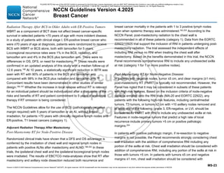 Version 4.2025 © 2025 National Comprehensive Cancer Network©
(NCCN©
), All rights reserved. NCCN Guidelines® and this illustration may not be reproduced in any form without the express written permission of NCCN.
NCCN Guidelines Version 4.2025
Breast Cancer
MS-23
Radiation Therapy After BCS in Older Adults with ER-Positive Tumors
WBRT as a component of BCT does not affect breast cancer-specific
survival in selected patients 70 years of age with more indolent disease.
In a study of patients with clinical stage I, ER-positive breast cancer who
were ≥70 years of age at diagnosis, patients were randomized to receive
BCS with WBRT or BCS alone, both with tamoxifen for 5 years.
Locoregional recurrence rates were 1% in the BCS, radiation, and
tamoxifen arm and 4% in the BCS plus tamoxifen arm. There were no
differences in OS, DFS, or need for mastectomy.194
These results were
confirmed in an updated analysis of this study with a median follow-up of
12.6 years.195 At 10 years, a statistically significant reduction in IBTR was
seen with RT with 90% of patients in the BCS and tamoxifen arm
compared with 98% in the BCS plus radiation and tamoxifen arm.195
Concordant results have been demonstrated in other studies of similar
design.196,197
Whether the increase in local relapse without RT is relevant
for an individual patient should be individualized after a discussion of the
risks and benefits of RT and patient commitment to 5 years of endocrine
therapy if RT omission is being considered.
The NCCN Guidelines allow for the use of BCS (pathologically negative
margin required) with 5 years of tamoxifen or an AI, without breast
irradiation, for patients 70 years with clinically negative lymph nodes and
ER-positive, T1 breast cancers (category 1).
Adjuvant Radiation Therapy After Mastectomy
Post-Mastectomy RT for Node-Positive Disease
Randomized clinical trials have shown that a DFS and OS advantage is
conferred by the irradiation of chest wall and regional lymph nodes in
patients with positive ALNs after mastectomy and ALND.198-202
In these
trials, the ipsilateral chest wall and the ipsilateral locoregional lymph nodes
were irradiated. The results of EBCTCG meta-analyses show that RT after
mastectomy and axillary node dissection reduced both recurrence and
breast cancer mortality in the patients with 1 to 3 positive lymph nodes
even when systemic therapy was administered.182,203 According to the
NCCN Panel, post-mastectomy radiation to the chest wall is
recommended in all of these patients (category 1). Data from the EORTC
22922/10925 trial support the inclusion of RNI in patients undergoing post-
mastectomy radiation. The trial assessed the independent effects of
including RNI versus no RNI when treating the chest wall after
mastectomy. Based on the benefits demonstrated in this trial, the NCCN
Panel recommends comprehensive RNI to include any undissected axilla
at risk (category 1 for 1 or more positive nodes).
Post-Mastectomy RT for Node-Negative Disease:
In patients with negative nodes, tumor ≤5 cm, and clear margins (≥1 mm),
post-mastectomy RT (PMRT) is typically not recommended. However, the
Panel has noted that it may be considered in subsets of these patients
with high-risk features. Based on the inclusion criteria of node-negative
patients enrolled onto the RNI trials (MA-20 and EORTC 22922), any
patients with the following high-risk features, including central/medial
tumors, T3 tumors, or tumors ≥2 cm with 10 axillary nodes removed and
at least one of the following: grade 3, ER-negative, or LVI, should be
considered for PMRT with RNI to include any undissected axilla at risk.
Features in node-negative tumors that predict a high rate of local
recurrence include primary tumors 5 cm or positive pathologic
margins.204
In patients with positive pathologic margin, if re-resection to negative
margins is not possible, the Panel recommends strongly considering chest
wall irradiation with the addition of comprehensive RNI including any
portion of the axilla at risk. Chest wall irradiation should be considered with
addition of comprehensive RNI, including any portion of the axilla at risk in
those with tumors 5 cm. In patients with tumors ≤5 cm and negative
margins ≤1 mm, chest wall irradiation should be considered with
PLEASE NOTE that use of this NCCN Content is governed by the End-User License Agreement, and you MAY NOT distribute this Content or use it with any artificial intelligence model or tool.
Printed by Kirushanth Kiru on 9/22/2025 11:08:38 PM. Copyright © 2025 National Comprehensive Cancer Network, Inc. All Rights Reserved.
 