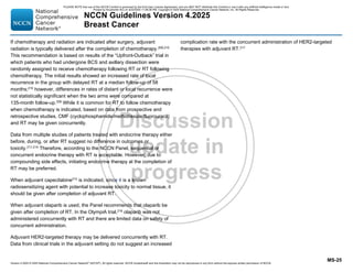 Version 4.2025 © 2025 National Comprehensive Cancer Network©
(NCCN©
), All rights reserved. NCCN Guidelines® and this illustration may not be reproduced in any form without the express written permission of NCCN.
NCCN Guidelines Version 4.2025
Breast Cancer
MS-25
If chemotherapy and radiation are indicated after surgery, adjuvant
radiation is typically delivered after the completion of chemotherapy.209,210
This recommendation is based on results of the “Upfront-Outback” trial in
which patients who had undergone BCS and axillary dissection were
randomly assigned to receive chemotherapy following RT or RT following
chemotherapy. The initial results showed an increased rate of local
recurrence in the group with delayed RT at a median follow-up of 58
months;210
however, differences in rates of distant or local recurrence were
not statistically significant when the two arms were compared at
135-month follow-up.209
While it is common for RT to follow chemotherapy
when chemotherapy is indicated, based on data from prospective and
retrospective studies, CMF (cyclophosphamide/methotrexate/fluorouracil)
and RT may be given concurrently.
Data from multiple studies of patients treated with endocrine therapy either
before, during, or after RT suggest no difference in outcomes or
toxicity.211-214 Therefore, according to the NCCN Panel, sequential or
concurrent endocrine therapy with RT is acceptable. However, due to
compounding side effects, initiating endocrine therapy at the completion of
RT may be preferred.
When adjuvant capecitabine215
is indicated, since it is a known
radiosensitizing agent with potential to increase toxicity to normal tissue, it
should be given after completion of adjuvant RT.
When adjuvant olaparib is used, the Panel recommends that olaparib be
given after completion of RT. In the OlympiA trial,216
olaparib was not
administered concurrently with RT and there are limited data on safety of
concurrent administration.
Adjuvant HER2-targeted therapy may be delivered concurrently with RT.
Data from clinical trials in the adjuvant setting do not suggest an increased
complication rate with the concurrent administration of HER2-targeted
therapies with adjuvant RT.217
PLEASE NOTE that use of this NCCN Content is governed by the End-User License Agreement, and you MAY NOT distribute this Content or use it with any artificial intelligence model or tool.
Printed by Kirushanth Kiru on 9/22/2025 11:08:38 PM. Copyright © 2025 National Comprehensive Cancer Network, Inc. All Rights Reserved.
 