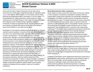 Version 4.2025 © 2025 National Comprehensive Cancer Network©
(NCCN©
), All rights reserved. NCCN Guidelines® and this illustration may not be reproduced in any form without the express written permission of NCCN.
NCCN Guidelines Version 4.2025
Breast Cancer
MS-28
cancer with low rates of nipple involvement and low rates of local
recurrence due to early-stage, biologically favorable (ie, Nottingham grade
1 or 2, node-negative, HER2-negative, no LVI) invasive cancers and/or
DCIS that are peripherally located in the breast (2 cm from nipple).239,240
Contraindications for nipple preservation include evidence of nipple
involvement such as Paget disease or other nipple discharge associated
with malignancy and/or imaging findings suggesting malignant
involvement of nipple and subareolar tissues. Several prospective trials
are underway to evaluate NAC-sparing mastectomy in the setting of
cancer and enrollment in such trials is encouraged.
Advantages of a skin-sparing mastectomy procedure include an improved
cosmetic outcome resulting in a reduction in the size of the mastectomy
scar and a more natural breast shape, especially when autologous tissue
is used in reconstruction,241
and the ability to perform immediate
reconstruction. Although no randomized studies have been performed,
results of several mostly retrospective studies have indicated that the risk
of local recurrence is not increased when patients receiving skin-sparing
mastectomies are compared with those undergoing non-skin–sparing
procedures. However, strong selection biases almost certainly exist in the
identification of patients appropriate for skin-sparing procedures.242-246
Reconstruction of the NAC may also be performed in a delayed fashion if
desired by the patient. Reconstructed nipples are devoid of sensation.
According to the NCCN Panel, skin-sparing mastectomy should be
performed by an experienced breast surgery team that works in a
coordinated, multidisciplinary fashion to guide proper patient selection for
skin-sparing mastectomy, determine optimal sequencing of the
reconstructive procedure(s) in relation to adjuvant therapies, and perform
a resection that achieves appropriate surgical margins. Post-mastectomy
radiation should still be applied for patients treated by skin-sparing
mastectomy following the same selection criteria as for standard
mastectomy.
Breast Reconstruction After Lumpectomy
Issues related to breast reconstruction also pertain to those who undergo
or have undergone a lumpectomy, particularly in situations where the
surgical defect is large and/or expected to be cosmetically unsatisfactory.
An evaluation of the likely cosmetic outcome of lumpectomy should be
performed prior to surgery. Oncoplastic techniques for breast conservation
can extend breast-conserving surgical options in situations where the
resection by itself would likely yield an unacceptable cosmetic outcome.247
The evolving field of oncoplastic surgery includes the use of “volume
displacement” techniques performed in conjunction with a large partial
mastectomy.248
Oncoplastic volume displacement procedures combine the
removal of generous regions of breast tissue (typically designed to
conform to the segmentally distributed cancer in the breast) with
“mastopexy” techniques in which remaining breast tissues are shifted
together within the breast envelope to fill the resulting surgical defect and
thereby avoid the creation of significant breast deformity. Volume
displacement techniques are generally performed during the same
operative setting as the breast-conserving lumpectomy by the same
surgeon who is performing the cancer resection.248,249
Advantages of oncoplastic volume displacement techniques are that they
permit the removal of larger regions of breast tissue, thereby achieving
wider surgical margins around the cancer, and at the same time better
preserve the natural shape and appearance of the breast than do standard
breast resections.250
Limitations of oncoplastic volume displacement techniques include lack of
standardization among centers, performance at only a limited number of
sites in the United States, and the possible necessity for subsequent
mastectomy if pathologic margins are positive when further
breast-conserving attempts are deemed impractical or unrealistic.
Nevertheless, the Panel consensus is that these issues should be
PLEASE NOTE that use of this NCCN Content is governed by the End-User License Agreement, and you MAY NOT distribute this Content or use it with any artificial intelligence model or tool.
Printed by Kirushanth Kiru on 9/22/2025 11:08:38 PM. Copyright © 2025 National Comprehensive Cancer Network, Inc. All Rights Reserved.
 