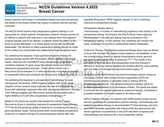 Version 4.2025 © 2025 National Comprehensive Cancer Network©
(NCCN©
), All rights reserved. NCCN Guidelines® and this illustration may not be reproduced in any form without the express written permission of NCCN.
NCCN Guidelines Version 4.2025
Breast Cancer
MS-31
breast reduction techniques or contralateral breast symmetry procedures
are added to the breast-conserving surgery to achieve optimal cosmetic
outcomes.
The NCCN Panel cautions that preoperative systemic therapy is not
appropriate for certain patients. Preoperative systemic therapy should not
be offered in patients with extensive in situ disease when the extent of
invasive disease cannot be defined; in patients where the extent of the
tumor is poorly delineated; or in those whose tumors are not clinically
assessable. The decision to utilize preoperative therapy should be made
in the context of a coordinated and collaborative multi-disciplinary team.
For predicting the response of pre-operative endocrine therapy for
postmenopausal women with ER-positive, HER2-negative, cN0 breast
cancer, data from the TransNEOS study demonstrate a significant
correlation between 21 gene assay Recurrence Score and clinical
response to preoperative letrozole. Those whose tumors had a
Recurrence Score between 0-17 were significantly more likely to respond
to preoperative letrozole compared with Recurrence Score of 31-100.258
For predicting the response to pre-operative chemotherapy for post-
menopausal, ER-positive, HER2-negative patients with T1/T2, node
negative tumors, another study evaluated the role of the Recurrence
Score with pathologic response rates after pre-operative systemic therapy.
Their findings suggest high Recurrence Scores are associated with a
higher likelihood of pCR after preoperative chemotherapy.259
Based on the above two studies that showed the use of 21-gene
Recurrence Score in predicting response to preoperative chemotherapy,
258,259
the NCCN panel has added a footnote for considering the use of a
gene expression assay during workup when contemplating preoperative
endocrine or systemic therapy for postmenopausal patients with cN0,
operable ER-positive, HER2-negative disease, to aid in predicting
response to preoperative therapy.
Preoperative therapy options:
Chemotherapy: A number of chemotherapy regimens have activity in the
preoperative setting. According to the NCCN Panel, those regimens
recommended in the adjuvant setting may be considered in the
preoperative setting. In both settings, the underlying aim remains the
same: eradication or control of undiscovered distant metastases.
Endocrine Therapy: Preoperative endocrine therapy alone may be offered
to those with strongly HR-positive tumors based on comorbidities or low-
risk luminal biology based on clinical characteristics and/or genomic
signatures (until desired effect is achieved).260-267 The results of the
ACOSOG Z1031 trial show that preoperative endocrine therapy is
effective in reducing residual disease and enabling BCS for many patients
with low rates of local-regional recurrence post-surgery. 268
According to the NCCN Panel, the endocrine therapy options include an
aromatase inhibitor (with ovarian function suppression (OFS) for
premenopausal patients) or tamoxifen (with or without OFS for
premenopausal patients). The preferred endocrine therapy option for
postmenopausal patients is an aromatase inhibitor. The panel has added
a comment that the optimal response to endocrine therapy, if achieved is
anywhere between 4-6 months based on the above trials.
HER2-Targeted Therapy: For patients with HER2-positive breast cancer,
that are candidates for preoperative systemic therapy, chemotherapy and
trastuzumab-based therapy is recommended.269
Chemotherapy and dual
anti-HER2 blockade associated with trastuzumab plus pertuzumab has
shown significant improvements in the pCR rate when compared with
chemotherapy and trastuzumab in the preoperative setting.
PLEASE NOTE that use of this NCCN Content is governed by the End-User License Agreement, and you MAY NOT distribute this Content or use it with any artificial intelligence model or tool.
Printed by Kirushanth Kiru on 9/22/2025 11:08:38 PM. Copyright © 2025 National Comprehensive Cancer Network, Inc. All Rights Reserved.
 