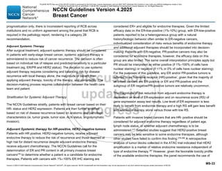 Version 4.2025 © 2025 National Comprehensive Cancer Network©
(NCCN©
), All rights reserved. NCCN Guidelines® and this illustration may not be reproduced in any form without the express written permission of NCCN.
NCCN Guidelines Version 4.2025
Breast Cancer
MS-33
prognostication only, there is inconsistent reporting of RCB across
institutions and no uniform agreement among the panel that RCB is
required in the pathology report, rendering it a category 2B
recommendation.
Adjuvant Systemic Therapy
After surgical treatment, adjuvant systemic therapy should be considered.
In patients with early-stage breast cancer, systemic adjuvant therapy is
administered to reduce risk of cancer recurrence. The decision is often
based on individual risk of relapse and predicted sensitivity to a particular
treatment (eg, ER/PR and HER2 status). The decision to use systemic
adjuvant therapy requires considering and balancing risk for disease
recurrence with local therapy alone, the magnitude of benefit from
applying adjuvant therapy, toxicity of the therapy, and comorbidity. The
decision-making process requires collaboration between the health care
team and patient.
Stratification for Systemic Adjuvant Therapy
The NCCN Guidelines stratify, patients with breast cancer based on their
HR- status and HER2 expression. Patients are then further stratified
based on risk of disease recurrence based on anatomic and pathologic
characteristics (ie, tumor grade, tumor size, ALN status, angiolymphatic
invasion).
Adjuvant Systemic therapy for HR-positive, HER2-negative tumors
Patients with HR positive, HER2-negative tumors, receive adjuvant
endocrine therapy to reduce the risk of recurrence and those deemed at
high risk for distant recurrence despite adjuvant endocrine therapy,
receive adjuvant chemotherapy. The NCCN Guidelines call for the
determination of ER and PR content in all primary invasive breast
cancers276
to determine whether a patient is a candidate for endocrine
therapies. Patients with cancers with 1%–100% ER IHC staining are
considered ER+ and eligible for endocrine therapies. Given the limited
efficacy data on the ER-low-positive (1%-10%) group, with ER-low-positive
patients reported to be a heterogeneous group with a natural
history/biologic behavior often similar to ER-negative cancers,
individualized consideration of risks versus benefits of endocrine therapy
and additional adjuvant therapies should be incorporated into decision-
making. Patients with ER-negative, PR-positive cancers may also be
considered for endocrine therapies, however, the efficacy data on this
group are also limited. The same overall interpretation principles apply but
PR should be interpreted as either positive (if 1%–100% of cells have
nuclear staining) or negative (if 1% or 0% of cells have nuclear staining).
For the purposes of this guideline, any ER and/or PR-positive tumors is
referred to as ‘hormone receptor (HR)-positive’, given that the majority of
all breast cancers are ER-positive or ER and PR-positive and the
subgroup of ER negative/PR-positive tumors are relatively uncommon.
The magnitude of risk reduction from adjuvant endocrine therapy is
dependent on level of ER-expression and on recurrence score (RS) of
gene expression assay test results. Low level of ER expression is less
likely to benefit from endocrine therapy and a high RS will gain less benefit
with endocrine therapy alone versus those with low RS.
Patients with invasive breast cancers that are HR- positive should be
considered for adjuvant endocrine therapy regardless of patient age,
lymph node status, or whether adjuvant chemotherapy is to be
administered.277 Selected studies suggest that HER2-positive breast
cancers may be less sensitive to some endocrine therapies, although
other studies have failed to confirm this finding.278-286
A retrospective
analysis of tumor blocks collected in the ATAC trial indicated that HER2
amplification is a marker of relative endocrine resistance independent of
type of endocrine therapy.287
However, given the favorable toxicity profile
of the available endocrine therapies, the panel recommends the use of
PLEASE NOTE that use of this NCCN Content is governed by the End-User License Agreement, and you MAY NOT distribute this Content or use it with any artificial intelligence model or tool.
Printed by Kirushanth Kiru on 9/22/2025 11:08:38 PM. Copyright © 2025 National Comprehensive Cancer Network, Inc. All Rights Reserved.
 