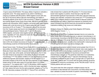 Version 4.2025 © 2025 National Comprehensive Cancer Network©
(NCCN©
), All rights reserved. NCCN Guidelines® and this illustration may not be reproduced in any form without the express written permission of NCCN.
NCCN Guidelines Version 4.2025
Breast Cancer
MS-42
12-gene assay (EndoPredict): This assay utilizes 12-genes to calculate a
prognostic score. This assay appears to be useful in identifying a
subgroup of patients with ER-positive, HER2-negative tumors with very
low risk of recurrence without adjuvant chemotherapy and helpful in
identifying patients at low risk for a late recurrence.363
Based on results of
two Austrian Breast Cancer Study Group trials- ABCSG-6 and ABCSG-8,
patients with HR-positive, HER-2 negative, and lymph-node node-negative
disease with a low-risk score by the 12-gene assay had risk of distant
recurrence of 4% at 10 years.363
The prognostic value of the risk score
from the 12-gene assay was found to be independent of conventional
clinicopathological factors. Patients with T1 and T2 HR-positive,
HER2-negative, and lymph node-negative tumors, a 12-gene low-risk
score, regardless of T size, places the tumor into the same prognostic
category as T1a–T1b, N0, M0.
In TransATAC study, patients with 1-3 positive nodes in the low-risk group
had a 5.6% risk of distant recurrence at 10 years,362 suggesting that
chemotherapy would be of limited benefit in these patients.
Breast Cancer Index: The Breast Cancer Index (BCI) is a combination of
two profiles, the HOXB13-to-IL17BR expression ratio (H:I ratio) and the
Molecular Grade Index (MGI). Compared with clinical prognostic factors
(eg, age, tumor size, tumor grade, and lymph node status), the H:I ratio
has been shown to be prognostic in the setting of adjuvant tamoxifen
monotherapy.362,364 The addition of MGI to H:I was determined to provide
additional prognostic discrimination, leading to the BCI assay.364 In a
secondary analysis of the ATAC trial, BCI was prognostic in node negative
breast cancer for both early (years 0-5) and late (years 5-10) distant
recurrence.365 For patients with T1 and T2 HR-positive, HER2-negative,
and lymph node-negative tumors, a BCI in the low-risk range, regardless
of T size, places the tumor into the same prognostic category as T1a-T1b,
N0, M0. Secondary analyses of the MA.17, Trans-aTTom, and IDEAL
trials showed that in patients with HR-positive T1–T3 tumors that are
lymph-node negative or positive, those that had a high BCI (H/I)
demonstrated significant improvements in DFS when adjuvant endocrine
therapy was extended, compared to the control arm.366-368 Considering the
ability of the multigene assays to predict benefit of adjuvant systemic
chemotherapy and ability to determine prognosis by predicting risk of
distant recurrence, the NCCN Panel has summarized the treatment
implications based on risk scores and nodal status.
Multigene Assays for Axillary Lymph Node-Negative HR-Positive,
HER2-Negative Tumors
Small tumors (up to 0.5 cm in greatest diameter) that do not involve the
lymph nodes have a favorable prognosis so adjuvant chemotherapy is not
recommended. According to the NCCN Panel, adjuvant endocrine therapy
may be considered in this group of patients to reduce the risk for a second
contralateral breast cancer, as well as the small benefit in reducing the risk
of local/regional and distant recurrence.(Category 2B).
For patients with invasive ductal or lobular tumors greater than 0.5 cm in
diameter and no lymph node involvement (lymph node node-negative), the
NCCN panel recommends strongly considering the 21-gene RT-PCR
assay to help estimate likelihood of recurrence and benefit from
chemotherapy (category 1). The panel has noted that on an exploratory
analysis from the TAILORx study,353 adjuvant chemotherapy may be
considered in patients 50 years of age or younger with a 21-gene RS of
16-25. Also, patients with T1b tumors with low grade histology should be
considered for endocrine monotherapy, as the TAILORx study353
did not
include patients with such tumors.
The panel notes that other prognostic multigene assays may be
considered to help estimate risk of recurrence, but these assays have not
been validated to predict the benefit of systemic chemotherapy. Also,
PLEASE NOTE that use of this NCCN Content is governed by the End-User License Agreement, and you MAY NOT distribute this Content or use it with any artificial intelligence model or tool.
Printed by Kirushanth Kiru on 9/22/2025 11:08:38 PM. Copyright © 2025 National Comprehensive Cancer Network, Inc. All Rights Reserved.
 