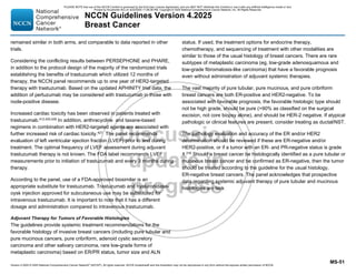 Version 4.2025 © 2025 National Comprehensive Cancer Network©
(NCCN©
), All rights reserved. NCCN Guidelines® and this illustration may not be reproduced in any form without the express written permission of NCCN.
NCCN Guidelines Version 4.2025
Breast Cancer
MS-51
remained similar in both arms, and comparable to data reported in other
trials.
Considering the conflicting results between PERSEPHONE and PHARE,
in addition to the protocol design of the majority of the randomized trials
establishing the benefits of trastuzumab which utilized 12 months of
therapy, the NCCN panel recommends up to one year of HER2-targeted
therapy with trastuzumab. Based on the updated APHINITY trial data, the
addition of pertuzumab may be considered with trastuzumab in those with
node-positive disease.
Increased cardiac toxicity has been observed in patients treated with
trastuzumab.412,425,426
In addition, anthracycline and taxane-based
regimens in combination with HER2-targeted agents are associated with
further increased risk of cardiac toxicity.427 The panel recommends
evaluation of left ventricular ejection fraction (LVEF) prior to and during
treatment. The optimal frequency of LVEF assessment during adjuvant
trastuzumab therapy is not known. The FDA label recommends LVEF
measurements prior to initiation of trastuzumab and every 3 months during
therapy.
According to the panel, use of a FDA-approved biosimilar is an
appropriate substitute for trastuzumab. Trastuzumab and hyaluronidase-
oysk injection approved for subcutaneous use may be substituted for
intravenous trastuzumab. It is important to note that it has a different
dosage and administration compared to intravenous trastuzumab.
Adjuvant Therapy for Tumors of Favorable Histologies
The guidelines provide systemic treatment recommendations for the
favorable histology of invasive breast cancers (including pure tubular and
pure mucinous cancers, pure cribriform, adenoid cystic secretory
carcinoma and other salivary carcinoma, rare low-grade forms of
metaplastic carcinoma) based on ER/PR status, tumor size and ALN
status. If used, the treatment options for endocrine therapy,
chemotherapy, and sequencing of treatment with other modalities are
similar to those of the usual histology of breast cancers. There are rare
subtypes of metaplastic carcinoma (eg, low-grade adenosquamous and
low-grade fibromatosis-like carcinoma) that have a favorable prognosis
even without administration of adjuvant systemic therapies.
The vast majority of pure tubular, pure mucinous, and pure cribriform
breast cancers are both ER-positive and HER2-negative. To be
associated with favorable prognosis, the favorable histologic type should
not be high grade, should be pure (90% as classified on the surgical
excision, not core biopsy alone), and should be HER-2 negative. If atypical
pathologic or clinical features are present, consider treating as ductal/NST.
The pathology evaluation and accuracy of the ER and/or HER2
determination should be reviewed if these are ER-negative and/or
HER2-positive, or if a tumor with an ER- and PR-negative status is grade
1.276
Should a breast cancer be histologically identified as a pure tubular or
mucinous breast cancer and be confirmed as ER-negative, then the tumor
should be treated according to the guideline for the usual histology,
ER-negative breast cancers. The panel acknowledges that prospective
data regarding systemic adjuvant therapy of pure tubular and mucinous
histologies are lack
PLEASE NOTE that use of this NCCN Content is governed by the End-User License Agreement, and you MAY NOT distribute this Content or use it with any artificial intelligence model or tool.
Printed by Kirushanth Kiru on 9/22/2025 11:08:38 PM. Copyright © 2025 National Comprehensive Cancer Network, Inc. All Rights Reserved.
 