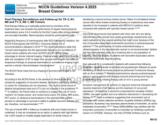 Version 4.2025 © 2025 National Comprehensive Cancer Network©
(NCCN©
), All rights reserved. NCCN Guidelines® and this illustration may not be reproduced in any form without the express written permission of NCCN.
NCCN Guidelines Version 4.2025
Breast Cancer
MS-52
Post-Therapy Surveillance and Follow-up for T0–3, N1,
M0 and T1–3, N0–1, M0 Tumors
Post-therapy follow-up is optimally performed by members of the
treatment team and includes the performance of regular history/physical
examinations every 4 to 6 months for the first 5 years after primary therapy
and annually thereafter. Mammography should be performed annually.
Regarding frequency of mammograms after BCS followed by radiation, the
NCCN Panel agrees with ASTRO’s “Choosing Wisely” list of
recommendations released in 2014.428
The recommendations state that
“annual mammograms are the appropriate frequency for surveillance of
breast cancer patients who have had BCS and RT with no clear
advantage to shorter interval imaging. Patients should wait 6 to 12 months
after the completion of RT to begin their annual mammogram surveillance.
Suspicious findings on physical examination or surveillance imaging might
warrant a shorter interval between mammograms.”
The NCCN Panel notes that any imaging of reconstructed breast is not
indicated.
According to the NCCN Panel, in the absence of clinical signs and
symptoms suggestive of recurrent disease, laboratory or imaging studies
to screen for metastasis are not necessary. The routine performance of
alkaline phosphatase tests and LFTs are not included in the guidelines.429-
431 In addition, the Panel notes no evidence to support the use of “tumor
markers” for breast cancer, and routine bone scans, CT scans, MRI scans,
PET scans, or ultrasound examinations in the asymptomatic patient
provide no advantage in survival or ability to palliate recurrent disease and
are, therefore, not recommended.110,432
The use of breast MRI in follow-up of patients with prior breast cancer is
undefined. It may be considered as an option in patients with high lifetime
risk (20% based on models largely dependent on family history) of
developing a second primary breast cancer. Rates of contralateral breast
cancer after either breast-conserving therapy or mastectomy have been
reported to be increased in patients with BRCA1/2 mutations when
compared with patients with sporadic breast cancer.433-435
The Panel recommends that patients with intact uteri who are taking
adjuvant tamoxifen should have yearly gynecologic assessments and
rapid evaluation of any vaginal spotting that might occur because of the
risk of tamoxifen-associated endometrial carcinoma in postmenopausal
patients.436
The performance of routine endometrial biopsy or
ultrasonography in the asymptomatic woman is not recommended. Neither
test has demonstrated utility as a screening test in any population of
patients. The vast majority of patients with tamoxifen-associated uterine
carcinoma have early vaginal spotting.
If an adjuvant AI is considered in patients with amenorrhea following
treatment, baseline levels of estradiol and gonadotropin followed by serial
monitoring of these hormones should be performed if endocrine therapy
with an AI is initiated.330
Bilateral oophorectomy assures postmenopausal
status in young patients with therapy-induced amenorrhea and may be
considered prior to initiating therapy with an AI in a young woman.
Symptom management for patients on adjuvant endocrine therapies often
requires treatment of hot flashes and the treatment of concurrent
depression. Venlafaxine, a serotonin-norepinephrine reuptake inhibitor
(SNRI), has been studied and is an effective intervention in decreasing hot
flashes.332-335
There is evidence suggesting that concomitant use of
tamoxifen with certain selective serotonin reuptake inhibitors (SSRIs) (eg,
paroxetine, fluoxetine) may decrease plasma levels of endoxifen, an active
metabolite of tamoxifen.336,337
These SSRIs/SNRIs may interfere with the
enzymatic conversion of tamoxifen to endoxifen by inhibiting a particular
isoform of CYP2D6. However, the mild CYP2D6 inhibitors such as
PLEASE NOTE that use of this NCCN Content is governed by the End-User License Agreement, and you MAY NOT distribute this Content or use it with any artificial intelligence model or tool.
Printed by Kirushanth Kiru on 9/22/2025 11:08:38 PM. Copyright © 2025 National Comprehensive Cancer Network, Inc. All Rights Reserved.
 
