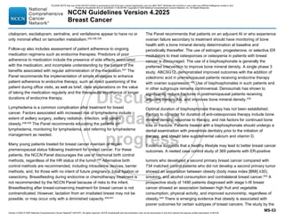 Version 4.2025 © 2025 National Comprehensive Cancer Network©
(NCCN©
), All rights reserved. NCCN Guidelines® and this illustration may not be reproduced in any form without the express written permission of NCCN.
NCCN Guidelines Version 4.2025
Breast Cancer
MS-53
citalopram, escitalopram, sertraline, and venlafaxine appear to have no or
only minimal effect on tamoxifen metabolism.330,338,339
Follow-up also includes assessment of patient adherence to ongoing
medication regimens such as endocrine therapies. Predictors of poor
adherence to medication include the presence of side effects associated
with the medication, and incomplete understanding by the patient of the
benefits associated with regular administration of the medication.437
The
Panel recommends the implementation of simple strategies to enhance
patient adherence to endocrine therapy, such as direct questioning of the
patient during office visits, as well as brief, clear explanations on the value
of taking the medication regularly and the therapeutic importance of longer
durations of endocrine therapy.
Lymphedema is a common complication after treatment for breast
cancer. Factors associated with increased risk of lymphedema include
extent of axillary surgery, axillary radiation, infection, and patient
obesity.438,439
The Panel recommends educating the patients on
lymphedema, monitoring for lymphedema, and referring for lymphedema
management as needed.
Many young patients treated for breast cancer maintain or regain
premenopausal status following treatment for breast cancer. For these
patients, the NCCN Panel discourages the use of hormonal birth control
methods, regardless of the HR status of the tumor.440
Alternative birth
control methods are recommended, including intrauterine devices, barrier
methods, and, for those with no intent of future pregnancy, tubal ligation or
vasectomy. Breastfeeding during endocrine or chemotherapy treatment is
not recommended by the NCCN Panel because of risks to the infant.
Breastfeeding after breast-conserving treatment for breast cancer is not
contraindicated. However, lactation from an irradiated breast may not be
possible, or may occur only with a diminished capacity.440,441
The Panel recommends that patients on an adjuvant AI or who experience
ovarian failure secondary to treatment should have monitoring of bone
health with a bone mineral density determination at baseline and
periodically thereafter. The use of estrogen, progesterone, or selective ER
modulators to treat osteoporosis or osteopenia in patients with breast
cancer is discouraged. The use of a bisphosphonate is generally the
preferred intervention to improve bone mineral density. A single phase 3
study, ABCSG12, demonstrated improved outcomes with the addition of
zoledronic acid in premenopausal patients receiving endocrine therapy
with ovarian suppression.442
Use of bisphosphonates in such patients and
in other subgroups remains controversial. Denosumab has shown to
significantly reduce fractures in postmenopausal patients receiving
adjuvant therapy AIs, and improves bone mineral density.378
Optimal duration of bisphosphonate therapy has not been established.
Factors to consider for duration of anti-osteoporosis therapy include bone
mineral density, response to therapy, and risk factors for continued bone
loss or fracture. Patients treated with a bisphosphonate should undergo a
dental examination with preventive dentistry prior to the initiation of
therapy, and should take supplemental calcium and vitamin D.
Evidence suggests that a healthy lifestyle may lead to better breast cancer
outcomes. A nested case control study of 369 patients with ER-positive
tumors who developed a second primary breast cancer compared with
734 matched control patients who did not develop a second primary tumor
showed an association between obesity (body mass index [BMI] ≥30),
smoking, and alcohol consumption and contralateral breast cancer.443
A
prospective study of 1490 patients diagnosed with stage I–III breast
cancer showed an association between high fruit and vegetable
consumption, physical activity, and improved survivorship, regardless of
obesity.444
There is emerging evidence that obesity is associated with
poorer outcomes for certain subtypes of breast cancers. The study by the
PLEASE NOTE that use of this NCCN Content is governed by the End-User License Agreement, and you MAY NOT distribute this Content or use it with any artificial intelligence model or tool.
Printed by Kirushanth Kiru on 9/22/2025 11:08:38 PM. Copyright © 2025 National Comprehensive Cancer Network, Inc. All Rights Reserved.
 