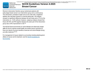 Version 4.2025 © 2025 National Comprehensive Cancer Network©
(NCCN©
), All rights reserved. NCCN Guidelines® and this illustration may not be reproduced in any form without the express written permission of NCCN.
NCCN Guidelines Version 4.2025
Breast Cancer
MS-54
Women’s Intervention Nutrition group randomized patients with
early-stage breast cancer to an intervention group and a control group.
The intervention consisted of eight one-on-one visits with a registered
dietitian who had been trained on a low-fat eating plan. OS analysis
showed no significant difference between the two study arms (17% for the
intervention vs. 13.6% without); however, subgroup analysis showed that
those with ER- and PR-negative disease who were part of the intervention
group saw a 54% improvement in OS.445
The NCCN Panel recommends an active lifestyle and ideal body weight
(BMI 20–25) for optimal overall health and breast cancer outcomes as
there are reports of proven benefits of exercise and active lifestyle during
and after treatment.446-448
For management of issues related to survivorship including late/long-term
effects of cancer and its treatment, see the NCCN Guidelines for
Survivorship.
PLEASE NOTE that use of this NCCN Content is governed by the End-User License Agreement, and you MAY NOT distribute this Content or use it with any artificial intelligence model or tool.
Printed by Kirushanth Kiru on 9/22/2025 11:08:38 PM. Copyright © 2025 National Comprehensive Cancer Network, Inc. All Rights Reserved.
 