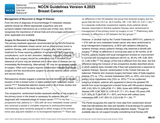 Version 4.2025 © 2025 National Comprehensive Cancer Network©
(NCCN©
), All rights reserved. NCCN Guidelines® and this illustration may not be reproduced in any form without the express written permission of NCCN.
NCCN Guidelines Version 4.2025
Breast Cancer
MS-57
Management of Recurrent or Stage IV Disease
From the time of diagnosis of recurrent/stage IV metastatic disease,
patients should be offered appropriate supportive care and
symptom-related interventions as a routine part of their care. NCCN
recognizes the importance of clinical trials and encourages participation
when applicable and available.
Surgery for Recurrent or Stage IV Disease
The primary treatment approach recommended by the NCCN Panel for
patients with metastatic breast cancer and an intact primary tumor is
systemic therapy, with consideration of surgery after initial systemic
treatment for those requiring palliation of symptoms or with impending
complications, such as skin ulceration, bleeding, fungation, and pain.468
Generally such surgery should be undertaken only if complete local
clearance of tumor may be obtained and if other sites of disease are not
immediately life-threatening. Alternatively, RT may be considered instead
of surgery. Often such surgery requires collaboration between the breast
surgeon and the reconstructive surgeon to provide optimal cancer control
and wound closure.
Retrospective studies suggest a potential survival benefit from complete
excision of the in-breast tumor in select patients with metastatic breast
cancer.469-472
Substantial selection biases exist in all of these studies and
are likely to confound the study results.473,474
Two prospective, randomized studies assessed whether or not surgery on
the primary tumor in the breast is necessary for patients who are
diagnosed with metastatic/stage IV breast cancer.475,476
In the first
prospective trial, patients (n = 350) with de novo metastatic breast cancer
who achieved a partial or complete response to anthracycline-based
chemotherapy were randomly assigned to either surgery of the primary
tumor plus adjuvant radiation or no locoregional treatment.475
There was
no difference in the OS between the group that received surgery and the
group that did not (19.2 vs. 20.5 months; HR, 1.04; 95% CI, 0.81–1.34).475
In a separate multicenter prospective registry study patients whose
disease responded to first-line systemic therapy were randomized to
management of the primary tumor by surgery or not. 477
Preliminary data
showed no difference in OS between the two groups 477
However, in another trial by the Turkish Federation (MF07-01), patients (n
= 274) with de novo metastatic breast cancer who were randomized to
local management (mastectomy, or BCS with radiation) followed by
systemic therapy versus systemic therapy only observed a benefit with
surgery.478 While no difference in survival was seen at 36 months, at 40
months, patients treated with local management showed an improvement
in survival with locoregional treatment (46.4% vs. 26.4%; HR, 0.66; 95%
CI, 0.49–0.88).478
The design of this trial is different from the other, the first
difference being the inclusion of two prospective studies described above
in which patients were included only if they had experienced a response to
systemic therapy. Second, randomization in the Turkish trial was not
balanced. Patients who received surgery had lower rates of triple-negative
disease (7% vs. 17%), visceral metastases (29% vs. 45%), and many had
solitary bone metastases only (33% vs. 20%).478
In an unplanned
subgroup analysis, patients who appeared to derive the greatest OS
benefit from local management included those with HR-positive disease
(HR, 0.63; 95% CI, 0.44–0.89; P = .008); those with HER2-negative
disease (HR, 0.64; 95% CI, 0.45–0.91; P = .01); those 55 years (HR,
0.57; 95% CI, 0.38–0.86; P = .007); and those with solitary bone
metastases (HR, 0.47; 95% CI, 0.23–0.98; P = .04). 478
The Panel recognizes the need for more data from randomized clinical
trials that will address the risks and benefits of local therapy for patients
with stage IV disease while eliminating selection biases. Though the
available data do not support broadly considering local therapy with
PLEASE NOTE that use of this NCCN Content is governed by the End-User License Agreement, and you MAY NOT distribute this Content or use it with any artificial intelligence model or tool.
Printed by Kirushanth Kiru on 9/22/2025 11:08:38 PM. Copyright © 2025 National Comprehensive Cancer Network, Inc. All Rights Reserved.
 