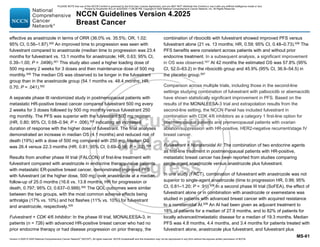 Version 4.2025 © 2025 National Comprehensive Cancer Network©
(NCCN©
), All rights reserved. NCCN Guidelines® and this illustration may not be reproduced in any form without the express written permission of NCCN.
NCCN Guidelines Version 4.2025
Breast Cancer
MS-61
effective as anastrozole in terms of ORR (36.0% vs. 35.5%; OR, 1.02;
95% CI, 0.56–1.87).500 An improved time to progression was seen with
fulvestrant compared to anastrozole (median time to progression was 23.4
months for fulvestrant vs. 13.1 months for anastrozole; HR, 0.63; 95% CI,
0.39–1.00; P = .0496).501
This study also used a higher loading dose of
500 mg every 2 weeks for 3 doses and then maintenance dose of 500 mg
monthly.500
The median OS was observed to be longer in the fulvestrant
group than in the anastrozole group (54.1 months vs. 48.4 months; HR,
0.70; P = .041).502
A separate phase III randomized study in postmenopausal patients with
metastatic HR-positive breast cancer compared fulvestrant 500 mg every
2 weeks for 3 doses followed by 500 mg monthly versus fulvestrant 250
mg monthly. The PFS was superior with the fulvestrant 500 mg regimen
(HR, 0.80; 95% CI, 0.68–0.94; P = .006),503
indicating an increased
duration of response with the higher dose of fulvestrant. The final analyses
demonstrated an increase in median OS (4.1 months) and reduced risk of
death (19%) with a dose of 500 mg compared with 250 mg. Median OS
was 26.4 versus 22.3 months (HR, 0.81; 95% CI, 0.69–0.96; P = .02).504
Results from another phase III trial (FALCON) of first-line treatment with
fulvestrant compared with anastrozole in endocrine therapy-naïve patients
with metastatic ER-positive breast cancer, demonstrated improved PFS
with fulvestrant (at the higher dose, 500 mg) over anastrozole at a median
follow-up of 25.0 months (16.6 vs. 13.8 months; HR for progression or
death, 0.797; 95% CI, 0.637–0.999).505 The QOL outcomes were similar
between the two groups, with the most common adverse effects being
arthralgia (17% vs. 10%) and hot flashes (11% vs. 10%) for fulvestrant
and anastrozole, respectively.505
Fulvestrant + CDK 4/6 Inhibitor: In the phase III trial, MONALEESA-3, in
patients (n = 726) with advanced HR-positive breast cancer who had no
prior endocrine therapy or had disease progression on prior therapy, the
combination of ribociclib with fulvestrant showed improved PFS versus
fulvestrant alone (21 vs. 13 months; HR, 0.59; 95% CI, 0.48–0.73).506 The
PFS benefits were consistent across patients with and without prior
endocrine treatment. In a subsequent analysis, a significant improvement
in OS was observed.507
At 42 months the estimated OS was 57.8% (95%
CI, 52.0–63.2) in the ribociclib group and 45.9% (95% CI, 36.9–54.5) in
the placebo group.507
Comparison across multiple trials, including those in the second-line
settings studying combination of fulvestrant with palbociclib or abemaciclib
have shown statistically significant improvement in PFS. Based on the
results of the MONALEESA-3 trial and extrapolation results from the
second-line setting, the NCCN Panel has included fulvestrant in
combination with CDK 4/6 inhibitors as a category 1 first-line option for
postmenopausal patients and premenopausal patients with ovarian
ablation/suppression with HR-positive, HER2-negative recurrent/stage IV
breast cancer.
Fulvestrant + Nonsteroidal AI: The combination of two endocrine agents
as first-line treatment in postmenopausal patients with HR-positive,
metastatic breast cancer has been reported from studies comparing
single-agent anastrozole versus anastrozole plus fulvestrant.
In one study (FACT), combination of fulvestrant with anastrozole was not
superior to single-agent anastrozole (time to progression HR, 0.99; 95%
CI, 0.81–1.20; P = .91).508
In a second phase III trial (SoFEA), the effect of
fulvestrant alone or in combination with anastrozole or exemestane was
studied in patients with advanced breast cancer with acquired resistance
to a nonsteroidal AI.509
An AI had been given as adjuvant treatment to
18% of patients for a median of 27.9 months, and to 82% of patients for
locally advanced/metastatic disease for a median of 19.3 months. Median
PFS was 4.8 months, 4.4 months, and 3.4 months for patients treated with
fulvestrant alone, anastrozole plus fulvestrant, and fulvestrant plus
PLEASE NOTE that use of this NCCN Content is governed by the End-User License Agreement, and you MAY NOT distribute this Content or use it with any artificial intelligence model or tool.
Printed by Kirushanth Kiru on 9/22/2025 11:08:38 PM. Copyright © 2025 National Comprehensive Cancer Network, Inc. All Rights Reserved.
 