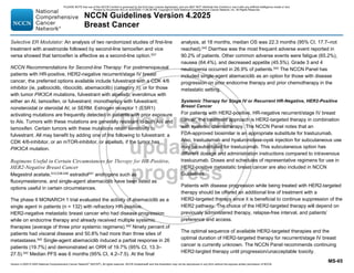 Version 4.2025 © 2025 National Comprehensive Cancer Network©
(NCCN©
), All rights reserved. NCCN Guidelines® and this illustration may not be reproduced in any form without the express written permission of NCCN.
NCCN Guidelines Version 4.2025
Breast Cancer
MS-65
Selective ER Modulator: An analysis of two randomized studies of first-line
treatment with anastrozole followed by second-line tamoxifen and vice
versa showed that tamoxifen is effective as a second-line option.537
NCCN Recommendations for Second-line Therapy: For postmenopausal
patients with HR-positive, HER2-negative recurrent/stage IV breast
cancer, the preferred options available include fulvestrant with a CDK 4/6
inhibitor (ie, palbociclib, ribociclib, abemaciclib) (category 1), or for those
with tumor PIK3CA mutations, fulvestrant with alpelisib; everolimus with
either an AI, tamoxifen, or fulvestrant; monotherapy with fulvestrant;
nonsteroidal or steroidal AI; or SERM. Estrogen receptor 1 (ESR1)
activating mutations are frequently detected in patients with prior exposure
to AIs. Tumors with these mutations are generally resistant to both AIs and
tamoxifen. Certain tumors with these mutations retain sensitivity to
fulvestrant. All may benefit by adding one of the following to fulvestrant: a
CDK 4/6-inhibitor, or an mTOR-inhibitor, or alpelisib, if the tumor has
PIK3CA mutation.
Regimens Useful in Certain Circumstances for Therapy for HR-Positive,
HER2-Negative Breast Cancer
Megestrol acetate,512,538-540 estradiol541 androgens such as
fluoxymesterone, and single-agent abemaciclib have been listed as
options useful in certain circumstances.
The phase II MONARCH 1 trial evaluated the activity of abemaciclib as a
single agent in patients (n = 132) with refractory HR-positive,
HER2-negative metastatic breast cancer who had disease progression
while on endocrine therapy and already received multiple systemic
therapies (average of three prior systemic regimens).542
Ninety percent of
patients had visceral disease and 50.8% had more than three sites of
metastases.542
Single-agent abemaciclib induced a partial response in 26
patients (19.7%) and demonstrated an ORR of 19.7% (95% CI, 13.3–
27.5).542
Median PFS was 6 months (95% CI, 4.2–7.5). At the final
analysis, at 18 months, median OS was 22.3 months (95% CI, 17.7–not
reached).542 Diarrhea was the most frequent adverse event reported in
90.2% of patients. Other common adverse events were fatigue (65.2%),
nausea (64.4%), and decreased appetite (45.5%). Grade 3 and 4
neutropenia occurred in 26.9% of patients.542
The NCCN Panel has
included single-agent abemaciclib as an option for those with disease
progression on prior endocrine therapy and prior chemotherapy in the
metastatic setting.
Systemic Therapy for Stage IV or Recurrent HR-Negative, HER2-Positive
Breast Cancer
For patients with HER2-positive, HR-negative recurrent/stage IV breast
cancer, the treatment approach is HER2-targeted therapy in combination
with systemic chemotherapy. The NCCN Panel notes that an
FDA-approved biosimilar is an appropriate substitute for trastuzumab.
Also, trastuzumab and hyaluronidase-oysk injection for subcutaneous use
may be substituted for trastuzumab. This subcutaneous option has
different dosage and administration instructions compared to intravenous
trastuzumab. Doses and schedules of representative regimens for use in
HER2-positive metastatic breast cancer are also included in NCCN
Guidelines.
Patients with disease progression while being treated with HER2-targeted
therapy should be offered an additional line of treatment with a
HER2-targeted therapy since it is beneficial to continue suppression of the
HER2 pathway. The choice of the HER2-targeted therapy will depend on
previously administered therapy, relapse-free interval, and patients’
preference and access.
The optimal sequence of available HER2-targeted therapies and the
optimal duration of HER2-targeted therapy for recurrent/stage IV breast
cancer is currently unknown. The NCCN Panel recommends continuing
HER2-targted therapy until progression/unacceptable toxicity.
PLEASE NOTE that use of this NCCN Content is governed by the End-User License Agreement, and you MAY NOT distribute this Content or use it with any artificial intelligence model or tool.
Printed by Kirushanth Kiru on 9/22/2025 11:08:38 PM. Copyright © 2025 National Comprehensive Cancer Network, Inc. All Rights Reserved.
 
