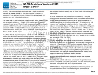 Version 4.2025 © 2025 National Comprehensive Cancer Network©
(NCCN©
), All rights reserved. NCCN Guidelines® and this illustration may not be reproduced in any form without the express written permission of NCCN.
NCCN Guidelines Version 4.2025
Breast Cancer
MS-70
= .0016). The combination was associated with a higher incidence of
toxicities (all grades), fatigue (21% vs. 9%), diarrhea (20% vs. 8%),
vomiting (21% vs. 4%), and pyrexia (18% vs. 7%); serious (grade 3/4)
toxicities were rare in both treatment arms.
The phase III eLEcTRA trial studied the efficacy and safety of trastuzumab
plus letrozole in patients (n = 93) with HER2-positive and HR-positive
metastatic breast cancer. Median time to progression was 3.3 months with
letrozole and 14.1 months with trastuzumab plus letrozole. The results are
consistent with the TAnDEM trial; however, due to smaller numbers of
patients enrolled in this trial, this was not statistically significant (HR, 0.67;
95% CI, 0.35–1.29; P = .23).573
In a phase III study of postmenopausal patients (n = 219) with HER2-
positive and HR-positive disease, first-line treatment with lapatinib plus
letrozole reduced the risk of disease progression compared to treatment
with letrozole alone (median PFS, 8.2 months vs. 3.0 months; HR, 0.71;
95% CI, 0.53–0.96; P = .019).574
The combination of letrozole plus
trastuzumab was associated with a higher rate of grade 3 or grade 4
toxicities, including diarrhea (10% vs. 1%) and rash (1% vs. 0%).574
In the randomized phase II study (PERTAIN), postmenopausal patients (n
= 258) were randomly assigned to either first-line pertuzumab plus
trastuzumab and an AI (anastrozole or letrozole) or trastuzumab plus an
AI. There was an improvement in PFS with the three-drug combination
(18.9 vs. 15.8 months; HR, 0.65; 95% CI, 0.48–0.89).575
Grade 3 or higher
adverse events observed were higher trastuzumab and pertuzumab
versus pertuzumab alone (50% vs. 39%). Of note, about half of patients
received induction therapy with a taxane for 18 to 24 weeks prior to the
initiation of endocrine therapy. Based on the results of the PERTAIN
trial,575
the NCCN Panel notes that if treatment was initiated with
chemotherapy and trastuzumab plus pertuzumab, and the chemotherapy
was stopped, endocrine therapy may be added to the trastuzumab plus
pertuzumab.
In the ALTERNATIVE trial, postmenopausal patients (n = 355) with
HER2-positive, HR-positive metastatic breast cancer were randomized to
receive lapatinib plus trastuzumab plus an AI, lapatinib plus an AI, or
trastuzumab plus an AI without chemotherapy.576 All patients in the trial
received prior trastuzumab and prior endocrine therapy, either in the
adjuvant or metastatic disease setting. An AI in combination with lapatinib
plus trastuzumab demonstrated a significant increase in PFS compared
with trastuzumab without lapatinib (11 vs. 5.7 months; HR, 0.62; 95% CI,
0.45–0.88, P = .0064).576
The most common adverse events with the
combination compared with trastuzumab or lapatinib monotherapy were
diarrhea (69%, 9%, 51%), rash (36%, 2%, 28%), nausea (22%, 9%, 22%),
and paronychia (30%, 0%, 15%).
The NCCN Panel has also included other combinations of available
endocrine therapies such as fulvestrant or tamoxifen with trastuzumab as
options for HR-positive and HER2-positive metastatic disease. These
options would be mostly considered after completion of chemotherapy
plus HER2-therapy or in a few patients with indolent or asymptomatic
disease based on the need for continuing HER2-targeted therapy for
disease control. The selection of appropriate endocrine therapy would
depend on agents the patient has already received.
Systemic Therapy for Recurrent or Stage IV Disease with Germline
BRCA1/2 Mutations
About 5% of all patients with breast cancer carry the germline breast
cancer susceptibility gene (BRCA) mutations, and rates of these mutations
are higher among those with HER2-negative disease. 577,578
PARP Inhibitors: The phase III OlympiAD trial randomized patients (n =
302) with metastatic breast cancer harboring the germline BRCA
PLEASE NOTE that use of this NCCN Content is governed by the End-User License Agreement, and you MAY NOT distribute this Content or use it with any artificial intelligence model or tool.
Printed by Kirushanth Kiru on 9/22/2025 11:08:38 PM. Copyright © 2025 National Comprehensive Cancer Network, Inc. All Rights Reserved.
 