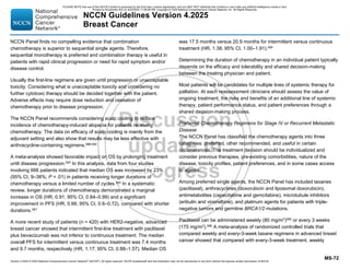 Version 4.2025 © 2025 National Comprehensive Cancer Network©
(NCCN©
), All rights reserved. NCCN Guidelines® and this illustration may not be reproduced in any form without the express written permission of NCCN.
NCCN Guidelines Version 4.2025
Breast Cancer
MS-72
NCCN Panel finds no compelling evidence that combination
chemotherapy is superior to sequential single agents. Therefore,
sequential monotherapy is preferred and combination therapy is useful in
patients with rapid clinical progression or need for rapid symptom and/or
disease control.
Usually the first-line regimens are given until progression or unacceptable
toxicity. Considering what is unacceptable toxicity and considering no
further cytotoxic therapy should be decided together with the patient.
Adverse effects may require dose reduction and cessation of
chemotherapy prior to disease progression.
The NCCN Panel recommends considering scalp cooling to reduce
incidence of chemotherapy-induced alopecia for patients receiving
chemotherapy. The data on efficacy of scalp cooling is mainly from the
adjuvant setting and also show that results may be less effective with
anthracycline-containing regimens.588-592
A meta-analysis showed favorable impact on OS by prolonging treatment
until disease progression.593 In this analysis, data from four studies
involving 666 patients indicated that median OS was increased by 23%
(95% CI, 9–38%; P = .01) in patients receiving longer durations of
chemotherapy versus a limited number of cycles.593
In a systematic
review, longer durations of chemotherapy demonstrated a marginal
increase in OS (HR, 0.91; 95% CI, 0.84–0.99) and a significant
improvement in PFS (HR, 0.66; 95% CI, 0.6–0.72), compared with shorter
durations.587
A more recent study of patients (n = 420) with HER2-negative, advanced
breast cancer showed that intermittent first-line treatment with paclitaxel
plus bevacizumab was not inferior to continuous treatment. The median
overall PFS for intermittent versus continuous treatment was 7.4 months
and 9.7 months, respectively (HR, 1.17; 95% CI, 0.88–1.57). Median OS
was 17.5 months versus 20.9 months for intermittent versus continuous
treatment (HR, 1.38; 95% CI, 1.00–1.91).594
Determining the duration of chemotherapy in an individual patient typically
depends on the efficacy and tolerability and shared decision-making
between the treating physician and patient.
Most patients will be candidates for multiple lines of systemic therapy for
palliation. At each reassessment clinicians should assess the value of
ongoing treatment, the risks and benefits of an additional line of systemic
therapy, patient performance status, and patient preferences through a
shared decision-making process.
Preferred Chemotherapy Regimens for Stage IV or Recurrent Metastatic
Disease
The NCCN Panel has classified the chemotherapy agents into three
categories: preferred, other recommended, and useful in certain
circumstances. The treatment decision should be individualized and
consider previous therapies, pre-existing comorbidities, nature of the
disease, toxicity profiles, patient preferences, and in some cases access
to agents.
Among preferred single agents, the NCCN Panel has included taxanes
(paclitaxel), anthracyclines (doxorubicin and liposomal doxorubicin),
antimetabolites (capecitabine and gemcitabine), microtubule inhibitors
(eribulin and vinorelbine), and platinum agents for patients with triple-
negative tumors and germline BRCA1/2 mutations.
Paclitaxel can be administered weekly (80 mg/m2
)595 or every 3 weeks
(175 mg/m2
).596 A meta-analysis of randomized controlled trials that
compared weekly and every-3-week taxane regimens in advanced breast
cancer showed that compared with every-3-week treatment, weekly
PLEASE NOTE that use of this NCCN Content is governed by the End-User License Agreement, and you MAY NOT distribute this Content or use it with any artificial intelligence model or tool.
Printed by Kirushanth Kiru on 9/22/2025 11:08:38 PM. Copyright © 2025 National Comprehensive Cancer Network, Inc. All Rights Reserved.
 