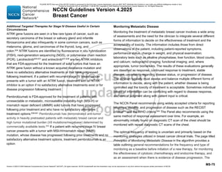 Version 4.2025 © 2025 National Comprehensive Cancer Network©
(NCCN©
), All rights reserved. NCCN Guidelines® and this illustration may not be reproduced in any form without the express written permission of NCCN.
NCCN Guidelines Version 4.2025
Breast Cancer
MS-75
Additional Targeted Therapies for Stage IV Disease Useful in Certain
Circumstances
NTRK gene fusions are seen in a few rare types of cancer, such as
secretory carcinoma of the breast or salivary gland and infantile
fibrosarcoma and also infrequently in some common cancers, such as
melanoma, glioma, and carcinomas of the thyroid, lung, and
colon.634
NTRK fusions are identified by fluorescence in situ hybridization
(FISH), next-generation sequencing (NGS), or polymerase chain reaction
(PCR). Larotrectinib635-637
and entrectinib637,638
are two NTRK inhibitors
that are FDA-approved for the treatment of solid tumors that have an
NTRK gene fusion without a known acquired resistance mutation and
have no satisfactory alternative treatments or that have progressed
following treatment. If a patient with recurrent/stage IV breast cancer
presents with a tumor with an NTRK fusion, treatment with an NTRK
inhibitor is an option if no satisfactory alternative treatments exist or for
disease progression following treatment.
Pembrolizumab is FDA-approved for the treatment of patients with
unresectable or metastatic, microsatellite instability-high (MSI-H) or
mismatch repair deficient (dMMR) solid tumors that have progressed
following prior treatment and who have no satisfactory alternative
treatment options.639-641
Pembrolizumab has demonstrated anti-tumor
activity in heavily pretreated patients with metastatic breast cancer and
high tumor mutational burden (≥9 mutations/megabase) determined by
commercially available tests.642
If a patient with recurrent/stage IV breast
cancer presents with a tumor with MSI-H/mismatch repair (MMR)
mutation, whose disease has progressed following prior treatments and no
satisfactory alternative treatment options, treatment pembrolizumab is an
option.
Monitoring Metastatic Disease
Monitoring the treatment of metastatic breast cancer involves a wide array
of assessments and the need for the clinician to integrate several different
forms of information to decide on the effectiveness of treatment and the
acceptability of toxicity. The information includes those from direct
observations of the patient, including patient-reported symptoms,
performance status, change in weight, and physical examination;
laboratory tests such as alkaline phosphatase, liver function, blood counts,
and calcium; radiographic imaging; functional imaging; and, where
appropriate, tumor biomarkers. The results of these evaluations generally
are classified as response, continued response to treatment, stable
disease, uncertainty regarding disease status, or progression of disease.
The clinician typically must assess and balance multiple different forms of
information to decide, along with the patient, whether disease is being
controlled and the toxicity of treatment is acceptable. Sometimes individual
pieces of information can be conflicting with regard to disease response,
and clinical judgment along with patient input is critical.
The NCCN Panel recommends using widely accepted criteria for reporting
response, stability, and progression of disease such as the RECIST
criteria643
and the WHO criteria.644
The Panel also recommends using the
same method of response assessment over time. For example, an
abnormality initially found on diagnostic CT scan of the chest should be
monitored with repeat diagnostic CT scans of the chest.
The optimal frequency of testing is uncertain and primarily based on the
monitoring strategies utilized in breast cancer clinical trials. The page titled
Principles of Monitoring Metastatic Disease in the algorithm provides a
table outlining general recommendations for the frequency and type of
monitoring as a baseline before initiation of a new therapy, for monitoring
the effectiveness of cytotoxic chemotherapy and endocrine therapy, and
as an assessment when there is evidence of disease progression. The
PLEASE NOTE that use of this NCCN Content is governed by the End-User License Agreement, and you MAY NOT distribute this Content or use it with any artificial intelligence model or tool.
Printed by Kirushanth Kiru on 9/22/2025 11:08:38 PM. Copyright © 2025 National Comprehensive Cancer Network, Inc. All Rights Reserved.
 