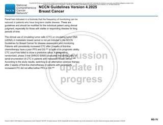 Version 4.2025 © 2025 National Comprehensive Cancer Network©
(NCCN©
), All rights reserved. NCCN Guidelines® and this illustration may not be reproduced in any form without the express written permission of NCCN.
NCCN Guidelines Version 4.2025
Breast Cancer
MS-76
Panel has indicated in a footnote that the frequency of monitoring can be
reduced in patients who have long-term stable disease. These are
guidelines and should be modified for the individual patient using clinical
judgment, especially for those with stable or responding disease for long
periods of time.
The clinical use of circulating tumor cells (CTC) or circulating tumor DNA
(ctDNA) in metastatic breast cancer is not yet included in the NCCN
Guidelines for Breast Cancer for disease assessment and monitoring.
Patients with persistently increased CTC after 3 weeks of first-line
chemotherapy have a poor PFS and OS.645
In spite of its prognostic ability,
CTC count has failed to show a predictive value. A prospective,
randomized, phase 3 trial (SWOG S0500) evaluated the clinical utility of
serial enumeration of CTC in patients with metastatic breast cancer. 645
According to the study results, switching to an alternative cytotoxic therapy
after 3 weeks of first-line chemotherapy in patients with persistently
increased CTC did not affect either PFS or OS.645
PLEASE NOTE that use of this NCCN Content is governed by the End-User License Agreement, and you MAY NOT distribute this Content or use it with any artificial intelligence model or tool.
Printed by Kirushanth Kiru on 9/22/2025 11:08:38 PM. Copyright © 2025 National Comprehensive Cancer Network, Inc. All Rights Reserved.
 