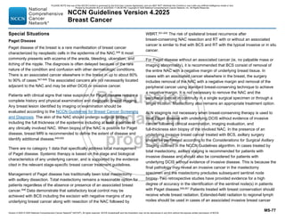 Version 4.2025 © 2025 National Comprehensive Cancer Network©
(NCCN©
), All rights reserved. NCCN Guidelines® and this illustration may not be reproduced in any form without the express written permission of NCCN.
NCCN Guidelines Version 4.2025
Breast Cancer
MS-77
Special Situations
Paget Disease
Paget disease of the breast is a rare manifestation of breast cancer
characterized by neoplastic cells in the epidermis of the NAC.646
It most
commonly presents with eczema of the areola, bleeding, ulceration, and
itching of the nipple. The diagnosis is often delayed because of the rare
nature of the condition and confusion with other dermatologic conditions.
There is an associated cancer elsewhere in the breast in up to about 80%
to 90% of cases.647-649
The associated cancers are not necessarily located
adjacent to the NAC and may be either DCIS or invasive cancer.
Patients with clinical signs that raise suspicion for Paget disease require a
complete history and physical examination and diagnostic breast imaging.
Any breast lesion identified by imaging or examination should be
evaluated according to the NCCN Guidelines for Breast Cancer Screening
and Diagnosis. The skin of the NAC should undergo surgical biopsy,
including the full thickness of the epidermis including at least a portion of
any clinically involved NAC. When biopsy of the NAC is positive for Paget
disease, breast MRI is recommended to define the extent of disease and
identify additional disease.649,650
There are no category 1 data that specifically address local management
of Paget disease. Systemic therapy is based on the stage and biological
characteristics of any underlying cancer, and is supported by the evidence
cited in the relevant stage-specific breast cancer treatment guidelines.
Management of Paget disease has traditionally been total mastectomy
with axillary dissection. Total mastectomy remains a reasonable option for
patients regardless of the absence or presence of an associated breast
cancer.648
Data demonstrate that satisfactory local control may be
achieved with BCS including the excision with negative margins of any
underlying breast cancer along with resection of the NAC followed by
WBRT.651-655
The risk of ipsilateral breast recurrence after
breast-conserving NAC resection and RT with or without an associated
cancer is similar to that with BCS and RT with the typical invasive or in situ
cancer.
For Paget disease without an associated cancer (ie, no palpable mass or
imaging abnormality), it is recommended that BCS consist of removal of
the entire NAC with a negative margin of underlying breast tissue. In
cases with an associated cancer elsewhere in the breast, the surgery
includes removal of the NAC with a negative margin and removal of the
peripheral cancer using standard breast-conserving technique to achieve
a negative margin. It is not necessary to remove the NAC and the
peripheral cancer in continuity in a single surgical specimen or through a
single incision. Mastectomy also remains an appropriate treatment option.
ALN staging is not necessary when breast-conserving therapy is used to
treat Paget disease with underlying DCIS without evidence of invasive
cancer following clinical examination, imaging evaluation, and
full-thickness skin biopsy of the involved NAC. In the presence of an
underlying invasive breast cancer treated with BCS, axillary surgery
should be performed according to the Considerations for Surgical Axillary
Staging outlined in the NCCN Guidelines algorithm. In cases treated by
total mastectomy, axillary staging is recommended for patients with
invasive disease and should also be considered for patients with
underlying DCIS without evidence of invasive disease. This is because the
final pathology may reveal an invasive cancer in the mastectomy
specimen and the mastectomy precludes subsequent sentinel node
biopsy. Two retrospective studies have provided evidence for a high
degree of accuracy in the identification of the sentinel node(s) in patients
with Paget disease.656,657
Patients treated with breast conservation should
receive whole breast radiation. Extended-field radiation to regional lymph
nodes should be used in cases of an associated invasive breast cancer
PLEASE NOTE that use of this NCCN Content is governed by the End-User License Agreement, and you MAY NOT distribute this Content or use it with any artificial intelligence model or tool.
Printed by Kirushanth Kiru on 9/22/2025 11:08:38 PM. Copyright © 2025 National Comprehensive Cancer Network, Inc. All Rights Reserved.
 