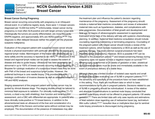 Version 4.2025 © 2025 National Comprehensive Cancer Network©
(NCCN©
), All rights reserved. NCCN Guidelines® and this illustration may not be reproduced in any form without the express written permission of NCCN.
NCCN Guidelines Version 4.2025
Breast Cancer
MS-80
Breast Cancer During Pregnancy
Breast cancer occurring concurrently with pregnancy is an infrequent
clinical event. In a California registry study, there were 1.3 breast cancers
diagnosed per 10,000 live births.666
Unfortunately, breast cancer during
pregnancy is most often ALN-positive and with larger primary tumor size.
Histologically the tumors are poorly differentiated, are more frequently
ER/PR-negative, and approximately 30% are HER2-positive.667,668
The
diagnosis is often delayed because neither the patient nor the physician
suspects malignancy.
Evaluation of the pregnant patient with suspected breast cancer should
include a physical examination with particular attention to the breast and
regional lymph nodes. Mammogram of the breast with shielding can be
done safely and the accuracy is reported to be 80%.669 Ultrasound of the
breast and regional lymph nodes can be used to assess the extent of
disease and also to guide biopsy. Ultrasound has been reported to be
abnormal in up to 100% of breast cancers occurring during pregnancy.669
Biopsies for cytologic evaluation of a suspicious breast mass may be done
with FNA of the breast and suspicious lymph nodes. However, the
preferred technique is core needle biopsy. This provides tissue for
histologic confirmation of invasive disease as well as adequate tissue for
HR and HER2 analyses.
Staging assessment of the pregnant patient with breast cancer may be
guided by clinical disease stage. The staging studies should be tailored to
minimize fetal exposure to radiation. For clinically node-negative T1–T2
tumors, a chest x-ray (with shielding), liver function and renal function
assessment, and a CBC with differential are appropriate. In patients who
have clinically node-positive or T3 breast lesions, in addition to the
aforementioned tests an ultrasound of the liver and consideration of a
screening MRI of the thoracic and lumbar spine without contrast may be
employed. The documentation of the presence of metastases may alter
the treatment plan and influence the patient’s decision regarding
maintenance of the pregnancy. Assessment of the pregnancy should
include a maternal fetal medicine consultation and review of antecedent
maternal risks such as hypertension, diabetes, and complications with
prior pregnancies. Documentation of fetal growth and development and
fetal age by means of ultrasonographic assessment is appropriate.
Estimation of the date of the delivery will help with systemic chemotherapy
planning. In addition, maternal fetal medicine consultation should include
counseling regarding maintaining or terminating pregnancy. Counseling of
the pregnant patient with breast cancer should include a review of the
treatment options, which include mastectomy or BCS as well as the use of
systemic therapy. The most common surgical procedure has been
modified radical mastectomy. However, BCS is possible if RT can be
delayed to the postpartum period,670 and breast-conserving therapy during
pregnancy does not appear to have a negative impact on survival.670,671
When surgery is performed at 25 weeks of gestation or later, obstetrical
and prenatal specialists must be onsite and immediately available in the
event of precipitous delivery of a viable fetus.
Although there are a limited number of isolated case reports and small
retrospective studies evaluating use of SLNB in pregnant patients,672,673
the sensitivity and specificity of the procedure have not been established
in this setting. Thus, there are insufficient data on which to base
recommendations for its use in pregnant patients. Decisions related to use
of SLNB in pregnancy should be individualized. A review of the relative
and absolute contraindications to sentinel node biopsy concluded that
sentinel node biopsy should not be offered to pregnant patients 30 weeks
gestation.674
There are limited data with only case reports and estimations
of fetal radiation dose regarding use of radioactive tracer (eg, technetium
99m sulfur colloid).675-677
Isosulfan blue or methylene blue dye for sentinel
node biopsy procedures is discouraged during pregnancy.
PLEASE NOTE that use of this NCCN Content is governed by the End-User License Agreement, and you MAY NOT distribute this Content or use it with any artificial intelligence model or tool.
Printed by Kirushanth Kiru on 9/22/2025 11:08:38 PM. Copyright © 2025 National Comprehensive Cancer Network, Inc. All Rights Reserved.
 