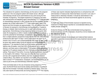 Version 4.2025 © 2025 National Comprehensive Cancer Network©
(NCCN©
), All rights reserved. NCCN Guidelines® and this illustration may not be reproduced in any form without the express written permission of NCCN.
NCCN Guidelines Version 4.2025
Breast Cancer
MS-81
The indications for systemic chemotherapy are the same in the pregnant
patient as in the non-pregnant patient with breast cancer, although
chemotherapy should not be administered at any point during the first
trimester of pregnancy. The largest experience in pregnancy has been
with anthracycline and alkylating agent chemotherapy.678,679
Collected data
of chemotherapy exposure in utero indicate that the first trimester has the
greatest risk of fetal malformation.680,681
Fetal malformation risks in the
second and third trimester are approximately 1.3%, not different than that
of fetuses not exposed to chemotherapy during pregnancy. If systemic
therapy is initiated, fetal monitoring prior to each chemotherapy cycle is
appropriate. Chemotherapy during pregnancy should not be given after
week 35 of pregnancy or within 3 weeks of planned delivery in order to
avoid the potential for hematologic complications during delivery. Data
from a single-institution prospective study indicate that FAC chemotherapy
(5-fluorouraci 500 mg/m2
IV days 1 and 4, doxorubicin 50 mg/m2
by IV
infusion over 72 hours, and cyclophosphamide 500 mg/m2
IV day 1) may
be given with relative safety during the second and third trimesters of
pregnancy.679 As reported by Gwyn et al, the median gestational age at
delivery was 38 weeks, more than 50% of the patients had a vaginal
delivery, and there were no fetal deaths.667
An update of this experience
reported on 57 patients treated with FAC in the adjuvant or neoadjuvant
setting. There were 57 live births. A survey of parents/guardians reported
on the health of 40 children. There was one child with Down syndrome
and two with congenital abnormalities (club foot, congenital bilateral
ureteral reflux). The children are reported to be healthy and progressing
well in school.679,682
Ondansetron, lorazepam, and dexamethasone can be
used as part of the pre-chemotherapy antiemetic regimen.
There are limited data on the use of taxanes during pregnancy.683-686
If
used, the NCCN Panel recommends weekly administration of paclitaxel
after the first trimester if clinically indicated by disease status. There are
only case reports of trastuzumab use during pregnancy.687-694
The majority
of these case reports indicated oligohydramnios or anhydramnios with
administration of trastuzumab; fetal renal failure occurred in one case. If
trastuzumab is otherwise indicated, it should be administered in the
postpartum period; the Panel recommends against its use during
pregnancy.
A single case report of first-trimester exposure to lapatinib during
treatment for breast cancer reported an uncomplicated delivery of a
healthy female neonate.695
Endocrine therapy and RT are contraindicated during pregnancy.
Endocrine therapy and RT, if indicated, should thus not be initiated until
the postpartum period.
Communication between the oncologist and maternal fetal medicine
specialist is essential at every visit and for every treatment decision point
for the patient.
PLEASE NOTE that use of this NCCN Content is governed by the End-User License Agreement, and you MAY NOT distribute this Content or use it with any artificial intelligence model or tool.
Printed by Kirushanth Kiru on 9/22/2025 11:08:38 PM. Copyright © 2025 National Comprehensive Cancer Network, Inc. All Rights Reserved.
 