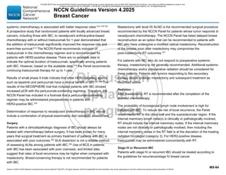 Version 4.2025 © 2025 National Comprehensive Cancer Network©
(NCCN©
), All rights reserved. NCCN Guidelines® and this illustration may not be reproduced in any form without the express written permission of NCCN.
NCCN Guidelines Version 4.2025
Breast Cancer
MS-84
systemic chemotherapy is associated with better response rates.414,719-722
A prospective study that randomized patients with locally advanced breast
cancers, including those with IBC, to neoadjuvant anthracycline-based
chemotherapy with or without trastuzumab for 1 year demonstrated that
the addition of trastuzumab significantly improved the response rate and
event-free survival.414
The NCCN Panel recommends inclusion of
trastuzumab in the chemotherapy regimen and is recommended for
patients with HER2-positive disease. There are no available data to
indicate the optimal duration of trastuzumab, specifically among patients
with IBC. However, based on the available data,414
the Panel recommends
continuing trastuzumab therapy for up to 1 year.
Results of small phase II trials indicate that other HER2-targeting agents
such as lapatinib and pertuzumab have a clinical benefit in IBC.723,724 The
results of the NEOSPHERE trial that included patients with IBC showed
increased pCR with the pertuzumab-containing regimens. Therefore, the
NCCN Panel has included in a footnote that a pertuzumab-containing
regimen may be administered preoperatively in patients with
HER2-positive IBC.724
Determination of response to neoadjuvant chemotherapy in IBC should
include a combination of physical examination and radiologic assessment.
Surgery
Patients with a clinical/pathologic diagnosis of IBC should always be
treated with chemotherapy before surgery. It has been known for many
years that surgical treatment as primary treatment of patients with IBC is
associated with poor outcomes.725
SLN dissection is not a reliable method
of assessing ALNs among patients with IBC.726
Use of BCS in patients
with IBC has been associated with poor cosmesis, and limited data
suggest that rates of local recurrence may be higher when compared with
mastectomy. Breast-conserving therapy is not recommended for patients
with IBC.
Mastectomy with level I/II ALND is the recommended surgical procedure
recommended by the NCCN Panel for patients whose tumor responds to
neoadjuvant chemotherapy. The NCCN Panel has listed delayed breast
reconstruction as an option that can be recommended to patients with
IBC who have undergone a modified radical mastectomy. Reconstruction
of the breasts soon after mastectomy may compromise the
post-mastectomy RT outcomes.727
For patients with IBC who do not respond to preoperative systemic
therapy, mastectomy is not generally recommended. Additional systemic
chemotherapy and/or preoperative radiation should be considered for
these patients. Patients with tumors responding to this secondary
therapy should undergo mastectomy and subsequent treatment as
described above.
Radiation
After mastectomy, RT is recommended after the completion of the
planned chemotherapy.
The probability of locoregional lymph node involvement is high for
patients with IBC. To reduce the risk of local recurrence, the Panel
recommends RT to the chest wall and the supraclavicular region. If the
internal mammary lymph node(s) is clinically or pathologically involved,
RT should include the internal mammary nodes. If the internal mammary
nodes are not clinically or pathologically involved, then including the
internal mammary nodes in the RT field is at the discretion of the treating
radiation oncologist (category 3). For HER2-positive disease,
trastuzumab may be administered concomitantly with RT.
Stage IV or Recurrent IBC
Patients with stage IV or recurrent IBC should be treated according to
the guidelines for recurrence/stage IV breast cancer.
PLEASE NOTE that use of this NCCN Content is governed by the End-User License Agreement, and you MAY NOT distribute this Content or use it with any artificial intelligence model or tool.
Printed by Kirushanth Kiru on 9/22/2025 11:08:38 PM. Copyright © 2025 National Comprehensive Cancer Network, Inc. All Rights Reserved.
 