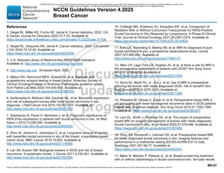 Version 4.2025 © 2025 National Comprehensive Cancer Network©
(NCCN©
), All rights reserved. NCCN Guidelines® and this illustration may not be reproduced in any form without the express written permission of NCCN.
NCCN Guidelines Version 4.2025
Breast Cancer
MS-87
References
1. Siegel RL, Miller KD, Fuchs HE, Jemal A. Cancer statistics, 2022. CA:
A Cancer Journal for Clinicians 2022;72:7-33. Available at:
https://acsjournals.onlinelibrary.wiley.com/doi/abs/10.3322/caac.21708.
2. Siegel RL, Giaquinto AN, Jemal A. Cancer statistics, 2024. CA Cancer
J Clin 2024;74:12-49. Available at:
https://www.ncbi.nlm.nih.gov/pubmed/38230766.
3. U.S. National Library of Medicine-Key MEDLINE® Indicators.
Available at: http://www.nlm.nih.gov/bsd/bsd_key.html.
4. http://www.cap.org. Accessed April, 2022.
5. Allison KH, Hammond MEH, Dowsett M, et al. Estrogen and
progesterone receptor testing in breast cancer: American Society of
Clinical Oncology/College of American Pathologists guideline update.
Arch Pathol Lab Med 2020;144:545-563. Available at:
https://www.ncbi.nlm.nih.gov/pubmed/31928354.
6. Kerlikowske K, Molinaro AM, Gauthier ML, et al. Biomarker expression
and risk of subsequent tumors after initial ductal carcinoma in situ
diagnosis. J Natl Cancer Inst 2010;102:627-637. Available at:
http://www.ncbi.nlm.nih.gov/pubmed/20427430.
7. Stackievicz R, Paran H, Bernheim J, et al. Prognostic significance of
HER-2/neu expression in patients with ductal carcinoma in situ. Isr Med
Assoc J 2010;12:290-295. Available at:
http://www.ncbi.nlm.nih.gov/pubmed/20929083.
8. Zhou W, Jirstrom K, Johansson C, et al. Long-term survival of women
with basal-like ductal carcinoma in situ of the breast: a population-based
cohort study. BMC Cancer 2010;10:653. Available at:
http://www.ncbi.nlm.nih.gov/pubmed/21118480.
9. Lari SA, Kuerer HM. Biological markers in DCIS and risk of breast
recurrence: A systematic review. J Cancer 2011;2:232-261. Available at:
http://www.ncbi.nlm.nih.gov/pubmed/21552384.
10. Cobleigh MA, Anderson SJ, Siziopikou KP, et al. Comparison of
Radiation With or Without Concurrent Trastuzumab for HER2-Positive
Ductal Carcinoma In Situ Resected by Lumpectomy: A Phase III Clinical
Trial. Journal of Clinical Oncology 2021;39:2367-2374. Available at:
https://ascopubs.org/doi/abs/10.1200/JCO.20.02824.
11. Kuhl CK, Schrading S, Bieling HB, et al. MRI for diagnosis of pure
ductal carcinoma in situ: a prospective observational study. Lancet
2007;370:485-492. Available at:
http://www.ncbi.nlm.nih.gov/pubmed/17693177.
12. Allen LR, Lago-Toro CE, Hughes JH, et al. Is there a role for MRI in
the preoperative assessment of patients with DCIS? Ann Surg Oncol
2010;17:2395-2400. Available at:
https://www.ncbi.nlm.nih.gov/pubmed/20217259.
13. Davis KL, Barth RJ, Jr., Gui J, et al. Use of MRI in preoperative
planning for women with newly diagnosed DCIS: risk or benefit? Ann
Surg Oncol 2012;19:3270-3274. Available at:
https://www.ncbi.nlm.nih.gov/pubmed/22911365.
14. Pilewskie M, Olcese C, Eaton A, et al. Perioperative breast MRI is
not associated with lower locoregional recurrence rates in DCIS patients
treated with or without radiation. Ann Surg Oncol 2014;21:1552-1560.
Available at: https://www.ncbi.nlm.nih.gov/pubmed/24385207.
15. Lam DL, Smith J, Partridge SC, et al. The impact of preoperative
breast MRI on surgical management of women with newly diagnosed
Ductal Carcinoma In Situ. Acad Radiol 2020;27:478-486. Available at:
https://www.ncbi.nlm.nih.gov/pubmed/31281083.
16. Chou SS, Romanoff J, Lehman CD, et al. Preoperative breast MRI
for newly diagnosed ductal carcinoma in situ: Imaging features and
performance in a multicenter setting (ECOG-ACRIN E4112 trial).
Radiology 2021;301:66-77. Available at:
https://www.ncbi.nlm.nih.gov/pubmed/34342501.
17. Bijker N, Meijnen P, Peterse JL, et al. Breast-conserving treatment
with or without radiotherapy in ductal carcinoma-in-situ: ten-year results
PLEASE NOTE that use of this NCCN Content is governed by the End-User License Agreement, and you MAY NOT distribute this Content or use it with any artificial intelligence model or tool.
Printed by Kirushanth Kiru on 9/22/2025 11:08:38 PM. Copyright © 2025 National Comprehensive Cancer Network, Inc. All Rights Reserved.
 