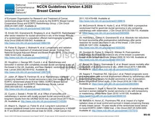 Version 4.2025 © 2025 National Comprehensive Cancer Network©
(NCCN©
), All rights reserved. NCCN Guidelines® and this illustration may not be reproduced in any form without the express written permission of NCCN.
NCCN Guidelines Version 4.2025
Breast Cancer
MS-88
of European Organisation for Research and Treatment of Cancer
randomized phase III trial 10853--a study by the EORTC Breast Cancer
Cooperative Group and EORTC Radiotherapy Group. J Clin Oncol
2006;24:3381-3387. Available at:
http://www.ncbi.nlm.nih.gov/pubmed/16801628.
18. Emdin SO, Granstrand B, Ringberg A, et al. SweDCIS: Radiotherapy
after sector resection for ductal carcinoma in situ of the breast. Results
of a randomised trial in a population offered mammography screening.
Acta Oncol 2006;45:536-543. Available at:
http://www.ncbi.nlm.nih.gov/pubmed/16864166.
19. Fisher B, Dignam J, Wolmark N, et al. Lumpectomy and radiation
therapy for the treatment of intraductal breast cancer: findings from
National Surgical Adjuvant Breast and Bowel Project B-17. J Clin Oncol
1998;16:441-452. Available at:
http://www.ncbi.nlm.nih.gov/pubmed/9469327.
20. Houghton J, George WD, Cuzick J, et al. Radiotherapy and
tamoxifen in women with completely excised ductal carcinoma in situ of
the breast in the UK, Australia, and New Zealand: randomised controlled
trial. Lancet 2003;362:95-9102. Available at:
http://www.ncbi.nlm.nih.gov/pubmed/12867108.
21. Julien JP, Bijker N, Fentiman IS, et al. Radiotherapy in breast-
conserving treatment for ductal carcinoma in situ: first results of the
EORTC randomised phase III trial 10853. EORTC Breast Cancer
Cooperative Group and EORTC Radiotherapy Group. Lancet
2000;355:528-533. Available at:
http://www.ncbi.nlm.nih.gov/pubmed/10683002.
22. Cuzick J, Sestak I, Pinder SE, et al. Effect of tamoxifen and
radiotherapy in women with locally excised ductal carcinoma in situ:
long-term results from the UK/ANZ DCIS trial. Lancet Oncol 2011;12:21-
29. Available at: http://www.ncbi.nlm.nih.gov/pubmed/21145284.
23. Wapnir IL, Dignam JJ, Fisher B, et al. Long-term outcomes of
invasive ipsilateral breast tumor recurrences after lumpectomy in NSABP
B-17 and B-24 randomized clinical trials for DCIS. J Natl Cancer Inst
2011;103:478-488. Available at:
http://www.ncbi.nlm.nih.gov/pubmed/21398619.
24. McCormick B, Winter K, Hudis C, et al. RTOG 9804: a prospective
randomized trial for good-risk ductal carcinoma in situ comparing
radiotherapy with observation. J Clin Oncol 2015;33:709-715. Available
at: https://www.ncbi.nlm.nih.gov/pubmed/25605856.
25. Holmberg L, Garmo H, Granstrand B, et al. Absolute risk reductions
for local recurrence after postoperative radiotherapy after sector
resection for ductal carcinoma in situ of the breast. J Clin Oncol
2008;26:1247-1252. Available at:
http://www.ncbi.nlm.nih.gov/pubmed/18250350.
26. Goodwin A, Parker S, Ghersi D, Wilcken N. Post-operative
radiotherapy for ductal carcinoma in situ of the breast--a systematic
review of the randomised trials. Breast 2009;18:143-149. Available at:
http://www.ncbi.nlm.nih.gov/pubmed/19447038.
27. Narod SA, Iqbal J, Giannakeas V, et al. Breast cancer mortality after
a diagnosis of ductal carcinoma in situ. JAMA Oncol 2015;1:888-896.
Available at: https://www.ncbi.nlm.nih.gov/pubmed/26291673.
28. Sagara Y, Freedman RA, Vaz-Luis I, et al. Patient prognostic score
and associations with survival improvement offered by radiotherapy after
breast-conserving surgery for ductal carcinoma in situ: A population-
based longitudinal cohort study. J Clin Oncol 2016;34:1190-1196.
Available at: https://www.ncbi.nlm.nih.gov/pubmed/26834064.
29. Giannakeas V, Sopik V, Narod SA. Association of radiotherapy with
survival in women treated for ductal carcinoma in situ with lumpectomy
or mastectomy. JAMA Netw Open 2018;1:e181100. Available at:
https://www.ncbi.nlm.nih.gov/pubmed/30646103.
30. Bartelink H, Horiot JC, Poortmans PM, et al. Impact of a higher
radiation dose on local control and survival in breast-conserving therapy
of early breast cancer: 10-year results of the randomized boost versus
no boost EORTC 22881-10882 trial. J Clin Oncol 2007;25:3259-3265.
Available at: http://www.ncbi.nlm.nih.gov/pubmed/17577015.
PLEASE NOTE that use of this NCCN Content is governed by the End-User License Agreement, and you MAY NOT distribute this Content or use it with any artificial intelligence model or tool.
Printed by Kirushanth Kiru on 9/22/2025 11:08:38 PM. Copyright © 2025 National Comprehensive Cancer Network, Inc. All Rights Reserved.
 