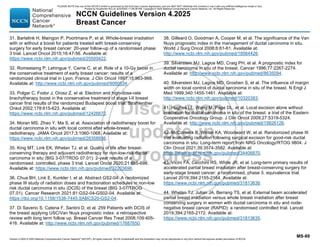 Version 4.2025 © 2025 National Comprehensive Cancer Network©
(NCCN©
), All rights reserved. NCCN Guidelines® and this illustration may not be reproduced in any form without the express written permission of NCCN.
NCCN Guidelines Version 4.2025
Breast Cancer
MS-89
31. Bartelink H, Maingon P, Poortmans P, et al. Whole-breast irradiation
with or without a boost for patients treated with breast-conserving
surgery for early breast cancer: 20-year follow-up of a randomised phase
3 trial. Lancet Oncol 2015;16:47-56. Available at:
https://www.ncbi.nlm.nih.gov/pubmed/25500422.
32. Romestaing P, Lehingue Y, Carrie C, et al. Role of a 10-Gy boost in
the conservative treatment of early breast cancer: results of a
randomized clinical trial in Lyon, France. J Clin Oncol 1997;15:963-968.
Available at: http://www.ncbi.nlm.nih.gov/pubmed/9060534.
33. Polgar C, Fodor J, Orosz Z, et al. Electron and high-dose-rate
brachytherapy boost in the conservative treatment of stage I-II breast
cancer first results of the randomized Budapest boost trial. Strahlenther
Onkol 2002;178:615-623. Available at:
https://www.ncbi.nlm.nih.gov/pubmed/12426672.
34. Moran MS, Zhao Y, Ma S, et al. Association of radiotherapy boost for
ductal carcinoma in situ with local control after whole-breast
radiotherapy. JAMA Oncol 2017;3:1060-1068. Available at:
https://www.ncbi.nlm.nih.gov/pubmed/28358936.
35. King MT, Link EK, Whelan TJ, et al. Quality of life after breast-
conserving therapy and adjuvant radiotherapy for non-low-risk ductal
carcinoma in situ (BIG 3-07/TROG 07.01): 2-year results of a
randomised, controlled, phase 3 trial. Lancet Oncol 2020;21:685-698.
Available at: https://www.ncbi.nlm.nih.gov/pubmed/32203696.
36. Chua BH, Link E, Kunkler I, et al. Abstract GS2-04: A randomized
phase III study of radiation doses and fractionation schedules in non-low
risk ductal carcinoma in situ (DCIS) of the breast (BIG 3-07/TROG
07.01). Cancer Research 2021;81:GS2-04-GS02-04. Available at:
https://doi.org/10.1158/1538-7445.SABCS20-GS2-04.
37. Di Saverio S, Catena F, Santini D, et al. 259 Patients with DCIS of
the breast applying USC/Van Nuys prognostic index: a retrospective
review with long term follow up. Breast Cancer Res Treat 2008;109:405-
416. Available at: http://www.ncbi.nlm.nih.gov/pubmed/17687650.
38. Gilleard O, Goodman A, Cooper M, et al. The significance of the Van
Nuys prognostic index in the management of ductal carcinoma in situ.
World J Surg Oncol 2008;6:61-61. Available at:
http://www.ncbi.nlm.nih.gov/pubmed/18564426.
39. Silverstein MJ, Lagios MD, Craig PH, et al. A prognostic index for
ductal carcinoma in situ of the breast. Cancer 1996;77:2267-2274.
Available at: http://www.ncbi.nlm.nih.gov/pubmed/8635094.
40. Silverstein MJ, Lagios MD, Groshen S, et al. The influence of margin
width on local control of ductal carcinoma in situ of the breast. N Engl J
Med 1999;340:1455-1461. Available at:
http://www.ncbi.nlm.nih.gov/pubmed/10320383.
41. Hughes LL, Wang M, Page DL, et al. Local excision alone without
irradiation for ductal carcinoma in situ of the breast: a trial of the Eastern
Cooperative Oncology Group. J Clin Oncol 2009;27:5319-5324.
Available at: http://www.ncbi.nlm.nih.gov/pubmed/19826126.
42. McCormick B, Winter KA, Woodward W, et al. Randomized phase III
trial evaluating radiation following surgical excision for good-risk ductal
carcinoma in situ: Long-term report from NRG Oncology/RTOG 9804. J
Clin Oncol 2021;39:3574-3582. Available at:
https://www.ncbi.nlm.nih.gov/pubmed/34406870.
43. Vicini FA, Cecchini RS, White JR, et al. Long-term primary results of
accelerated partial breast irradiation after breast-conserving surgery for
early-stage breast cancer: a randomised, phase 3, equivalence trial.
Lancet 2019;394:2155-2164. Available at:
https://www.ncbi.nlm.nih.gov/pubmed/31813636.
44. Whelan TJ, Julian JA, Berrang TS, et al. External beam accelerated
partial breast irradiation versus whole breast irradiation after breast
conserving surgery in women with ductal carcinoma in situ and node-
negative breast cancer (RAPID): a randomised controlled trial. Lancet
2019;394:2165-2172. Available at:
https://www.ncbi.nlm.nih.gov/pubmed/31813635.
PLEASE NOTE that use of this NCCN Content is governed by the End-User License Agreement, and you MAY NOT distribute this Content or use it with any artificial intelligence model or tool.
Printed by Kirushanth Kiru on 9/22/2025 11:08:38 PM. Copyright © 2025 National Comprehensive Cancer Network, Inc. All Rights Reserved.
 