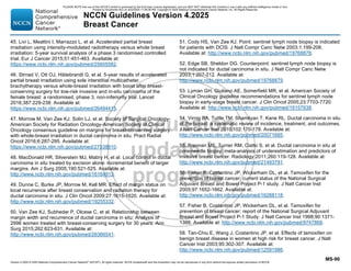 Version 4.2025 © 2025 National Comprehensive Cancer Network©
(NCCN©
), All rights reserved. NCCN Guidelines® and this illustration may not be reproduced in any form without the express written permission of NCCN.
NCCN Guidelines Version 4.2025
Breast Cancer
MS-90
45. Livi L, Meattini I, Marrazzo L, et al. Accelerated partial breast
irradiation using intensity-modulated radiotherapy versus whole breast
irradiation: 5-year survival analysis of a phase 3 randomised controlled
trial. Eur J Cancer 2015;51:451-463. Available at:
https://www.ncbi.nlm.nih.gov/pubmed/25605582.
46. Strnad V, Ott OJ, Hildebrandt G, et al. 5-year results of accelerated
partial breast irradiation using sole interstitial multicatheter
brachytherapy versus whole-breast irradiation with boost after breast-
conserving surgery for low-risk invasive and in-situ carcinoma of the
female breast: a randomised, phase 3, non-inferiority trial. Lancet
2016;387:229-238. Available at:
https://www.ncbi.nlm.nih.gov/pubmed/26494415.
47. Morrow M, Van Zee KJ, Solin LJ, et al. Society of Surgical Oncology-
American Society for Radiation Oncology-American Society of Clinical
Oncology consensus guideline on margins for breast-conserving surgery
with whole-breast irradiation in ductal carcinoma in situ. Pract Radiat
Oncol 2016;6:287-295. Available at:
https://www.ncbi.nlm.nih.gov/pubmed/27538810.
48. MacDonald HR, Silverstein MJ, Mabry H, et al. Local control in ductal
carcinoma in situ treated by excision alone: incremental benefit of larger
margins. Am J Surg 2005;190:521-525. Available at:
http://www.ncbi.nlm.nih.gov/pubmed/16164913.
49. Dunne C, Burke JP, Morrow M, Kell MR. Effect of margin status on
local recurrence after breast conservation and radiation therapy for
ductal carcinoma in situ. J Clin Oncol 2009;27:1615-1620. Available at:
http://www.ncbi.nlm.nih.gov/pubmed/19255332.
50. Van Zee KJ, Subhedar P, Olcese C, et al. Relationship between
margin width and recurrence of ductal carcinoma in situ: Analysis of
2996 women treated with breast-conserving surgery for 30 years. Ann
Surg 2015;262:623-631. Available at:
http://www.ncbi.nlm.nih.gov/pubmed/26366541.
51. Cody HS, Van Zee KJ. Point: sentinel lymph node biopsy is indicated
for patients with DCIS. J Natl Compr Canc Netw 2003;1:199-206.
Available at: http://www.ncbi.nlm.nih.gov/pubmed/19768878.
52. Edge SB, Sheldon DG. Counterpoint: sentinel lymph node biopsy is
not indicated for ductal carcinoma in situ. J Natl Compr Canc Netw
2003;1:207-212. Available at:
http://www.ncbi.nlm.nih.gov/pubmed/19768879.
53. Lyman GH, Giuliano AE, Somerfield MR, et al. American Society of
Clinical Oncology guideline recommendations for sentinel lymph node
biopsy in early-stage breast cancer. J Clin Oncol 2005;23:7703-7720.
Available at: http://www.ncbi.nlm.nih.gov/pubmed/16157938.
54. Virnig BA, Tuttle TM, Shamliyan T, Kane RL. Ductal carcinoma in situ
of the breast: a systematic review of incidence, treatment, and outcomes.
J Natl Cancer Inst 2010;102:170-178. Available at:
http://www.ncbi.nlm.nih.gov/pubmed/20071685.
55. Brennan ME, Turner RM, Ciatto S, et al. Ductal carcinoma in situ at
core-needle biopsy: meta-analysis of underestimation and predictors of
invasive breast cancer. Radiology 2011;260:119-128. Available at:
http://www.ncbi.nlm.nih.gov/pubmed/21493791.
56. Fisher B, Costantino JP, Wickerham DL, et al. Tamoxifen for the
prevention of breast cancer: current status of the National Surgical
Adjuvant Breast and Bowel Project P-1 study. J Natl Cancer Inst
2005;97:1652-1662. Available at:
http://www.ncbi.nlm.nih.gov/pubmed/16288118.
57. Fisher B, Costantino JP, Wickerham DL, et al. Tamoxifen for
prevention of breast cancer: report of the National Surgical Adjuvant
Breast and Bowel Project P-1 Study. J Natl Cancer Inst 1998;90:1371-
1388. Available at: http://www.ncbi.nlm.nih.gov/pubmed/9747868.
58. Tan-Chiu E, Wang J, Costantino JP, et al. Effects of tamoxifen on
benign breast disease in women at high risk for breast cancer. J Natl
Cancer Inst 2003;95:302-307. Available at:
http://www.ncbi.nlm.nih.gov/pubmed/12591986.
PLEASE NOTE that use of this NCCN Content is governed by the End-User License Agreement, and you MAY NOT distribute this Content or use it with any artificial intelligence model or tool.
Printed by Kirushanth Kiru on 9/22/2025 11:08:38 PM. Copyright © 2025 National Comprehensive Cancer Network, Inc. All Rights Reserved.
 