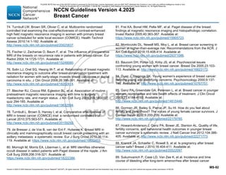 Version 4.2025 © 2025 National Comprehensive Cancer Network©
(NCCN©
), All rights reserved. NCCN Guidelines® and this illustration may not be reproduced in any form without the express written permission of NCCN.
NCCN Guidelines Version 4.2025
Breast Cancer
MS-92
74. Turnbull LW, Brown SR, Olivier C, et al. Multicentre randomised
controlled trial examining the cost-effectiveness of contrast-enhanced
high field magnetic resonance imaging in women with primary breast
cancer scheduled for wide local excision (COMICE). Health Technol
Assess 2010;14:1-182. Available at:
http://www.ncbi.nlm.nih.gov/pubmed/20025837.
75. Fischer U, Zachariae O, Baum F, et al. The influence of preoperative
MRI of the breasts on recurrence rate in patients with breast cancer. Eur
Radiol 2004;14:1725-1731. Available at:
http://www.ncbi.nlm.nih.gov/pubmed/15248080.
76. Solin LJ, Orel SG, Hwang W-T, et al. Relationship of breast magnetic
resonance imaging to outcome after breast-conservation treatment with
radiation for women with early-stage invasive breast carcinoma or ductal
carcinoma in situ. J Clin Oncol 2008;26:386-391. Available at:
http://www.ncbi.nlm.nih.gov/pubmed/18202414.
77. Bleicher RJ, Ciocca RM, Egleston BL, et al. Association of routine
pretreatment magnetic resonance imaging with time to surgery,
mastectomy rate, and margin status. J Am Coll Surg 2009;209:180-187;
quiz 294-185. Available at:
http://www.ncbi.nlm.nih.gov/pubmed/19632594.
78. Turnbull L, Brown S, Harvey I, et al. Comparative effectiveness of
MRI in breast cancer (COMICE) trial: a randomised controlled trial.
Lancet 2010;375:563-571. Available at:
http://www.ncbi.nlm.nih.gov/pubmed/20159292.
79. de Bresser J, de Vos B, van der Ent F, Hulsewe K. Breast MRI in
clinically and mammographically occult breast cancer presenting with an
axillary metastasis: a systematic review. Eur J Surg Oncol 2010;36:114-
119. Available at: https://www.ncbi.nlm.nih.gov/pubmed/19822403.
80. Morrogh M, Morris EA, Liberman L, et al. MRI identifies otherwise
occult disease in select patients with Paget disease of the nipple. J Am
Coll Surg 2008;206:316-321. Available at:
https://www.ncbi.nlm.nih.gov/pubmed/18222386.
81. Frei KA, Bonel HM, Pelte MF, et al. Paget disease of the breast:
findings at magnetic resonance imaging and histopathologic correlation.
Invest Radiol 2005;40:363-367. Available at:
https://www.ncbi.nlm.nih.gov/pubmed/15905723.
82. Monticciolo DL, Newell MS, Moy L, et al. Breast cancer screening in
women at higher-than-average risk: Recommendations from the ACR. J
Am Coll Radiol 2018;15:408-414. Available at:
https://www.ncbi.nlm.nih.gov/pubmed/29371086.
83. Baucom DH, Porter LS, Kirby JS, et al. Psychosocial issues
confronting young women with breast cancer. Breast Dis 2005;23:103-
113. Available at: http://www.ncbi.nlm.nih.gov/pubmed/16823173.
84. Dunn J, Steginga SK. Young women's experience of breast cancer:
defining young and identifying concerns. Psychooncology 2000;9:137-
146. Available at: http://www.ncbi.nlm.nih.gov/pubmed/10767751.
85. Ganz PA, Greendale GA, Petersen L, et al. Breast cancer in younger
women: reproductive and late health effects of treatment. J Clin Oncol
2003;21:4184-4193. Available at:
http://www.ncbi.nlm.nih.gov/pubmed/14615446.
86. Gorman JR, Bailey S, Pierce JP, Su HI. How do you feel about
fertility and parenthood? The voices of young female cancer survivors. J
Cancer Surviv 2012;6:200-209. Available at:
http://www.ncbi.nlm.nih.gov/pubmed/22179785.
87. Howard-Anderson J, Ganz PA, Bower JE, Stanton AL. Quality of life,
fertility concerns, and behavioral health outcomes in younger breast
cancer survivors: a systematic review. J Natl Cancer Inst 2012;104:386-
405. Available at: http://www.ncbi.nlm.nih.gov/pubmed/22271773.
88. Kranick JA, Schaefer C, Rowell S, et al. Is pregnancy after breast
cancer safe? Breast J 2010;16:404-411. Available at:
http://www.ncbi.nlm.nih.gov/pubmed/20522097.
89. Sukumvanich P, Case LD, Van Zee K, et al. Incidence and time
course of bleeding after long-term amenorrhea after breast cancer
PLEASE NOTE that use of this NCCN Content is governed by the End-User License Agreement, and you MAY NOT distribute this Content or use it with any artificial intelligence model or tool.
Printed by Kirushanth Kiru on 9/22/2025 11:08:38 PM. Copyright © 2025 National Comprehensive Cancer Network, Inc. All Rights Reserved.
 