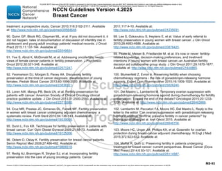 Version 4.2025 © 2025 National Comprehensive Cancer Network©
(NCCN©
), All rights reserved. NCCN Guidelines® and this illustration may not be reproduced in any form without the express written permission of NCCN.
NCCN Guidelines Version 4.2025
Breast Cancer
MS-93
treatment: a prospective study. Cancer 2010;116:3102-3111. Available
at: http://www.ncbi.nlm.nih.gov/pubmed/20564648.
90. Quinn GP, Block RG, Clayman ML, et al. If you did not document it, it
did not happen: rates of documentation of discussion of infertility risk in
adolescent and young adult oncology patients' medical records. J Oncol
Pract 2015;11:137-144. Available at:
http://www.ncbi.nlm.nih.gov/pubmed/25549654.
91. Yee S, Abrol K, McDonald M, et al. Addressing oncofertility needs:
views of female cancer patients in fertility preservation. J Psychosoc
Oncol 2012;30:331-346. Available at:
http://www.ncbi.nlm.nih.gov/pubmed/22571247.
92. Yeomanson DJ, Morgan S, Pacey AA. Discussing fertility
preservation at the time of cancer diagnosis: dissatisfaction of young
females. Pediatr Blood Cancer 2013;60:1996-2000. Available at:
http://www.ncbi.nlm.nih.gov/pubmed/23836521.
93. Loren AW, Mangu PB, Beck LN, et al. Fertility preservation for
patients with cancer: American Society of Clinical Oncology clinical
practice guideline update. J Clin Oncol 2013;31:2500-2510. Available at:
http://www.ncbi.nlm.nih.gov/pubmed/23715580.
94. Cruz MR, Prestes JC, Gimenes DL, Fanelli MF. Fertility preservation
in women with breast cancer undergoing adjuvant chemotherapy: a
systematic review. Fertil Steril 2010;94:138-143. Available at:
http://www.ncbi.nlm.nih.gov/pubmed/19339000.
95. Dunn L, Fox KR. Techniques for fertility preservation in patients with
breast cancer. Curr Opin Obstet Gynecol 2009;21:68-73. Available at:
http://www.ncbi.nlm.nih.gov/pubmed/19125006.
96. Oktem O, Oktay K. Fertility preservation for breast cancer patients.
Semin Reprod Med 2009;27:486-492. Available at:
http://www.ncbi.nlm.nih.gov/pubmed/19806518.
97. Redig AJ, Brannigan R, Stryker SJ, et al. Incorporating fertility
preservation into the care of young oncology patients. Cancer
2011;117:4-10. Available at:
http://www.ncbi.nlm.nih.gov/pubmed/21235031.
98. Lee S, Ozkavukcu S, Heytens E, et al. Value of early referral to
fertility preservation in young women with breast cancer. J Clin Oncol
2010;28:4683-4686. Available at:
http://www.ncbi.nlm.nih.gov/pubmed/20876425.
99. Peate M, Meiser B, Friedlander M, et al. It's now or never: fertility-
related knowledge, decision-making preferences, and treatment
intentions in young women with breast cancer--an Australian fertility
decision aid collaborative group study. J Clin Oncol 2011;29:1670-1677.
Available at: http://www.ncbi.nlm.nih.gov/pubmed/21444865.
100. Blumenfeld Z, Evron A. Preserving fertility when choosing
chemotherapy regimens - the role of gonadotropin-releasing hormone
agonists. Expert Opin Pharmacother 2015;16:1009-1020. Available at:
http://www.ncbi.nlm.nih.gov/pubmed/25826240.
101. Del Mastro L, Lambertini M. Temporary ovarian suppression with
gonadotropin-releasing hormone agonist during chemotherapy for fertility
preservation: Toward the end of the debate? Oncologist 2015;20:1233-
1235. Available at: http://www.ncbi.nlm.nih.gov/pubmed/26463868.
102. Lambertini M, Peccatori FA, Moore HC, Del Mastro L. Reply to the
letter to the editor 'Can ovarian suppression with gonadotropin releasing
hormone analogs (GnRHa) preserve fertility in cancer patients?' by
Rodriguez-Wallberg et al. Ann Oncol 2015. Available at:
http://www.ncbi.nlm.nih.gov/pubmed/26646756.
103. Moore HC, Unger JM, Phillips KA, et al. Goserelin for ovarian
protection during breast-cancer adjuvant chemotherapy. N Engl J Med
2015;372:923-932. Available at:
104. Moffat R, Guth U. Preserving fertility in patients undergoing
treatment for breast cancer: current perspectives. Breast Cancer (Dove
Med Press) 2014;6:93-101. Available at:
http://www.ncbi.nlm.nih.gov/pubmed/25114587.
PLEASE NOTE that use of this NCCN Content is governed by the End-User License Agreement, and you MAY NOT distribute this Content or use it with any artificial intelligence model or tool.
Printed by Kirushanth Kiru on 9/22/2025 11:08:38 PM. Copyright © 2025 National Comprehensive Cancer Network, Inc. All Rights Reserved.
 