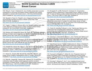 Version 4.2025 © 2025 National Comprehensive Cancer Network©
(NCCN©
), All rights reserved. NCCN Guidelines® and this illustration may not be reproduced in any form without the express written permission of NCCN.
NCCN Guidelines Version 4.2025
Breast Cancer
MS-94
105. Oktay K, Turan V, Bedoschi G, et al. Fertility preservation success
subsequent to concurrent aromatase inhibitor treatment and ovarian
stimulation in women with breast cancer. J Clin Oncol 2015;33:2424-
2429. Available at: http://www.ncbi.nlm.nih.gov/pubmed/26101247.
106. Ravaioli A, Pasini G, Polselli A, et al. Staging of breast cancer: new
recommended standard procedure. Breast Cancer Res Treat
2002;72:53-60. Available at:
http://www.ncbi.nlm.nih.gov/pubmed/12000220.
107. Puglisi F, Follador A, Minisini AM, et al. Baseline staging tests after
a new diagnosis of breast cancer: further evidence of their limited
indications. Ann Oncol 2005;16:263-266. Available at:
http://www.ncbi.nlm.nih.gov/pubmed/15668281.
108. Brothers JM, Kidwell KM, Brown RK, Henry NL. Incidental radiologic
findings at breast cancer diagnosis and likelihood of disease recurrence.
Breast Cancer Res Treat 2016;155:395-403. Available at:
http://www.ncbi.nlm.nih.gov/pubmed/26797222.
109. Kumar R, Chauhan A, Zhuang H, et al. Clinicopathologic factors
associated with false negative FDG-PET in primary breast cancer.
Breast Cancer Res Treat 2006;98:267-274. Available at:
http://www.ncbi.nlm.nih.gov/pubmed/16555126.
110. Podoloff DA, Advani RH, Allred C, et al. NCCN task force report:
positron emission tomography (PET)/computed tomography (CT)
scanning in cancer. J Natl Compr Canc Netw 2007;5 Suppl 1:1-1.
Available at: http://www.ncbi.nlm.nih.gov/pubmed/17509259.
111. Rosen EL, Eubank WB, Mankoff DA. FDG PET, PET/CT, and
breast cancer imaging. Radiographics 2007;27 Suppl 1:S215-229.
Available at: http://www.ncbi.nlm.nih.gov/pubmed/18180228.
112. Wahl RL, Siegel BA, Coleman RE, Gatsonis CG. Prospective
multicenter study of axillary nodal staging by positron emission
tomography in breast cancer: a report of the staging breast cancer with
PET Study Group. J Clin Oncol 2004;22:277-285. Available at:
http://www.ncbi.nlm.nih.gov/pubmed/14722036.
113. Arriagada R, Le MG, Rochard F, Contesso G. Conservative
treatment versus mastectomy in early breast cancer: patterns of failure
with 15 years of follow-up data. Institut Gustave-Roussy Breast Cancer
Group. J Clin Oncol 1996;14:1558-1564. Available at:
http://www.ncbi.nlm.nih.gov/pubmed/8622072.
114. Clarke M, Collins R, Darby S, et al. Effects of radiotherapy and of
differences in the extent of surgery for early breast cancer on local
recurrence and 15-year survival: an overview of the randomised trials.
Lancet 2005;366:2087-2106. Available at:
http://www.ncbi.nlm.nih.gov/pubmed/16360786.
115. Fisher B, Anderson S, Bryant J, et al. Twenty-year follow-up of a
randomized trial comparing total mastectomy, lumpectomy, and
lumpectomy plus irradiation for the treatment of invasive breast cancer.
N Engl J Med 2002;347:1233-1241. Available at:
http://www.nejm.org/doi/full/10.1056/NEJMoa022152.
116. Veronesi U, Cascinelli N, Mariani L, et al. Twenty-year follow-up of
a randomized study comparing breast-conserving surgery with radical
mastectomy for early breast cancer. N Engl J Med 2002;347:1227-1232.
Available at: http://www.ncbi.nlm.nih.gov/pubmed/12393819.
117. Early Breast Cancer Trialists' Collaborative G, Darby S, McGale P,
et al. Effect of radiotherapy after breast-conserving surgery on 10-year
recurrence and 15-year breast cancer death: meta-analysis of individual
patient data for 10,801 women in 17 randomised trials. Lancet
2011;378:1707-1716. Available at:
http://www.ncbi.nlm.nih.gov/pubmed/22019144.
118. Fourquet A, Campana F, Zafrani B, et al. Prognostic factors of
breast recurrence in the conservative management of early breast
cancer: a 25-year follow-up. Int J Radiat Oncol Biol Phys 1989;17:719-
725. Available at: http://www.ncbi.nlm.nih.gov/pubmed/2777661.
119. Komoike Y, Akiyama F, Iino Y, et al. Ipsilateral breast tumor
recurrence (IBTR) after breast-conserving treatment for early breast
cancer: risk factors and impact on distant metastases. Cancer
PLEASE NOTE that use of this NCCN Content is governed by the End-User License Agreement, and you MAY NOT distribute this Content or use it with any artificial intelligence model or tool.
Printed by Kirushanth Kiru on 9/22/2025 11:08:38 PM. Copyright © 2025 National Comprehensive Cancer Network, Inc. All Rights Reserved.
 