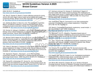 Version 4.2025 © 2025 National Comprehensive Cancer Network©
(NCCN©
), All rights reserved. NCCN Guidelines® and this illustration may not be reproduced in any form without the express written permission of NCCN.
NCCN Guidelines Version 4.2025
Breast Cancer
MS-95
2006;106:35-41. Available at:
http://www.ncbi.nlm.nih.gov/pubmed/16333848.
120. Zhou P, Gautam S, Recht A. Factors affecting outcome for young
women with early stage invasive breast cancer treated with breast-
conserving therapy. Breast Cancer Res Treat 2007;101:51-57. Available
at: http://www.ncbi.nlm.nih.gov/pubmed/16821084.
121. Golshan M, Miron A, Nixon AJ, et al. The prevalence of germline
BRCA1 and BRCA2 mutations in young women with breast cancer
undergoing breast-conservation therapy. Am J Surg 2006;192:58-62.
Available at: http://www.ncbi.nlm.nih.gov/pubmed/16769276.
122. Kroman N, Holtveg H, Wohlfahrt J, et al. Effect of breast-conserving
therapy versus radical mastectomy on prognosis for young women with
breast carcinoma. Cancer 2004;100:688-693. Available at:
http://www.ncbi.nlm.nih.gov/pubmed/14770422.
123. Blichert-Toft M, Nielsen M, During M, et al. Long-term results of
breast conserving surgery vs. mastectomy for early stage invasive breast
cancer: 20-year follow-up of the Danish randomized DBCG-82TM
protocol. Acta Oncol 2008;47:672-681. Available at:
http://www.ncbi.nlm.nih.gov/pubmed/18465335.
124. Litiere S, Werutsky G, Fentiman IS, et al. Breast conserving therapy
versus mastectomy for stage I-II breast cancer: 20 year follow-up of the
EORTC 10801 phase 3 randomised trial. Lancet Oncol 2012;13:412-419.
Available at: http://www.ncbi.nlm.nih.gov/pubmed/22373563.
125. Agarwal S, Pappas L, Neumayer L, et al. Effect of breast
conservation therapy vs mastectomy on disease-specific survival for
early-stage breast cancer. JAMA Surg 2014;149:267-274. Available at:
http://www.ncbi.nlm.nih.gov/pubmed/24429935.
126. Hwang ES, Lichtensztajn DY, Gomez SL, et al. Survival after
lumpectomy and mastectomy for early stage invasive breast cancer: the
effect of age and hormone receptor status. Cancer 2013;119:1402-1411.
Available at: http://www.ncbi.nlm.nih.gov/pubmed/23359049.
127. Hartmann-Johnsen OJ, Karesen R, Schlichting E, Nygard JF.
Survival is better after breast conserving therapy than mastectomy for
early stage breast cancer: A registry-based follow-up study of Norwegian
women Primary operated between 1998 and 2008. Ann Surg Oncol
2015;22:3836-3845. Available at:
http://www.ncbi.nlm.nih.gov/pubmed/25743325.
128. Chatterjee A, Pyfer B, Czerniecki B, et al. Early postoperative
outcomes in lumpectomy versus simple mastectomy. J Surg Res
2015;198:143-148. Available at:
129. Recht A. Contralateral prophylactic mastectomy: caveat emptor. J
Clin Oncol 2009;27:1347-1349. Available at:
http://www.ncbi.nlm.nih.gov/pubmed/19224834.
130. Bedrosian I, Hu CY, Chang GJ. Population-based study of
contralateral prophylactic mastectomy and survival outcomes of breast
cancer patients. J Natl Cancer Inst 2010;102:401-409. Available at:
http://www.ncbi.nlm.nih.gov/pubmed/20185801.
131. Jatoi I, Parsons HM. Contralateral prophylactic mastectomy and its
association with reduced mortality: evidence for selection bias. Breast
Cancer Res Treat 2014;148:389-396. Available at:
http://www.ncbi.nlm.nih.gov/pubmed/25301088.
132. Portschy PR, Kuntz KM, Tuttle TM. Survival outcomes after
contralateral prophylactic mastectomy: a decision analysis. J Natl Cancer
Inst 2014;106. Available at:
http://www.ncbi.nlm.nih.gov/pubmed/25031308.
133. Fayanju OM, Stoll CR, Fowler S, et al. Contralateral prophylactic
mastectomy after unilateral breast cancer: a systematic review and
meta-analysis. Ann Surg 2014;260:1000-1010. Available at:
http://www.ncbi.nlm.nih.gov/pubmed/24950272.
134. Moran MS, Schnitt SJ, Giuliano AE, et al. Society of Surgical
Oncology-American Society for Radiation Oncology consensus guideline
on margins for breast-conserving surgery with whole-breast irradiation in
PLEASE NOTE that use of this NCCN Content is governed by the End-User License Agreement, and you MAY NOT distribute this Content or use it with any artificial intelligence model or tool.
Printed by Kirushanth Kiru on 9/22/2025 11:08:38 PM. Copyright © 2025 National Comprehensive Cancer Network, Inc. All Rights Reserved.
 