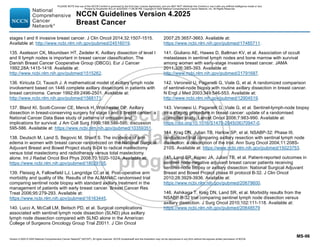 Version 4.2025 © 2025 National Comprehensive Cancer Network©
(NCCN©
), All rights reserved. NCCN Guidelines® and this illustration may not be reproduced in any form without the express written permission of NCCN.
NCCN Guidelines Version 4.2025
Breast Cancer
MS-96
stages I and II invasive breast cancer. J Clin Oncol 2014;32:1507-1515.
Available at: http://www.ncbi.nlm.nih.gov/pubmed/24516019.
135. Axelsson CK, Mouridsen HT, Zedeler K. Axillary dissection of level I
and II lymph nodes is important in breast cancer classification. The
Danish Breast Cancer Cooperative Group (DBCG). Eur J Cancer
1992;28A:1415-1418. Available at:
http://www.ncbi.nlm.nih.gov/pubmed/1515262.
136. Kiricuta CI, Tausch J. A mathematical model of axillary lymph node
involvement based on 1446 complete axillary dissections in patients with
breast carcinoma. Cancer 1992;69:2496-2501. Available at:
http://www.ncbi.nlm.nih.gov/pubmed/1568171.
137. Bland KI, Scott-Conner CE, Menck H, Winchester DP. Axillary
dissection in breast-conserving surgery for stage I and II breast cancer: a
National Cancer Data Base study of patterns of omission and
implications for survival. J Am Coll Surg 1999;188:586-595; discussion
595-586. Available at: https://www.ncbi.nlm.nih.gov/pubmed/10359351.
138. Deutsch M, Land S, Begovic M, Sharif S. The incidence of arm
edema in women with breast cancer randomized on the National Surgical
Adjuvant Breast and Bowel Project study B-04 to radical mastectomy
versus total mastectomy and radiotherapy versus total mastectomy
alone. Int J Radiat Oncol Biol Phys 2008;70:1020-1024. Available at:
https://www.ncbi.nlm.nih.gov/pubmed/18029105.
139. Fleissig A, Fallowfield LJ, Langridge CI, et al. Post-operative arm
morbidity and quality of life. Results of the ALMANAC randomised trial
comparing sentinel node biopsy with standard axillary treatment in the
management of patients with early breast cancer. Breast Cancer Res
Treat 2006;95:279-293. Available at:
https://www.ncbi.nlm.nih.gov/pubmed/16163445.
140. Lucci A, McCall LM, Beitsch PD, et al. Surgical complications
associated with sentinel lymph node dissection (SLND) plus axillary
lymph node dissection compared with SLND alone in the American
College of Surgeons Oncology Group Trial Z0011. J Clin Oncol
2007;25:3657-3663. Available at:
https://www.ncbi.nlm.nih.gov/pubmed/17485711.
141. Giuliano AE, Hawes D, Ballman KV, et al. Association of occult
metastases in sentinel lymph nodes and bone marrow with survival
among women with early-stage invasive breast cancer. JAMA
2011;306:385-393. Available at:
http://www.ncbi.nlm.nih.gov/pubmed/21791687.
142. Veronesi U, Paganelli G, Viale G, et al. A randomized comparison
of sentinel-node biopsy with routine axillary dissection in breast cancer.
N Engl J Med 2003;349:546-553. Available at:
http://www.ncbi.nlm.nih.gov/pubmed/12904519.
143. Veronesi U, Paganelli G, Viale G, et al. Sentinel-lymph-node biopsy
as a staging procedure in breast cancer: update of a randomised
controlled study. Lancet Oncol 2006;7:983-990. Available at:
https://doi.org/10.1016/S1470-2045(06)70947-0.
144. Krag DN, Julian TB, Harlow SP, et al. NSABP-32: Phase III,
randomized trial comparing axillary resection with sentinal lymph node
dissection: a description of the trial. Ann Surg Oncol 2004;11:208S-
210S. Available at: https://www.ncbi.nlm.nih.gov/pubmed/15023753.
145. Land SR, Kopec JA, Julian TB, et al. Patient-reported outcomes in
sentinel node-negative adjuvant breast cancer patients receiving
sentinel-node biopsy or axillary dissection: National Surgical Adjuvant
Breast and Bowel Project phase III protocol B-32. J Clin Oncol
2010;28:3929-3936. Available at:
https://www.ncbi.nlm.nih.gov/pubmed/20679600.
146. Ashikaga T, Krag DN, Land SR, et al. Morbidity results from the
NSABP B-32 trial comparing sentinel lymph node dissection versus
axillary dissection. J Surg Oncol 2010;102:111-118. Available at:
https://www.ncbi.nlm.nih.gov/pubmed/20648579
PLEASE NOTE that use of this NCCN Content is governed by the End-User License Agreement, and you MAY NOT distribute this Content or use it with any artificial intelligence model or tool.
Printed by Kirushanth Kiru on 9/22/2025 11:08:38 PM. Copyright © 2025 National Comprehensive Cancer Network, Inc. All Rights Reserved.
 