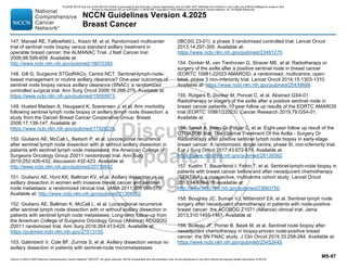 Version 4.2025 © 2025 National Comprehensive Cancer Network©
(NCCN©
), All rights reserved. NCCN Guidelines® and this illustration may not be reproduced in any form without the express written permission of NCCN.
NCCN Guidelines Version 4.2025
Breast Cancer
MS-97
147. Mansel RE, Fallowfield L, Kissin M, et al. Randomized multicenter
trial of sentinel node biopsy versus standard axillary treatment in
operable breast cancer: the ALMANAC Trial. J Natl Cancer Inst
2006;98:599-609. Available at:
http://www.ncbi.nlm.nih.gov/pubmed/16670385.
148. Gill G, Surgeons STGotRACo, Centre NCT. Sentinel-lymph-node-
based management or routine axillary clearance? One-year outcomes of
sentinel node biopsy versus axillary clearance (SNAC): a randomized
controlled surgical trial. Ann Surg Oncol 2009;16:266-275. Available at:
https://www.ncbi.nlm.nih.gov/pubmed/19050973.
149. Husted Madsen A, Haugaard K, Soerensen J, et al. Arm morbidity
following sentinel lymph node biopsy or axillary lymph node dissection: a
study from the Danish Breast Cancer Cooperative Group. Breast
2008;17:138-147. Available at:
https://www.ncbi.nlm.nih.gov/pubmed/17928226.
150. Giuliano AE, McCall L, Beitsch P, et al. Locoregional recurrence
after sentinel lymph node dissection with or without axillary dissection in
patients with sentinel lymph node metastases: the American College of
Surgeons Oncology Group Z0011 randomized trial. Ann Surg
2010;252:426-432; discussion 432-423. Available at:
http://www.ncbi.nlm.nih.gov/pubmed/20739842.
151. Giuliano AE, Hunt KK, Ballman KV, et al. Axillary dissection vs no
axillary dissection in women with invasive breast cancer and sentinel
node metastasis: a randomized clinical trial. JAMA 2011;305:569-575.
Available at: http://www.ncbi.nlm.nih.gov/pubmed/21304082.
152. Giuliano AE, Ballman K, McCall L, et al. Locoregional recurrence
after sentinel lymph node dissection with or without axillary dissection in
patients with sentinel lymph node metastases: Long-term follow-up from
the American College of Surgeons Oncology Group (Alliance) ACOSOG
Z0011 randomized trial. Ann Surg 2016;264:413-420. Available at:
https://pubmed.ncbi.nlm.nih.gov/27513155.
153. Galimberti V, Cole BF, Zurrida S, et al. Axillary dissection versus no
axillary dissection in patients with sentinel-node micrometastases
(IBCSG 23-01): a phase 3 randomised controlled trial. Lancet Oncol
2013;14:297-305. Available at:
https://www.ncbi.nlm.nih.gov/pubmed/23491275.
154. Donker M, van Tienhoven G, Straver ME, et al. Radiotherapy or
surgery of the axilla after a positive sentinel node in breast cancer
(EORTC 10981-22023 AMAROS): a randomised, multicentre, open-
label, phase 3 non-inferiority trial. Lancet Oncol 2014;15:1303-1310.
Available at: https://www.ncbi.nlm.nih.gov/pubmed/25439688.
155. Rutgers E, Donker M, Poncet C, et al. Abstract GS4-01:
Radiotherapy or surgery of the axilla after a positive sentinel node in
breast cancer patients: 10 year follow up results of the EORTC AMAROS
trial (EORTC 10981/22023). Cancer Research 2019;79:GS4-01.
Available at:
156. Savolt A, Peley G, Polgar C, et al. Eight-year follow up result of the
OTOASOR trial: The Optimal Treatment Of the Axilla - Surgery Or
Radiotherapy after positive sentinel lymph node biopsy in early-stage
breast cancer: A randomized, single centre, phase III, non-inferiority trial.
Eur J Surg Oncol 2017;43:672-679. Available at:
https://www.ncbi.nlm.nih.gov/pubmed/28139362.
157. Kuehn T, Bauerfeind I, Fehm T, et al. Sentinel-lymph-node biopsy in
patients with breast cancer before and after neoadjuvant chemotherapy
(SENTINA): a prospective, multicentre cohort study. Lancet Oncol
2013;14:609-618. Available at:
http://www.ncbi.nlm.nih.gov/pubmed/23683750.
158. Boughey JC, Suman VJ, Mittendorf EA, et al. Sentinel lymph node
surgery after neoadjuvant chemotherapy in patients with node-positive
breast cancer: the ACOSOG Z1071 (Alliance) clinical trial. Jama
2013;310:1455-1461. Available at:
159. Boileau JF, Poirier B, Basik M, et al. Sentinel node biopsy after
neoadjuvant chemotherapy in biopsy-proven node-positive breast
cancer: the SN FNAC study. J Clin Oncol 2015;33:258-264. Available at:
https://www.ncbi.nlm.nih.gov/pubmed/25452445.
PLEASE NOTE that use of this NCCN Content is governed by the End-User License Agreement, and you MAY NOT distribute this Content or use it with any artificial intelligence model or tool.
Printed by Kirushanth Kiru on 9/22/2025 11:08:38 PM. Copyright © 2025 National Comprehensive Cancer Network, Inc. All Rights Reserved.
 