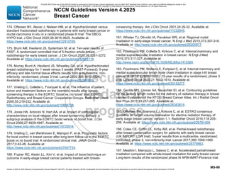 Version 4.2025 © 2025 National Comprehensive Cancer Network©
(NCCN©
), All rights reserved. NCCN Guidelines® and this illustration may not be reproduced in any form without the express written permission of NCCN.
NCCN Guidelines Version 4.2025
Breast Cancer
MS-99
174. Offersen BV, Alsner J, Nielsen HM, et al. Hypofractionated versus
standard fractionated radiotherapy in patients with early breast cancer or
ductal carcinoma in situ in a randomized phase III trial: The DBCG
HYPO trial. J Clin Oncol 2020;38:3615-3625. Available at:
https://www.ncbi.nlm.nih.gov/pubmed/32910709.
175. Brunt AM, Haviland JS, Sydenham M, et al. Ten-year results of
FAST: A randomized controlled trial of 5-fraction whole-breast
radiotherapy for early breast cancer. J Clin Oncol 2020;38:3261-3272.
Available at: https://www.ncbi.nlm.nih.gov/pubmed/32663119.
176. Murray Brunt A, Haviland JS, Wheatley DA, et al. Hypofractionated
breast radiotherapy for 1 week versus 3 weeks (FAST-Forward): 5-year
efficacy and late normal tissue effects results from a multicentre, non-
inferiority, randomised, phase 3 trial. Lancet 2020;395:1613-1626.
Available at: https://www.ncbi.nlm.nih.gov/pubmed/32580883.
177. Vrieling C, Collette L, Fourquet A, et al. The influence of patient,
tumor and treatment factors on the cosmetic results after breast-
conserving therapy in the EORTC 'boost vs. no boost' trial. EORTC
Radiotherapy and Breast Cancer Cooperative Groups. Radiother Oncol
2000;55:219-232. Available at:
http://www.ncbi.nlm.nih.gov/pubmed/10869738.
178. Jones HA, Antonini N, Hart AA, et al. Impact of pathological
characteristics on local relapse after breast-conserving therapy: a
subgroup analysis of the EORTC boost versus no boost trial. J Clin
Oncol 2009;27:4939-4947. Available at:
http://www.ncbi.nlm.nih.gov/pubmed/19720914.
179. Vrieling C, van Werkhoven E, Maingon P, et al. Prognostic factors
for local control in breast cancer after long-term follow-up in the EORTC
boost vs no boost trial: A randomized clinical trial. JAMA Oncol
2017;3:42-48. Available at:
https://www.ncbi.nlm.nih.gov/pubmed/27607734.
180. Frazier RC, Kestin LL, Kini V, et al. Impact of boost technique on
outcome in early-stage breast cancer patients treated with breast-
conserving therapy. Am J Clin Oncol 2001;24:26-32. Available at:
https://www.ncbi.nlm.nih.gov/pubmed/11232945.
181. Whelan TJ, Olivotto IA, Parulekar WR, et al. Regional nodal
irradiation in early-stage breast cancer. N Engl J Med 2015;373:307-316.
Available at: http://www.ncbi.nlm.nih.gov/pubmed/26200977.
182. Poortmans PM, Collette S, Kirkove C, et al. Internal mammary and
medial supraclavicular irradiation in breast cancer. N Engl J Med
2015;373:317-327. Available at:
http://www.nejm.org/doi/full/10.1056/NEJMoa1415369.
183. Poortmans PM, Weltens C, Fortpied C, et al. Internal mammary and
medial supraclavicular lymph node chain irradiation in stage I-III breast
cancer (EORTC 22922/10925): 15-year results of a randomised, phase 3
trial. Lancet Oncol 2020;21:1602-1610. Available at:
https://www.ncbi.nlm.nih.gov/pubmed/33152277.
184. Gentile MS, Usman AA, Neuschler EI, et al. Contouring guidelines
for the axillary lymph nodes for the delivery of radiation therapy in breast
cancer: Evaluation of the RTOG Breast Cancer Atlas. Int J Radiat Oncol
Biol Phys 2015;93:257-265. Available at:
https://www.ncbi.nlm.nih.gov/pubmed/26383674.
185. Offersen BV, Boersma LJ, Kirkove C, et al. ESTRO consensus
guideline on target volume delineation for elective radiation therapy of
early stage breast cancer, version 1.1. Radiother Oncol 2016;118:205-
208. Available at: https://www.ncbi.nlm.nih.gov/pubmed/26791404.
186. Coles CE, Griffin CL, Kirby AM, et al. Partial-breast radiotherapy
after breast conservation surgery for patients with early breast cancer
(UK IMPORT LOW trial): 5-year results from a multicentre, randomised,
controlled, phase 3, non-inferiority trial. Lancet 2017;390:1048-1060.
Available at: https://www.ncbi.nlm.nih.gov/pubmed/28779963.
187. Meattini I, Marrazzo L, Saieva C, et al. Accelerated partial-breast
irradiation compared with whole-breast irradiation for early breast cancer:
Long-term results of the randomized phase III APBI-IMRT-Florence trial.
PLEASE NOTE that use of this NCCN Content is governed by the End-User License Agreement, and you MAY NOT distribute this Content or use it with any artificial intelligence model or tool.
Printed by Kirushanth Kiru on 9/22/2025 11:08:38 PM. Copyright © 2025 National Comprehensive Cancer Network, Inc. All Rights Reserved.
 