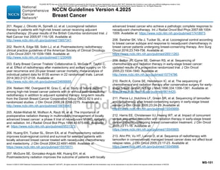 Version 4.2025 © 2025 National Comprehensive Cancer Network©
(NCCN©
), All rights reserved. NCCN Guidelines® and this illustration may not be reproduced in any form without the express written permission of NCCN.
NCCN Guidelines Version 4.2025
Breast Cancer
MS-101
201. Ragaz J, Olivotto IA, Spinelli JJ, et al. Locoregional radiation
therapy in patients with high-risk breast cancer receiving adjuvant
chemotherapy: 20-year results of the British Columbia randomized trial. J
Natl Cancer Inst 2005;97:116-126. Available at:
http://www.ncbi.nlm.nih.gov/pubmed/15657341.
202. Recht A, Edge SB, Solin LJ, et al. Postmastectomy radiotherapy:
clinical practice guidelines of the American Society of Clinical Oncology.
J Clin Oncol 2001;19:1539-1569. Available at:
http://www.ncbi.nlm.nih.gov/pubmed/11230499.
203. Early Breast Cancer Trialists' Collaborative G, McGale P, Taylor C,
et al. Effect of radiotherapy after mastectomy and axillary surgery on 10-
year recurrence and 20-year breast cancer mortality: meta-analysis of
individual patient data for 8135 women in 22 randomised trials. Lancet
2014;383:2127-2135. Available at:
http://www.ncbi.nlm.nih.gov/pubmed/24656685.
204. Nielsen HM, Overgaard M, Grau C, et al. Study of failure pattern
among high-risk breast cancer patients with or without postmastectomy
radiotherapy in addition to adjuvant systemic therapy: long-term results
from the Danish Breast Cancer Cooperative Group DBCG 82 b and c
randomized studies. J Clin Oncol 2006;24:2268-2275. Available at:
http://www.ncbi.nlm.nih.gov/pubmed/16618947.
205. Abdel-Wahab M, Wolfson A, Raub W, et al. The importance of
postoperative radiation therapy in multimodality management of locally
advanced breast cancer: a phase II trial of neoadjuvant MVAC, surgery,
and radiation. Int J Radiat Oncol Biol Phys 1998;40:875-880. Available
at: https://www.ncbi.nlm.nih.gov/pubmed/9531373.
206. Huang EH, Tucker SL, Strom EA, et al. Postmastectomy radiation
improves local-regional control and survival for selected patients with
locally advanced breast cancer treated with neoadjuvant chemotherapy
and mastectomy. J Clin Oncol 2004;22:4691-4699. Available at:
https://www.ncbi.nlm.nih.gov/pubmed/15570071.
207. McGuire SE, Gonzalez-Angulo AM, Huang EH, et al.
Postmastectomy radiation improves the outcome of patients with locally
advanced breast cancer who achieve a pathologic complete response to
neoadjuvant chemotherapy. Int J Radiat Oncol Biol Phys 2007;68:1004-
1009. Available at: https://www.ncbi.nlm.nih.gov/pubmed/17418973.
208. Swisher SK, Vila J, Tucker SL, et al. Locoregional control according
to breast cancer subtype and response to neoadjuvant chemotherapy in
breast cancer patients undergoing breast-conserving therapy. Ann Surg
Oncol 2016;23:749-756. Available at:
https://www.ncbi.nlm.nih.gov/pubmed/26511263.
209. Bellon JR, Come SE, Gelman RS, et al. Sequencing of
chemotherapy and radiation therapy in early-stage breast cancer:
updated results of a prospective randomized trial. J Clin Oncol
2005;23:1934-1940. Available at:
http://www.ncbi.nlm.nih.gov/pubmed/15774786.
210. Recht A, Come SE, Henderson IC, et al. The sequencing of
chemotherapy and radiation therapy after conservative surgery for early-
stage breast cancer. N Engl J Med 1996;334:1356-1361. Available at:
http://www.ncbi.nlm.nih.gov/pubmed/8614420.
211. Pierce LJ, Hutchins LF, Green SR, et al. Sequencing of tamoxifen
and radiotherapy after breast-conserving surgery in early-stage breast
cancer. J Clin Oncol 2005;23:24-29. Available at:
https://www.ncbi.nlm.nih.gov/pubmed/15545669.
212. Harris EE, Christensen VJ, Hwang WT, et al. Impact of concurrent
versus sequential tamoxifen with radiation therapy in early-stage breast
cancer patients undergoing breast conservation treatment. J Clin Oncol
2005;23:11-16. Available at:
https://www.ncbi.nlm.nih.gov/pubmed/15545665.
213. Ahn PH, Vu HT, Lannin D, et al. Sequence of radiotherapy with
tamoxifen in conservatively managed breast cancer does not affect local
relapse rates. J Clin Oncol 2005;23:17-23. Available at:
https://www.ncbi.nlm.nih.gov/pubmed/15545666.
PLEASE NOTE that use of this NCCN Content is governed by the End-User License Agreement, and you MAY NOT distribute this Content or use it with any artificial intelligence model or tool.
Printed by Kirushanth Kiru on 9/22/2025 11:08:38 PM. Copyright © 2025 National Comprehensive Cancer Network, Inc. All Rights Reserved.
 