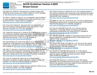 Version 4.2025 © 2025 National Comprehensive Cancer Network©
(NCCN©
), All rights reserved. NCCN Guidelines® and this illustration may not be reproduced in any form without the express written permission of NCCN.
NCCN Guidelines Version 4.2025
Breast Cancer
MS-103
230. Mehta VK, Goffinet D. Postmastectomy radiation therapy after
TRAM flap breast reconstruction. Breast J 2004;10:118-122. Available
at: http://www.ncbi.nlm.nih.gov/pubmed/15009038.
231. Berry T, Brooks S, Sydow N, et al. Complication rates of radiation
on tissue expander and autologous tissue breast reconstruction. Ann
Surg Oncol 2010;17 Suppl 3:202-210. Available at:
http://www.ncbi.nlm.nih.gov/pubmed/20853034.
232. Francis SH, Ruberg RL, Stevenson KB, et al. Independent risk
factors for infection in tissue expander breast reconstruction. Plast
Reconstr Surg 2009;124:1790-1796. Available at:
http://www.ncbi.nlm.nih.gov/pubmed/19952635.
233. Colwell AS, Damjanovic B, Zahedi B, et al. Retrospective review of
331 consecutive immediate single-stage implant reconstructions with
acellular dermal matrix: indications, complications, trends, and costs.
Plast Reconstr Surg 2011;128:1170-1178. Available at:
http://www.ncbi.nlm.nih.gov/pubmed/22094736.
234. Garcia-Etienne CA, Cody Iii HS, Disa JJ, et al. Nipple-sparing
mastectomy: initial experience at the Memorial Sloan-Kettering Cancer
Center and a comprehensive review of literature. Breast J 2009;15:440-
449. Available at: http://www.ncbi.nlm.nih.gov/pubmed/19496781.
235. Petit JY, Veronesi U, Orecchia R, et al. Nipple sparing mastectomy
with nipple areola intraoperative radiotherapy: one thousand and one
cases of a five years experience at the European institute of oncology of
Milan (EIO). Breast Cancer Res Treat 2009;117:333-338. Available at:
http://www.ncbi.nlm.nih.gov/pubmed/19152026.
236. Yueh JH, Houlihan MJ, Slavin SA, et al. Nipple-sparing
mastectomy: evaluation of patient satisfaction, aesthetic results, and
sensation. Ann Plast Surg 2009;62:586-590. Available at:
http://www.ncbi.nlm.nih.gov/pubmed/19387167.
237. Chung AP, Sacchini V. Nipple-sparing mastectomy: Where are we
now? Surg Oncol 2008;17:261-266. Available at:
http://www.ncbi.nlm.nih.gov/pubmed/18456492.
238. Gerber B, Krause A, Dieterich M, et al. The oncological safety of
skin sparing mastectomy with conservation of the nipple-areola complex
and autologous reconstruction: an extended follow-up study. Ann Surg
2009;249:461-468. Available at:
http://www.ncbi.nlm.nih.gov/pubmed/19247035.
239. Mallon P, Feron JG, Couturaud B, et al. The role of nipple-sparing
mastectomy in breast cancer: a comprehensive review of the literature.
Plast Reconstr Surg 2013;131:969-984. Available at:
http://www.ncbi.nlm.nih.gov/pubmed/23629079.
240. Piper M, Peled AW, Foster RD, et al. Total skin-sparing
mastectomy: A aystematic review of oncologic outcomes and
postoperative complications. Ann Plast Surg 2013. Available at:
http://www.ncbi.nlm.nih.gov/pubmed/23486127.
241. Toth BA, Forley BG, Calabria R. Retrospective study of the skin-
sparing mastectomy in breast reconstruction. Plast Reconstr Surg
1999;104:77-84. Available at:
http://www.ncbi.nlm.nih.gov/pubmed/10597677.
242. Carlson GW, Styblo TM, Lyles RH, et al. The use of skin sparing
mastectomy in the treatment of breast cancer: The Emory experience.
Surg Oncol 2003;12:265-269. Available at:
http://www.ncbi.nlm.nih.gov/pubmed/14998566.
243. Downes KJ, Glatt BS, Kanchwala SK, et al. Skin-sparing
mastectomy and immediate reconstruction is an acceptable treatment
option for patients with high-risk breast carcinoma. Cancer
2005;103:906-913. Available at:
http://www.ncbi.nlm.nih.gov/pubmed/15651068.
244. Foster RD, Esserman LJ, Anthony JP, et al. Skin-sparing
mastectomy and immediate breast reconstruction: a prospective cohort
study for the treatment of advanced stages of breast carcinoma. Ann
Surg Oncol 2002;9:462-466. Available at:
http://www.ncbi.nlm.nih.gov/pubmed/12052757.
PLEASE NOTE that use of this NCCN Content is governed by the End-User License Agreement, and you MAY NOT distribute this Content or use it with any artificial intelligence model or tool.
Printed by Kirushanth Kiru on 9/22/2025 11:08:38 PM. Copyright © 2025 National Comprehensive Cancer Network, Inc. All Rights Reserved.
 