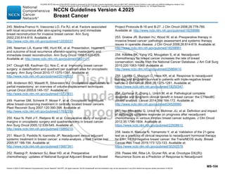 Version 4.2025 © 2025 National Comprehensive Cancer Network©
(NCCN©
), All rights reserved. NCCN Guidelines® and this illustration may not be reproduced in any form without the express written permission of NCCN.
NCCN Guidelines Version 4.2025
Breast Cancer
MS-104
245. Medina-Franco H, Vasconez LO, Fix RJ, et al. Factors associated
with local recurrence after skin-sparing mastectomy and immediate
breast reconstruction for invasive breast cancer. Ann Surg
2002;235:814-819. Available at:
http://www.ncbi.nlm.nih.gov/pubmed/12035037.
246. Newman LA, Kuerer HM, Hunt KK, et al. Presentation, treatment,
and outcome of local recurrence afterskin-sparing mastectomy and
immediate breast reconstruction. Ann Surg Oncol 1998;5:620-626.
Available at: http://www.ncbi.nlm.nih.gov/pubmed/9831111.
247. Clough KB, Kaufman GJ, Nos C, et al. Improving breast cancer
surgery: a classification and quadrant per quadrant atlas for oncoplastic
surgery. Ann Surg Oncol 2010;17:1375-1391. Available at:
http://www.ncbi.nlm.nih.gov/pubmed/20140531.
248. Anderson BO, Masetti R, Silverstein MJ. Oncoplastic approaches to
partial mastectomy: an overview of volume-displacement techniques.
Lancet Oncol 2005;6:145-157. Available at:
http://www.ncbi.nlm.nih.gov/pubmed/15737831.
249. Huemer GM, Schrenk P, Moser F, et al. Oncoplastic techniques
allow breast-conserving treatment in centrally located breast cancers.
Plast Reconstr Surg 2007;120:390-398. Available at:
http://www.ncbi.nlm.nih.gov/pubmed/17632339.
250. Kaur N, Petit J-Y, Rietjens M, et al. Comparative study of surgical
margins in oncoplastic surgery and quadrantectomy in breast cancer.
Ann Surg Oncol 2005;12:539-545. Available at:
http://www.ncbi.nlm.nih.gov/pubmed/15889210.
251. Mauri D, Pavlidis N, Ioannidis JP. Neoadjuvant versus adjuvant
systemic treatment in breast cancer: a meta-analysis. J Natl Cancer Inst
2005;97:188-194. Available at:
http://www.ncbi.nlm.nih.gov/pubmed/15687361.
252. Rastogi P, Anderson SJ, Bear HD, et al. Preoperative
chemotherapy: updates of National Surgical Adjuvant Breast and Bowel
Project Protocols B-18 and B-27. J Clin Oncol 2008;26:778-785.
Available at: http://www.ncbi.nlm.nih.gov/pubmed/18258986.
253. Gralow JR, Burstein HJ, Wood W, et al. Preoperative therapy in
invasive breast cancer: pathologic assessment and systemic therapy
issues in operable disease. J Clin Oncol 2008;26:814-819. Available at:
http://www.ncbi.nlm.nih.gov/pubmed/18258991.
254. Killelea BK, Yang VQ, Mougalian S, et al. Neoadjuvant
chemotherapy for breast cancer increases the rate of breast
conservation: results from the National Cancer Database. J Am Coll Surg
2015;220:1063-1069. Available at:
http://www.ncbi.nlm.nih.gov/pubmed/25868410.
255. Liedtke C, Mazouni C, Hess KR, et al. Response to neoadjuvant
therapy and long-term survival in patients with triple-negative breast
cancer. J Clin Oncol 2008;26:1275-1281. Available at:
https://www.ncbi.nlm.nih.gov/pubmed/18250347.
256. Cortazar P, Zhang L, Untch M, et al. Pathological complete
response and long-term clinical benefit in breast cancer: the CTNeoBC
pooled analysis. Lancet 2014;384:164-172. Available at:
http://www.ncbi.nlm.nih.gov/pubmed/24529560.
257. von Minckwitz G, Untch M, Blohmer JU, et al. Definition and impact
of pathologic complete response on prognosis after neoadjuvant
chemotherapy in various intrinsic breast cancer subtypes. J Clin Oncol
2012;30:1796-1804. Available at:
https://www.ncbi.nlm.nih.gov/pubmed/22508812.
258. Iwata H, Masuda N, Yamamoto Y, et al. Validation of the 21-gene
test as a predictor of clinical response to neoadjuvant hormonal therapy
for ER+, HER2-negative breast cancer: the TransNEOS study. Breast
Cancer Res Treat 2019;173:123-133. Available at:
https://www.ncbi.nlm.nih.gov/pubmed/30242578.
259. Pease AM, Riba LA, Gruner RA, et al. Oncotype DX((R))
Recurrence Score as a Predictor of Response to Neoadjuvant
PLEASE NOTE that use of this NCCN Content is governed by the End-User License Agreement, and you MAY NOT distribute this Content or use it with any artificial intelligence model or tool.
Printed by Kirushanth Kiru on 9/22/2025 11:08:38 PM. Copyright © 2025 National Comprehensive Cancer Network, Inc. All Rights Reserved.
 
