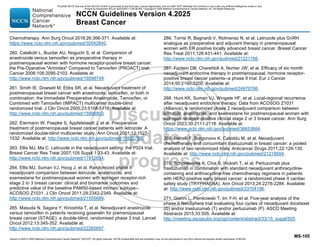 Version 4.2025 © 2025 National Comprehensive Cancer Network©
(NCCN©
), All rights reserved. NCCN Guidelines® and this illustration may not be reproduced in any form without the express written permission of NCCN.
NCCN Guidelines Version 4.2025
Breast Cancer
MS-105
Chemotherapy. Ann Surg Oncol 2019;26:366-371. Available at:
https://www.ncbi.nlm.nih.gov/pubmed/30542840.
260. Cataliotti L, Buzdar AU, Noguchi S, et al. Comparison of
anastrozole versus tamoxifen as preoperative therapy in
postmenopausal women with hormone receptor-positive breast cancer:
the Pre-Operative Arimidex Compared to Tamoxifen (PROACT) trial.
Cancer 2006;106:2095-2103. Available at:
http://www.ncbi.nlm.nih.gov/pubmed/16598749.
261. Smith IE, Dowsett M, Ebbs SR, et al. Neoadjuvant treatment of
postmenopausal breast cancer with anastrozole, tamoxifen, or both in
combination: the Immediate Preoperative Anastrozole, Tamoxifen, or
Combined with Tamoxifen (IMPACT) multicenter double-blind
randomized trial. J Clin Oncol 2005;23:5108-5116. Available at:
http://www.ncbi.nlm.nih.gov/pubmed/15998903.
262. Eiermann W, Paepke S, Appfelstaedt J, et al. Preoperative
treatment of postmenopausal breast cancer patients with letrozole: A
randomized double-blind multicenter study. Ann Oncol 2001;12:1527-
1532. Available at: http://www.ncbi.nlm.nih.gov/pubmed/11822750.
263. Ellis MJ, Ma C. Letrozole in the neoadjuvant setting: the P024 trial.
Breast Cancer Res Treat 2007;105 Suppl 1:33-43. Available at:
http://www.ncbi.nlm.nih.gov/pubmed/17912634.
264. Ellis MJ, Suman VJ, Hoog J, et al. Randomized phase II
neoadjuvant comparison between letrozole, anastrozole, and
exemestane for postmenopausal women with estrogen receptor-rich
stage 2 to 3 breast cancer: clinical and biomarker outcomes and
predictive value of the baseline PAM50-based intrinsic subtype--
ACOSOG Z1031. J Clin Oncol 2011;29:2342-2349. Available at:
http://www.ncbi.nlm.nih.gov/pubmed/21555689.
265. Masuda N, Sagara Y, Kinoshita T, et al. Neoadjuvant anastrozole
versus tamoxifen in patients receiving goserelin for premenopausal
breast cancer (STAGE): a double-blind, randomised phase 3 trial. Lancet
Oncol 2012;13:345-352. Available at:
http://www.ncbi.nlm.nih.gov/pubmed/22265697.
266. Torrisi R, Bagnardi V, Rotmensz N, et al. Letrozole plus GnRH
analogue as preoperative and adjuvant therapy in premenopausal
women with ER positive locally advanced breast cancer. Breast Cancer
Res Treat 2011;126:431-441. Available at:
http://www.ncbi.nlm.nih.gov/pubmed/21221766.
267. Fontein DB, Charehbili A, Nortier JW, et al. Efficacy of six month
neoadjuvant endocrine therapy in postmenopausal, hormone receptor-
positive breast cancer patients--a phase II trial. Eur J Cancer
2014;50:2190-2200. Available at:
http://www.ncbi.nlm.nih.gov/pubmed/24970786.
268. Hunt KK, Suman VJ, Wingate HF, et al. Local-regional recurrence
after neoadjuvant endocrine therapy: Data from ACOSOG Z1031
(Alliance), a randomized phase 2 neoadjuvant comparison between
letrozole, anastrozole, and exemestane for postmenopausal women with
estrogen receptor-positive clinical stage 2 or 3 breast cancer. Ann Surg
Oncol 2023;30:2111-2118. Available at:
https://www.ncbi.nlm.nih.gov/pubmed/36653664.
269. Petrelli F, Borgonovo K, Cabiddu M, et al. Neoadjuvant
chemotherapy and concomitant trastuzumab in breast cancer: a pooled
analysis of two randomized trials. Anticancer Drugs 2011;22:128-135.
Available at: http://www.ncbi.nlm.nih.gov/pubmed/21218604.
270. Schneeweiss A, Chia S, Hickish T, et al. Pertuzumab plus
trastuzumab in combination with standard neoadjuvant anthracycline-
containing and anthracycline-free chemotherapy regimens in patients
with HER2-positive early breast cancer: a randomized phase II cardiac
safety study (TRYPHAENA). Ann Oncol 2013;24:2278-2284. Available
at: http://www.ncbi.nlm.nih.gov/pubmed/23704196.
271. Gianni L, Pienkowski T, Im Y-H, et al. Five-year analysis of the
phase II NeoSphere trial evaluating four cycles of neoadjuvant docetaxel
(D) and/or trastuzumab (T) and/or pertuzumab (P). ASCO Meeting
Abstracts 2015;33:505. Available at:
http://meeting.ascopubs.org/cgi/content/abstract/33/15_suppl/505.
PLEASE NOTE that use of this NCCN Content is governed by the End-User License Agreement, and you MAY NOT distribute this Content or use it with any artificial intelligence model or tool.
Printed by Kirushanth Kiru on 9/22/2025 11:08:38 PM. Copyright © 2025 National Comprehensive Cancer Network, Inc. All Rights Reserved.
 