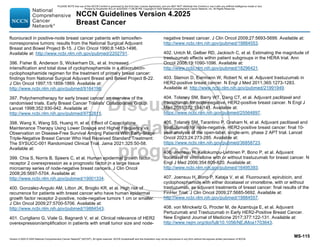 Version 4.2025 © 2025 National Comprehensive Cancer Network©
(NCCN©
), All rights reserved. NCCN Guidelines® and this illustration may not be reproduced in any form without the express written permission of NCCN.
NCCN Guidelines Version 4.2025
Breast Cancer
MS-115
fluorouracil in positive-node breast cancer patients with tamoxifen-
nonresponsive tumors: results from the National Surgical Adjuvant
Breast and Bowel Project B-15. J Clin Oncol 1990;8:1483-1496.
Available at: http://www.ncbi.nlm.nih.gov/pubmed/2202791.
396. Fisher B, Anderson S, Wickerham DL, et al. Increased
intensification and total dose of cyclophosphamide in a doxorubicin-
cyclophosphamide regimen for the treatment of primary breast cancer:
findings from National Surgical Adjuvant Breast and Bowel Project B-22.
J Clin Oncol 1997;15:1858-1869. Available at:
http://www.ncbi.nlm.nih.gov/pubmed/9164196.
397. Polychemotherapy for early breast cancer: an overview of the
randomised trials. Early Breast Cancer Trialists' Collaborative Group.
Lancet 1998;352:930-942. Available at:
http://www.ncbi.nlm.nih.gov/pubmed/9752815.
398. Wang X, Wang SS, Huang H, et al. Effect of Capecitabine
Maintenance Therapy Using Lower Dosage and Higher Frequency vs
Observation on Disease-Free Survival Among Patients With Early-Stage
Triple-Negative Breast Cancer Who Had Received Standard Treatment:
The SYSUCC-001 Randomized Clinical Trial. Jama 2021;325:50-58.
Available at:
399. Chia S, Norris B, Speers C, et al. Human epidermal growth factor
receptor 2 overexpression as a prognostic factor in a large tissue
microarray series of node-negative breast cancers. J Clin Oncol
2008;26:5697-5704. Available at:
http://www.ncbi.nlm.nih.gov/pubmed/19001334.
400. Gonzalez-Angulo AM, Litton JK, Broglio KR, et al. High risk of
recurrence for patients with breast cancer who have human epidermal
growth factor receptor 2-positive, node-negative tumors 1 cm or smaller.
J Clin Oncol 2009;27:5700-5706. Available at:
http://www.ncbi.nlm.nih.gov/pubmed/19884543.
401. Curigliano G, Viale G, Bagnardi V, et al. Clinical relevance of HER2
overexpression/amplification in patients with small tumor size and node-
negative breast cancer. J Clin Oncol 2009;27:5693-5699. Available at:
http://www.ncbi.nlm.nih.gov/pubmed/19884553.
402. Untch M, Gelber RD, Jackisch C, et al. Estimating the magnitude of
trastuzumab effects within patient subgroups in the HERA trial. Ann
Oncol 2008;19:1090-1096. Available at:
http://www.ncbi.nlm.nih.gov/pubmed/18296421.
403. Slamon D, Eiermann W, Robert N, et al. Adjuvant trastuzumab in
HER2-positive breast cancer. N Engl J Med 2011;365:1273-1283.
Available at: http://www.ncbi.nlm.nih.gov/pubmed/21991949.
404. Tolaney SM, Barry WT, Dang CT, et al. Adjuvant paclitaxel and
trastuzumab for node-negative, HER2-positive breast cancer. N Engl J
Med 2015;372:134-141. Available at:
https://www.ncbi.nlm.nih.gov/pubmed/25564897.
405. Tolaney SM, Tarantino P, Graham N, et al. Adjuvant paclitaxel and
trastuzumab for node-negative, HER2-positive breast cancer: final 10-
year analysis of the open-label, single-arm, phase 2 APT trial. Lancet
Oncol 2023;24:273-285. Available at:
https://www.ncbi.nlm.nih.gov/pubmed/36858723.
406. Joensuu H, Kellokumpu-Lehtinen P, Bono P, et al. Adjuvant
docetaxel or vinorelbine with or without trastuzumab for breast cancer. N
Engl J Med 2006;354:809-820. Available at:
http://www.ncbi.nlm.nih.gov/pubmed/16495393.
407. Joensuu H, Bono P, Kataja V, et al. Fluorouracil, epirubicin, and
cyclophosphamide with either docetaxel or vinorelbine, with or without
trastuzumab, as adjuvant treatments of breast cancer: final results of the
FinHer Trial. J Clin Oncol 2009;27:5685-5692. Available at:
http://www.ncbi.nlm.nih.gov/pubmed/19884557.
408. von Minckwitz G, Procter M, de Azambuja E, et al. Adjuvant
Pertuzumab and Trastuzumab in Early HER2-Positive Breast Cancer.
New England Journal of Medicine 2017;377:122-131. Available at:
http://www.nejm.org/doi/full/10.1056/NEJMoa1703643.
PLEASE NOTE that use of this NCCN Content is governed by the End-User License Agreement, and you MAY NOT distribute this Content or use it with any artificial intelligence model or tool.
Printed by Kirushanth Kiru on 9/22/2025 11:08:38 PM. Copyright © 2025 National Comprehensive Cancer Network, Inc. All Rights Reserved.
 