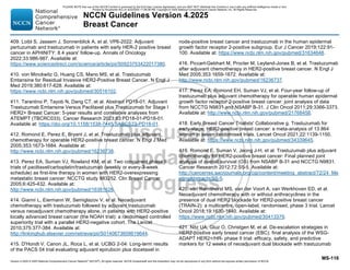 Version 4.2025 © 2025 National Comprehensive Cancer Network©
(NCCN©
), All rights reserved. NCCN Guidelines® and this illustration may not be reproduced in any form without the express written permission of NCCN.
NCCN Guidelines Version 4.2025
Breast Cancer
MS-116
409. Loibl S, Jassem J, Sonnenblick A, et al. VP6-2022: Adjuvant
pertuzumab and trastuzumab in patients with early HER-2 positive breast
cancer in APHINITY: 8.4 years' follow-up. Annals of Oncology
2022;33:986-987. Available at:
https://www.sciencedirect.com/science/article/pii/S0923753422017380.
410. von Minckwitz G, Huang CS, Mano MS, et al. Trastuzumab
Emtansine for Residual Invasive HER2-Positive Breast Cancer. N Engl J
Med 2019;380:617-628. Available at:
https://www.ncbi.nlm.nih.gov/pubmed/30516102.
411. Tarantino P, Tayob N, Dang CT, et al. Abstract PD18-01: Adjuvant
Trastuzumab Emtansine Versus Paclitaxel plus Trastuzumab for Stage I
HER2+ Breast Cancer: 5-year results and correlative analyses from
ATEMPT (TBCRC033). Cancer Research 2023;83:PD18-01-PD18-01.
Available at: https://doi.org/10.1158/1538-7445.SABCS22-PD18-01.
412. Romond E, Perez E, Bryant J, et al. Trastuzumab plus adjuvant
chemotherapy for operable HER2-positive breast cancer. N Engl J Med
2005;353:1673-1684. Available at:
http://www.ncbi.nlm.nih.gov/pubmed/16236738.
413. Perez EA, Suman VJ, Rowland KM, et al. Two concurrent phase II
trials of paclitaxel/carboplatin/trastuzumab (weekly or every-3-week
schedule) as first-line therapy in women with HER2-overexpressing
metastatic breast cancer: NCCTG study 983252. Clin Breast Cancer
2005;6:425-432. Available at:
http://www.ncbi.nlm.nih.gov/pubmed/16381626.
414. Gianni L, Eiermann W, Semiglazov V, et al. Neoadjuvant
chemotherapy with trastuzumab followed by adjuvant trastuzumab
versus neoadjuvant chemotherapy alone, in patients with HER2-positive
locally advanced breast cancer (the NOAH trial): a randomised controlled
superiority trial with a parallel HER2-negative cohort. The Lancet
2010;375:377-384. Available at:
http://linkinghub.elsevier.com/retrieve/pii/S0140673609619644.
415. D'Hondt V, Canon JL, Roca L, et al. UCBG 2-04: Long-term results
of the PACS 04 trial evaluating adjuvant epirubicin plus docetaxel in
node-positive breast cancer and trastuzumab in the human epidermal
growth factor receptor 2-positive subgroup. Eur J Cancer 2019;122:91-
100. Available at: https://www.ncbi.nlm.nih.gov/pubmed/31634648.
416. Piccart-Gebhart M, Procter M, Leyland-Jones B, et al. Trastuzumab
after adjuvant chemotherapy in HER2-positive breast cancer. N Engl J
Med 2005;353:1659-1672. Available at:
http://www.ncbi.nlm.nih.gov/pubmed/16236737.
417. Perez EA, Romond EH, Suman VJ, et al. Four-year follow-up of
trastuzumab plus adjuvant chemotherapy for operable human epidermal
growth factor receptor 2-positive breast cancer: joint analysis of data
from NCCTG N9831 and NSABP B-31. J Clin Oncol 2011;29:3366-3373.
Available at: http://www.ncbi.nlm.nih.gov/pubmed/21768458.
418. Early Breast Cancer Trialists' Collaborative g. Trastuzumab for
early-stage, HER2-positive breast cancer: a meta-analysis of 13 864
women in seven randomised trials. Lancet Oncol 2021;22:1139-1150.
Available at: https://www.ncbi.nlm.nih.gov/pubmed/34339645.
419. Romond E, Suman V, Jeong J-H, et al. Trastuzumab plus adjuvant
chemotherapy for HER2-positive breast cancer: Final planned joint
analysis of overall survival (OS) from NSABP B-31 and NCCTG N9831.
Cancer Research 2012;72:S5-5. Available at:
http://cancerres.aacrjournals.org/cgi/content/meeting_abstract/72/24_Me
etingAbstracts/S5-5.
420. van Ramshorst MS, van der Voort A, van Werkhoven ED, et al.
Neoadjuvant chemotherapy with or without anthracyclines in the
presence of dual HER2 blockade for HER2-positive breast cancer
(TRAIN-2): a multicentre, open-label, randomised, phase 3 trial. Lancet
Oncol 2018;19:1630-1640. Available at:
https://www.ncbi.nlm.nih.gov/pubmed/30413379.
421. Nitz UA, Gluz O, Christgen M, et al. De-escalation strategies in
HER2-positive early breast cancer (EBC): final analysis of the WSG-
ADAPT HER2+/HR- phase II trial: efficacy, safety, and predictive
markers for 12 weeks of neoadjuvant dual blockade with trastuzumab
PLEASE NOTE that use of this NCCN Content is governed by the End-User License Agreement, and you MAY NOT distribute this Content or use it with any artificial intelligence model or tool.
Printed by Kirushanth Kiru on 9/22/2025 11:08:38 PM. Copyright © 2025 National Comprehensive Cancer Network, Inc. All Rights Reserved.
 
