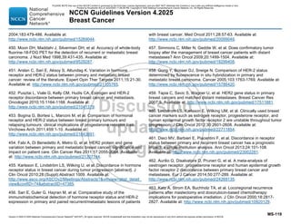 Version 4.2025 © 2025 National Comprehensive Cancer Network©
(NCCN©
), All rights reserved. NCCN Guidelines® and this illustration may not be reproduced in any form without the express written permission of NCCN.
NCCN Guidelines Version 4.2025
Breast Cancer
MS-119
2004;183:479-486. Available at:
http://www.ncbi.nlm.nih.gov/pubmed/15269044.
450. Moon DH, Maddahi J, Silverman DH, et al. Accuracy of whole-body
fluorine-18-FDG PET for the detection of recurrent or metastatic breast
carcinoma. J Nucl Med 1998;39:431-435. Available at:
http://www.ncbi.nlm.nih.gov/pubmed/9529287.
451. Arslan C, Sari E, Aksoy S, Altundag K. Variation in hormone
receptor and HER-2 status between primary and metastatic breast
cancer: review of the literature. Expert Opin Ther Targets 2011;15:21-30.
Available at: http://www.ncbi.nlm.nih.gov/pubmed/21105765.
452. Pusztai L, Viale G, Kelly CM, Hudis CA. Estrogen and HER-2
receptor discordance between primary breast cancer and metastasis.
Oncologist 2010;15:1164-1168. Available at:
http://www.ncbi.nlm.nih.gov/pubmed/21041379.
453. Bogina G, Bortesi L, Marconi M, et al. Comparison of hormonal
receptor and HER-2 status between breast primary tumours and
relapsing tumours: clinical implications of progesterone receptor loss.
Virchows Arch 2011;459:1-10. Available at:
http://www.ncbi.nlm.nih.gov/pubmed/21643691.
454. Fabi A, Di Benedetto A, Metro G, et al. HER2 protein and gene
variation between primary and metastatic breast cancer: significance and
impact on patient care. Clin Cancer Res 2011;17:2055-2064. Available
at: http://www.ncbi.nlm.nih.gov/pubmed/21307144.
455. Karlsson E, Lindström LS, Wilking U, et al. Discordance in hormone
receptor status in breast cancer during tumor progression [abstract]. J
Clin Oncol 2010;28:(Suppl):Abstract 1009. Available at:
http://www.asco.org/ASCOv2/Meetings/Abstracts?vmview=abst_detail_
viewconfID=74abstractID=47385.
456. Sari E, Guler G, Hayran M, et al. Comparative study of the
immunohistochemical detection of hormone receptor status and HER-2
expression in primary and paired recurrent/metastatic lesions of patients
with breast cancer. Med Oncol 2011;28:57-63. Available at:
http://www.ncbi.nlm.nih.gov/pubmed/20099049.
457. Simmons C, Miller N, Geddie W, et al. Does confirmatory tumor
biopsy alter the management of breast cancer patients with distant
metastases? Ann Oncol 2009;20:1499-1504. Available at:
http://www.ncbi.nlm.nih.gov/pubmed/19299408.
458. Gong Y, Booser DJ, Sneige N. Comparison of HER-2 status
determined by fluorescence in situ hybridization in primary and
metastatic breast carcinoma. Cancer 2005;103:1763-1769. Available at:
http://www.ncbi.nlm.nih.gov/pubmed/15786420.
459. Tapia C, Savic S, Wagner U, et al. HER2 gene status in primary
breast cancers and matched distant metastases. Breast Cancer Res
2007;9. Available at: http://www.ncbi.nlm.nih.gov/pubmed/17511881.
460. Lindstrom LS, Karlsson E, Wilking UM, et al. Clinically used breast
cancer markers such as estrogen receptor, progesterone receptor, and
human epidermal growth factor receptor 2 are unstable throughout tumor
progression. J Clin Oncol 2012;30:2601-2608. Available at:
http://www.ncbi.nlm.nih.gov/pubmed/22711854.
461. Dieci MV, Barbieri E, Piacentini F, et al. Discordance in receptor
status between primary and recurrent breast cancer has a prognostic
impact: a single-institution analysis. Ann Oncol 2013;24:101-108.
Available at: http://www.ncbi.nlm.nih.gov/pubmed/23002281.
462. Aurilio G, Disalvatore D, Pruneri G, et al. A meta-analysis of
oestrogen receptor, progesterone receptor and human epidermal growth
factor receptor 2 discordance between primary breast cancer and
metastases. Eur J Cancer 2014;50:277-289. Available at:
http://www.ncbi.nlm.nih.gov/pubmed/24269135.
463. Katz A, Strom EA, Buchholz TA, et al. Locoregional recurrence
patterns after mastectomy and doxorubicin-based chemotherapy:
implications for postoperative irradiation. J Clin Oncol 2000;18:2817-
2827. Available at: http://www.ncbi.nlm.nih.gov/pubmed/10920129.
PLEASE NOTE that use of this NCCN Content is governed by the End-User License Agreement, and you MAY NOT distribute this Content or use it with any artificial intelligence model or tool.
Printed by Kirushanth Kiru on 9/22/2025 11:08:38 PM. Copyright © 2025 National Comprehensive Cancer Network, Inc. All Rights Reserved.
 