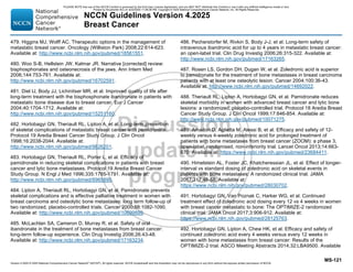 Version 4.2025 © 2025 National Comprehensive Cancer Network©
(NCCN©
), All rights reserved. NCCN Guidelines® and this illustration may not be reproduced in any form without the express written permission of NCCN.
NCCN Guidelines Version 4.2025
Breast Cancer
MS-121
479. Higgins MJ, Wolff AC. Therapeutic options in the management of
metastatic breast cancer. Oncology (Williston Park) 2008;22:614-623.
Available at: http://www.ncbi.nlm.nih.gov/pubmed/18561551.
480. Woo S-B, Hellstein JW, Kalmar JR. Narrative [corrected] review:
bisphosphonates and osteonecrosis of the jaws. Ann Intern Med
2006;144:753-761. Available at:
http://www.ncbi.nlm.nih.gov/pubmed/16702591.
481. Diel IJ, Body JJ, Lichinitser MR, et al. Improved quality of life after
long-term treatment with the bisphosphonate ibandronate in patients with
metastatic bone disease due to breast cancer. Eur J Cancer
2004;40:1704-1712. Available at:
http://www.ncbi.nlm.nih.gov/pubmed/15251160.
482. Hortobagyi GN, Theriault RL, Lipton A, et al. Long-term prevention
of skeletal complications of metastatic breast cancer with pamidronate.
Protocol 19 Aredia Breast Cancer Study Group. J Clin Oncol
1998;16:2038-2044. Available at:
http://www.ncbi.nlm.nih.gov/pubmed/9626201.
483. Hortobagyi GN, Theriault RL, Porter L, et al. Efficacy of
pamidronate in reducing skeletal complications in patients with breast
cancer and lytic bone metastases. Protocol 19 Aredia Breast Cancer
Study Group. N Engl J Med 1996;335:1785-1791. Available at:
http://www.ncbi.nlm.nih.gov/pubmed/8965890.
484. Lipton A, Theriault RL, Hortobagyi GN, et al. Pamidronate prevents
skeletal complications and is effective palliative treatment in women with
breast carcinoma and osteolytic bone metastases: long term follow-up of
two randomized, placebo-controlled trials. Cancer 2000;88:1082-1090.
Available at: http://www.ncbi.nlm.nih.gov/pubmed/10699899.
485. McLachlan SA, Cameron D, Murray R, et al. Safety of oral
ibandronate in the treatment of bone metastases from breast cancer:
long-term follow-up experience. Clin Drug Investig 2006;26:43-48.
Available at: http://www.ncbi.nlm.nih.gov/pubmed/17163234.
486. Pecherstorfer M, Rivkin S, Body J-J, et al. Long-term safety of
intravenous ibandronic acid for up to 4 years in metastatic breast cancer:
an open-label trial. Clin Drug Investig 2006;26:315-322. Available at:
http://www.ncbi.nlm.nih.gov/pubmed/17163265.
487. Rosen LS, Gordon DH, Dugan W, et al. Zoledronic acid is superior
to pamidronate for the treatment of bone metastases in breast carcinoma
patients with at least one osteolytic lesion. Cancer 2004;100:36-43.
Available at: http://www.ncbi.nlm.nih.gov/pubmed/14692022.
488. Theriault RL, Lipton A, Hortobagyi GN, et al. Pamidronate reduces
skeletal morbidity in women with advanced breast cancer and lytic bone
lesions: a randomized, placebo-controlled trial. Protocol 18 Aredia Breast
Cancer Study Group. J Clin Oncol 1999;17:846-854. Available at:
http://www.ncbi.nlm.nih.gov/pubmed/10071275.
489. Amadori D, Aglietta M, Alessi B, et al. Efficacy and safety of 12-
weekly versus 4-weekly zoledronic acid for prolonged treatment of
patients with bone metastases from breast cancer (ZOOM): a phase 3,
open-label, randomised, non-inferiority trial. Lancet Oncol 2013;14:663-
670. Available at: https://www.ncbi.nlm.nih.gov/pubmed/23684411.
490. Himelstein AL, Foster JC, Khatcheressian JL, et al. Effect of longer-
interval vs standard dosing of zoledronic acid on skeletal events in
patients with bone metastases: A randomized clinical trial. JAMA
2017;317:48-58. Available at:
https://www.ncbi.nlm.nih.gov/pubmed/28030702.
491. Hortobagyi GN, Van Poznak C, Harker WG, et al. Continued
treatment effect of zoledronic acid dosing every 12 vs 4 weeks in women
with breast cancer metastatic to bone: The OPTIMIZE-2 randomized
clinical trial. JAMA Oncol 2017;3:906-912. Available at:
https://www.ncbi.nlm.nih.gov/pubmed/28125763.
492. Hortobagyi GN, Lipton A, Chew HK, et al. Efficacy and safety of
continued zoledronic acid every 4 weeks versus every 12 weeks in
women with bone metastases from breast cancer: Results of the
OPTIMIZE-2 trial. ASCO Meeting Abstracts 2014;32:LBA9500. Available
PLEASE NOTE that use of this NCCN Content is governed by the End-User License Agreement, and you MAY NOT distribute this Content or use it with any artificial intelligence model or tool.
Printed by Kirushanth Kiru on 9/22/2025 11:08:38 PM. Copyright © 2025 National Comprehensive Cancer Network, Inc. All Rights Reserved.
 