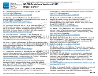 Version 4.2025 © 2025 National Comprehensive Cancer Network©
(NCCN©
), All rights reserved. NCCN Guidelines® and this illustration may not be reproduced in any form without the express written permission of NCCN.
NCCN Guidelines Version 4.2025
Breast Cancer
MS-125
BOLERO-2 final progression-free survival analysis. Adv Ther
2013;30:870-884. Available at:
http://www.ncbi.nlm.nih.gov/pubmed/24158787.
533. Baselga J, Campone M, Piccart M, et al. Everolimus in
postmenopausal hormone-receptor-positive advanced breast cancer. N
Engl J Med 2012;366:520-529. Available at:
http://www.ncbi.nlm.nih.gov/pubmed/22149876.
534. Pritchard KI, Burris HA, 3rd, Ito Y, et al. Safety and efficacy of
everolimus with exemestane vs. exemestane alone in elderly patients
with HER2-negative, hormone receptor-positive breast cancer in
BOLERO-2. Clin Breast Cancer 2013;13:421-432 e428. Available at:
http://www.ncbi.nlm.nih.gov/pubmed/24267730.
535. Dixon JM, Renshaw L, Langridge C, et al. Anastrozole and
letrozole: an investigation and comparison of quality of life and
tolerability. Breast Cancer Res Treat 2011;125:741-749. Available at:
https://www.ncbi.nlm.nih.gov/pubmed/20821047.
536. Rose C, Vtoraya O, Pluzanska A, et al. An open randomised trial of
second-line endocrine therapy in advanced breast cancer. comparison of
the aromatase inhibitors letrozole and anastrozole. Eur J Cancer
2003;39:2318-2327. Available at:
https://www.ncbi.nlm.nih.gov/pubmed/14556923.
537. Thurlimann B, Robertson JF, Nabholtz JM, et al. Efficacy of
tamoxifen following anastrozole ('Arimidex') compared with anastrozole
following tamoxifen as first-line treatment for advanced breast cancer in
postmenopausal women. Eur J Cancer 2003;39:2310-2317. Available at:
https://www.ncbi.nlm.nih.gov/pubmed/14556922.
538. Abrams J, Aisner J, Cirrincione C, et al. Dose-response trial of
megestrol acetate in advanced breast cancer: cancer and leukemia
group B phase III study 8741. J Clin Oncol 1999;17:64-73. Available at:
https://www.ncbi.nlm.nih.gov/pubmed/10458219.
539. Willemse PH, van der Ploeg E, Sleijfer DT, et al. A randomized
comparison of megestrol acetate (MA) and medroxyprogesterone
acetate (MPA) in patients with advanced breast cancer. Eur J Cancer
1990;26:337-343. Available at:
https://www.ncbi.nlm.nih.gov/pubmed/2141491.
540. Buzdar A, Jonat W, Howell A, et al. Anastrozole, a potent and
selective aromatase inhibitor, versus megestrol acetate in
postmenopausal women with advanced breast cancer: results of
overview analysis of two phase III trials. Arimidex Study Group. J Clin
Oncol 1996;14:2000-2011. Available at:
http://www.ncbi.nlm.nih.gov/pubmed/8683230.
541. Ellis MJ, Gao F, Dehdashti F, et al. Lower-dose vs high-dose oral
estradiol therapy of hormone receptor-positive, aromatase inhibitor-
resistant advanced breast cancer: a phase 2 randomized study. JAMA
2009;302:774-780. Available at:
https://www.ncbi.nlm.nih.gov/pubmed/19690310.
542. Dickler MN, Tolaney SM, Rugo HS, et al. MONARCH 1, a phase II
study of abemaciclib, a CDK4 and CDK6 inhibitor, as a single agent, in
patients with refractory HR(+)/HER2(-) metastatic breast cancer. Clin
Cancer Res 2017;23:5218-5224. Available at:
https://www.ncbi.nlm.nih.gov/pubmed/28533223.
543. Baselga J, Cortes J, Kim SB, et al. Pertuzumab plus trastuzumab
plus docetaxel for metastatic breast cancer. N Engl J Med 2012;366:109-
119. Available at: http://www.ncbi.nlm.nih.gov/pubmed/22149875.
544. Swain S, Kim S-B, Cortes J, et al. Confirmatory overall survival
(OS) analysis of CLEOPATRA: a randomized, double-blind, placebo-
controlled Phase III study with pertuzumab (P), trastuzumab (T), and
docetaxel (D) in patients (pts) with HER2-positive first-line (1L)
metastatic breast cancer (MBC). Cancer Research 2012;72:P5-18-26.
Available at:
http://cancerres.aacrjournals.org/cgi/content/meeting_abstract/72/24_Me
etingAbstracts/P5-18-26.
545. Ewer M, Baselga J, Clark E, et al. Cardiac tolerability of pertuzumab
plus trastuzumab plus docetaxel in patients with HER2-positive
metastatic breast cancer in the CLEOPATRA study [abstract]. J Clin
PLEASE NOTE that use of this NCCN Content is governed by the End-User License Agreement, and you MAY NOT distribute this Content or use it with any artificial intelligence model or tool.
Printed by Kirushanth Kiru on 9/22/2025 11:08:38 PM. Copyright © 2025 National Comprehensive Cancer Network, Inc. All Rights Reserved.
 