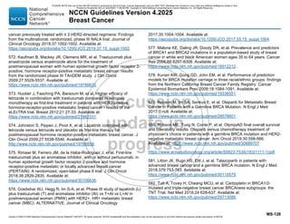 Version 4.2025 © 2025 National Comprehensive Cancer Network©
(NCCN©
), All rights reserved. NCCN Guidelines® and this illustration may not be reproduced in any form without the express written permission of NCCN.
NCCN Guidelines Version 4.2025
Breast Cancer
MS-128
cancer previously treated with ≥ 2 HER2-directed regimens: Findings
from the multinational, randomized, phase III NALA trial. Journal of
Clinical Oncology 2019;37:1002-1002. Available at:
https://ascopubs.org/doi/abs/10.1200/JCO.2019.37.15_suppl.1002.
572. Kaufman B, Mackey JR, Clemens MR, et al. Trastuzumab plus
anastrozole versus anastrozole alone for the treatment of
postmenopausal women with human epidermal growth factor receptor 2-
positive, hormone receptor-positive metastatic breast cancer: results
from the randomized phase III TAnDEM study. J Clin Oncol
2009;27:5529-5537. Available at:
https://www.ncbi.nlm.nih.gov/pubmed/19786670.
573. Huober J, Fasching PA, Barsoum M, et al. Higher efficacy of
letrozole in combination with trastuzumab compared to letrozole
monotherapy as first-line treatment in patients with HER2-positive,
hormone-receptor-positive metastatic breast cancer - results of the
eLEcTRA trial. Breast 2012;21:27-33. Available at:
https://www.ncbi.nlm.nih.gov/pubmed/21862331.
574. Johnston S, Pippen J, Pivot X, et al. Lapatinib combined with
letrozole versus letrozole and placebo as first-line therapy for
postmenopausal hormone receptor-positive metastatic breast cancer. J
Clin Oncol 2009;27:5538-5546. Available at:
http://www.ncbi.nlm.nih.gov/pubmed/19786658.
575. Rimawi M, Ferrero JM, de la Haba-Rodriguez J, et al. First-line
trastuzumab plus an aromatase inhibitor, with or without pertuzumab, in
human epidermal growth factor receptor 2-positive and hormone
receptor-positive metastatic or locally advanced breast cancer
(PERTAIN): A randomized, open-label phase II trial. J Clin Oncol
2018;36:2826-2835. Available at:
https://www.ncbi.nlm.nih.gov/pubmed/30106636.
576. Gradishar WJ, Hegg R, Im S-A, et al. Phase III study of lapatinib (L)
plus trastuzumab (T) and aromatase inhibitor (AI) vs T+AI vs L+AI in
postmenopausal women (PMW) with HER2+, HR+ metastatic breast
cancer (MBC): ALTERNATIVE. Journal of Clinical Oncology
2017;35:1004-1004. Available at:
https://ascopubs.org/doi/abs/10.1200/JCO.2017.35.15_suppl.1004.
577. Malone KE, Daling JR, Doody DR, et al. Prevalence and predictors
of BRCA1 and BRCA2 mutations in a population-based study of breast
cancer in white and black American women ages 35 to 64 years. Cancer
Res 2006;66:8297-8308. Available at:
https://www.ncbi.nlm.nih.gov/pubmed/16912212.
578. Kurian AW, Gong GD, John EM, et al. Performance of prediction
models for BRCA mutation carriage in three racial/ethnic groups: findings
from the Northern California Breast Cancer Family Registry. Cancer
Epidemiol Biomarkers Prev 2009;18:1084-1091. Available at:
https://www.ncbi.nlm.nih.gov/pubmed/19336551.
579. Robson M, Im SA, Senkus E, et al. Olaparib for Metastatic Breast
Cancer in Patients with a Germline BRCA Mutation. N Engl J Med
2017;0:null. Available at:
https://www.ncbi.nlm.nih.gov/pubmed/28578601.
580. Robson ME, Tung N, Conte P, et al. OlympiAD final overall survival
and tolerability results: Olaparib versus chemotherapy treatment of
physician's choice in patients with a germline BRCA mutation and HER2-
negative metastatic breast cancer. Ann Oncol 2019;30:558-566.
Available at: https://www.ncbi.nlm.nih.gov/pubmed/30689707
https://www.annalsofoncology.org/article/S0923-7534(19)31111-1/pdf.
581. Litton JK, Rugo HS, Ettl J, et al. Talazoparib in patients with
advanced breast cancer and a germline BRCA mutation. N Engl J Med
2018;379:753-763. Available at:
https://www.ncbi.nlm.nih.gov/pubmed/30110579.
582. Tutt A, Tovey H, Cheang MCU, et al. Carboplatin in BRCA1/2-
mutated and triple-negative breast cancer BRCAness subgroups: the
TNT Trial. Nat Med 2018;24:628-637. Available at:
https://www.ncbi.nlm.nih.gov/pubmed/29713086.
PLEASE NOTE that use of this NCCN Content is governed by the End-User License Agreement, and you MAY NOT distribute this Content or use it with any artificial intelligence model or tool.
Printed by Kirushanth Kiru on 9/22/2025 11:08:38 PM. Copyright © 2025 National Comprehensive Cancer Network, Inc. All Rights Reserved.
 