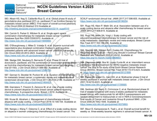 Version 4.2025 © 2025 National Comprehensive Cancer Network©
(NCCN©
), All rights reserved. NCCN Guidelines® and this illustration may not be reproduced in any form without the express written permission of NCCN.
NCCN Guidelines Version 4.2025
Breast Cancer
MS-129
583. Albain KS, Nag S, Calderillo-Ruiz G, et al. Global phase III study of
gemcitabine plus paclitaxel (GT) vs. paclitaxel (T) as frontline therapy for
metastatic breast cancer (MBC): First report of overall survival [abstract].
J Clin Oncol 2004;22:Abstract 510 Available at:
http://meeting.ascopubs.org/cgi/content/abstract/22/14_suppl/510.
584. Carrick S, Parker S, Wilcken N, et al. Single agent versus
combination chemotherapy for metastatic breast cancer. Cochrane
Database Syst Rev 2005:CD003372. Available at:
http://www.ncbi.nlm.nih.gov/pubmed/15846660.
585. O'Shaughnessy J, Miles D, Vukelja S, et al. Superior survival with
capecitabine plus docetaxel combination therapy in anthracycline-
pretreated patients with advanced breast cancer: phase III trial results. J
Clin Oncol 2002;20:2812-2823. Available at:
https://www.ncbi.nlm.nih.gov/pubmed/12065558.
586. Sledge GW, Neuberg D, Bernardo P, et al. Phase III trial of
doxorubicin, paclitaxel, and the combination of doxorubicin and paclitaxel
as front-line chemotherapy for metastatic breast cancer: an intergroup
trial (E1193). J Clin Oncol 2003;21:588-592. Available at:
http://www.ncbi.nlm.nih.gov/pubmed/12586793.
587. Gennari A, Stockler M, Puntoni M, et al. Duration of chemotherapy
for metastatic breast cancer: a systematic review and meta-analysis of
randomized clinical trials. J Clin Oncol 2011;29:2144-2149. Available at:
http://www.ncbi.nlm.nih.gov/pubmed/21464403.
588. Giarratano T, Frezzini S, Zanocco M, et al. Use of scalp cooling
device to prevent alopecia for early breast cancer patients receiving
chemotherapy: A prospective study. Breast J 2019. Available at:
https://www.ncbi.nlm.nih.gov/pubmed/31837103.
589. Kruse M, Abraham J. Management of chemotherapy-induced
alopecia with scalp cooling. J Oncol Pract 2018;14:149-154. Available at:
https://www.ncbi.nlm.nih.gov/pubmed/29529389.
590. Nangia J, Wang T, Osborne C, et al. Effect of a scalp cooling device
on alopecia in women undergoing chemotherapy for breast cancer: The
SCALP randomized clinical trial. JAMA 2017;317:596-605. Available at:
https://www.ncbi.nlm.nih.gov/pubmed/28196254.
591. Rugo HS, Klein P, Melin SA, et al. Association between use of a
scalp cooling device and alopecia after chemotherapy for breast cancer.
JAMA 2017;317:606-614. Available at:
592. Rugo HS, Melin SA, Voigt J. Scalp cooling with
adjuvant/neoadjuvant chemotherapy for breast cancer and the risk of
scalp metastases: systematic review and meta-analysis. Breast Cancer
Res Treat 2017;163:199-205. Available at:
https://www.ncbi.nlm.nih.gov/pubmed/28275922.
593. Stockler MR, Wilcken NJC, Coates AS. Chemotherapy for
Advanced Breast Cancer – How Long Should it Continue? Breast Cancer
Research and Treatment 2003;81:49-52. Available at:
https://doi.org/10.1023/A:1026316806601.
594. Claessens AKM, Bos M, Lopez-Yurda M, et al. Intermittent versus
continuous first-line treatment for HER2-negative metastatic breast
cancer: the Stop  Go study of the Dutch Breast Cancer Research
Group (BOOG). Breast Cancer Res Treat 2018;172:413-423. Available
at: https://www.ncbi.nlm.nih.gov/pubmed/30121808.
595. Perez EA, Vogel CL, Irwin DH, et al. Multicenter phase II trial of
weekly paclitaxel in women with metastatic breast cancer. J Clin Oncol
2001;19:4216-4223. Available at:
http://www.ncbi.nlm.nih.gov/pubmed/11709565.
596. Seidman AD, Berry D, Cirrincione C, et al. Randomized phase III
trial of weekly compared with every-3-weeks paclitaxel for metastatic
breast cancer, with trastuzumab for all HER-2 overexpressors and
random assignment to trastuzumab or not in HER-2 nonoverexpressors:
final results of Cancer and Leukemia Group B protocol 9840. J Clin
Oncol 2008;26:1642-1649. Available at:
https://www.ncbi.nlm.nih.gov/pubmed/18375893.
597. Mauri D, Kamposioras K, Tsali L, et al. Overall survival benefit for
weekly vs. three-weekly taxanes regimens in advanced breast cancer: A
PLEASE NOTE that use of this NCCN Content is governed by the End-User License Agreement, and you MAY NOT distribute this Content or use it with any artificial intelligence model or tool.
Printed by Kirushanth Kiru on 9/22/2025 11:08:38 PM. Copyright © 2025 National Comprehensive Cancer Network, Inc. All Rights Reserved.
 