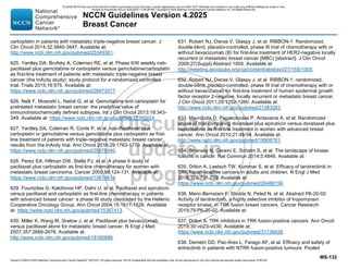 Version 4.2025 © 2025 National Comprehensive Cancer Network©
(NCCN©
), All rights reserved. NCCN Guidelines® and this illustration may not be reproduced in any form without the express written permission of NCCN.
NCCN Guidelines Version 4.2025
Breast Cancer
MS-132
carboplatin in patients with metastatic triple-negative breast cancer. J
Clin Oncol 2014;32:3840-3847. Available at:
http://www.ncbi.nlm.nih.gov/pubmed/25349301.
625. Yardley DA, Brufsky A, Coleman RE, et al. Phase II/III weekly nab-
paclitaxel plus gemcitabine or carboplatin versus gemcitabine/carboplatin
as first-line treatment of patients with metastatic triple-negative breast
cancer (the tnAcity study): study protocol for a randomized controlled
trial. Trials 2015;16:575. Available at:
https://www.ncbi.nlm.nih.gov/pubmed/26673577.
626. Nelli F, Moscetti L, Natoli G, et al. Gemcitabine and carboplatin for
pretreated metastatic breast cancer: the predictive value of
immunohistochemically defined subtypes. Int J Clin Oncol 2013;18:343-
349. Available at: https://www.ncbi.nlm.nih.gov/pubmed/22350024.
627. Yardley DA, Coleman R, Conte P, et al. nab-Paclitaxel plus
carboplatin or gemcitabine versus gemcitabine plus carboplatin as first-
line treatment of patients with triple-negative metastatic breast cancer:
results from the tnAcity trial. Ann Oncol 2018;29:1763-1770. Available at:
https://www.ncbi.nlm.nih.gov/pubmed/29878040.
628. Perez EA, Hillman DW, Stella PJ, et al. A phase II study of
paclitaxel plus carboplatin as first-line chemotherapy for women with
metastatic breast carcinoma. Cancer 2000;88:124-131. Available at:
https://www.ncbi.nlm.nih.gov/pubmed/10618614.
629. Fountzilas G, Kalofonos HP, Dafni U, et al. Paclitaxel and epirubicin
versus paclitaxel and carboplatin as first-line chemotherapy in patients
with advanced breast cancer: a phase III study conducted by the Hellenic
Cooperative Oncology Group. Ann Oncol 2004;15:1517-1526. Available
at: https://www.ncbi.nlm.nih.gov/pubmed/15367413.
630. Miller K, Wang M, Gralow J, et al. Paclitaxel plus bevacizumab
versus paclitaxel alone for metastatic breast cancer. N Engl J Med
2007;357:2666-2676. Available at:
http://www.ncbi.nlm.nih.gov/pubmed/18160686.
631. Robert NJ, Dieras V, Glaspy J, et al. RIBBON-1: Randomized,
double-blind, placebo-controlled, phase III trial of chemotherapy with or
without bevacizumab (B) for first-line treatment of HER2-negative locally
recurrent or metastatic breast cancer (MBC) [abstract]. J Clin Oncol
2009;27(Suppl):Abstract 1005. Available at:
http://meeting.ascopubs.org/cgi/content/abstract/27/15S/1005.
632. Robert NJ, Dieras V, Glaspy J, et al. RIBBON-1: randomized,
double-blind, placebo-controlled, phase III trial of chemotherapy with or
without bevacizumab for first-line treatment of human epidermal growth
factor receptor 2-negative, locally recurrent or metastatic breast cancer.
J Clin Oncol 2011;29:1252-1260. Available at:
http://www.ncbi.nlm.nih.gov/pubmed/21383283.
633. Mavroudis D, Papakotoulas P, Ardavanis A, et al. Randomized
phase III trial comparing docetaxel plus epirubicin versus docetaxel plus
capecitabine as first-line treatment in women with advanced breast
cancer. Ann Oncol 2010;21:48-54. Available at:
http://www.ncbi.nlm.nih.gov/pubmed/19906761.
634. Stransky N, Cerami E, Schalm S, et al. The landscape of kinase
fusions in cancer. Nat Commun 2014;5:4846. Available at:
635. Drilon A, Laetsch TW, Kummar S, et al. Efficacy of larotrectinib in
TRK fusion-positive cancers in adults and children. N Engl J Med
2018;378:731-739. Available at:
https://www.ncbi.nlm.nih.gov/pubmed/29466156.
636. Meric-Bernstam F, Shukla N, Peled N, et al. Abstract P6-20-02:
Activity of larotrectinib, a highly selective inhibitor of tropomyosin
receptor kinase, in TRK fusion breast cancers. Cancer Research
2019;79:P6-20-02. Available at:
637. Drilon A. TRK inhibitors in TRK fusion-positive cancers. Ann Oncol
2019;30:viii23-viii30. Available at:
https://www.ncbi.nlm.nih.gov/pubmed/31738426.
638. Demetri GD, Paz-Ares L, Farago AF, et al. Efficacy and safety of
entrectinib in patients with NTRK fusion-positive tumours: Pooled
PLEASE NOTE that use of this NCCN Content is governed by the End-User License Agreement, and you MAY NOT distribute this Content or use it with any artificial intelligence model or tool.
Printed by Kirushanth Kiru on 9/22/2025 11:08:38 PM. Copyright © 2025 National Comprehensive Cancer Network, Inc. All Rights Reserved.
 